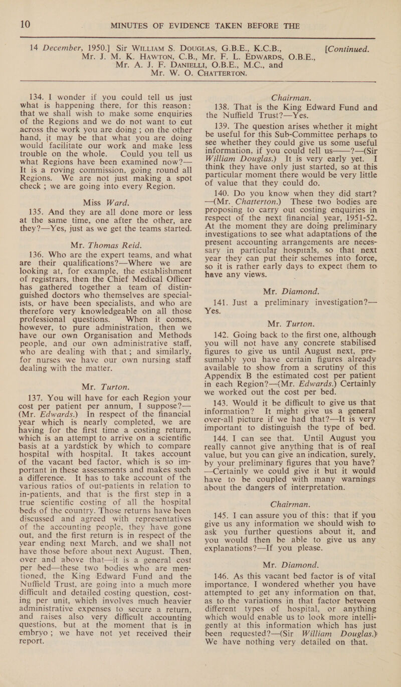 [Continued. 134. I wonder if you could tell us just what is happening there, for this reason: that we shall wish to make some enquiries of the Regions and we do not want to cut across the work you are doing ; on the other hand, it may be that what you are doing would facilitate our work and make less trouble on the whole. Could you tell us what Regions have been examined now?— It is a roving commission, going round all Regions. We are not just making a spot check ; we are going into every Region. Miss Ward. 135. And they are all done more or less at the same time, one after the other, are they?—Yes, just as we get the teams started. Mr. Thomas Reid. 136. Who are the expert teams, and what are their qualifications?—-Where we are looking at, for example, the establishment of registrars, then the Chief Medical Officer has gathered together a team of distin- guished doctors who themselves are special- ists, or have been specialists, and who are therefore very knowledgeable on all those professional questions. When it comes, however, to pure administration, then we have our own Organisation and Methods people, and our own administrative staff, who are dealing with that; and similarly, for nurses we have our own nursing staff dealing with the matter. Mr. Turton. 137. You will have for each Region your cost per patient per annum, I suppose?— (Mr. Edwards.) In respect of the financial year which is nearly completed, we are having for the first time a costing return, which is an attempt to arrive on a scientific basis at a yardstick by which to compare hospital with hospital. It takes account of the vacant bed factor, which is so im- portant in these assessments and makes such a difference. It has to take account of the various ratios of out-patients in relation to in-patients, and that is the first step in a true scientific costing of all the hospital ‘beds of the country. Those returns have been discussed and agreed with representatives of the accounting people, they have gone out, and the first return is in respect of the vear ending next March. and we shall not have those before about next August. Then, over and above that—it is a general cost per bed—these two bodies who are men- tioned, the King Edward Fund and the Nuffield Trust, are going into a much more difficult and detailed costing question, cost- ing per unit, which involves much heavier administrative expenses to secure a return, and raises also very difficult accounting questions, but at the moment that is in embryo; we have not yet received their report. Chairman. 138. That is the King Edward Fund and the Nuffield Trust?—Yes. 139. The question arises whether it might be useful for this Sub-Committee perhaps to see whether they could give us some useful information, if you could tell us——-?—{Sir William Douglas.) It is very early yet. I think they have only just started, so at this particular moment there would be very little of value that they could do. 140. Do you know when they did start? —(Mr. Chatterton.) These two bodies are proposing to carry out costing enquiries in respect of the next financial year, 1951-52. At the moment they are doing preliminary investigations to see what adaptations of the present accounting arrangements are neces- sary in particular hospitals, so that next year they can put their schemes into force, so it is rather early days to expect them to have any views. Mr. Diamond. 141. Just a preliminary investigation?— es. Mr. Turton. 142. Going back to the first one, although you will not have any concrete stabilised figures to give us until August next, pre- sumably you have certain figures already available to show from a scrutiny of this Appendix B the estimated cost per patient in each Region?—{Mr. Edwards.) Certainly we worked out the cost per bed. 143. Would it be difficult to give us that information? It might give us a general over-all picture if we had that?—It is very important to distinguish the type of bed. 144. I can see that. Until August you really cannot give anything that is of real value, but you can give an indication, surely, by your preliminary figures that you have? —Certainly we could give it but it would have to be coupled with many warnings about the dangers of interpretation. Chairman. 145. I can assure you of this: that if you give us any information we should wish to ask you further questions about it, and you would then be able to give us any explanations?—If you please. Mr. Diamond. 146. As this vacant bed factor is of vital importance. I wondered whether you have attempted to get any information on that, as to the variations in that factor between different types of hospital, or anything which would enable us to look more intelli- gently at this information which has just been requested?—(Sir William Douglas.) We have nothing very detailed on that.