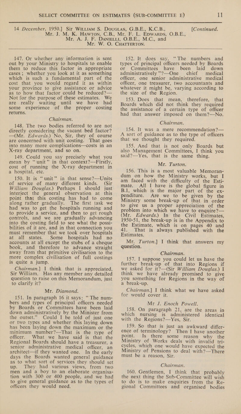 147. Or whether any information is sent out by your Ministry to hospitals to enable them to reduce this factor in appropriate cases ; whether you look at it as something which is such a fundamental part of the cost that you would regard it as within your province to give assistance or advice as to how that factor could be reduced?— Not for the purpose of these estimates. We are really waiting until we have had some experience of the proper costing returns. Chairman. 148. The two bodies referred to are not directly considering the vacant bed factor? —(Mr. Edwards.) No, Sir, they of course are concerned with unit costing. That goes into many more complications—costs in an X-ray department, and so on. 149. Could you say precisely what you mean by “unit” in that context?—Firstly, cost of running the X-ray department in a hospital, etc. 150. It is “unit” in that sense?—Units of service of many different kinds. (Sir William Douglas.) Perhaps I should just interject the general observation at this point that this costing has had to come along rather gradually. The first task we had was to get the hospitals running and to provide a service, and then to get rough controls, and we are gradually advancing into the costing field to see what the possi- bilities of it are, and in that connection you must remember that we took over hospitals at all states. Some hospitals had no accounts at all except the stubs of a cheque book, and therefore to advance straight away from that primitive civilisation to the more complex civilisation of full costings is quite a jump. Chairman.] I think that is appreciated, Sir William. Has any member any detailed question to raise on this Memorandum, just to clarify it? Mr. Diamond. 151. In paragraph 16 it says: “ The num- bers and types of principal officers needed by Boards or Committees have been laid down administratively by the Minister from the outset.” Could I be told of just one or two types and whether this laying down has been laying down the maximum or the minimum number?—That is the type of officer. What we have said is that the Regional Boards should have a treasurer, a senior administrative medical officer, an architect—if they wanted one. In the early days the Boards wanted general guidance as to what sort of services they should set up. They had various views, from two men and a boy to an elaborate organisa- tion with 300 or 400 people, and we had to give general guidance as to the types of officers they would need. 152. It does say, “The. numbers and types of principal officers needed by Boards or Committees have been laid down administratively *?—One chief medical officer, one senior administrative medical officer, one treasurer, two accountants and whatever it might be, varying according to the size of the Region. 153. Does that mean, therefore, that Boards which did not think they required the assistance of a certain type of officer had that answer imposed on them?—No. Chairman. 154. It was a mere recommendation?— A sort of guidance as to the type of officers that we thought they required. 155. And that is not only Boards but also Management Committees, I think you said?—Yes, that is the same thing. Mr. Turton. 156. This is a most valuable Memoran- dum on how the Ministry works, but I am faced with the difficulty of the Esti- mate. All I have is the global figure in B.1, which is the major part of the ex- penditure. Are we to be given by the Ministry some break-up of that in order to give uS a proper appreciation of the problem into which we have to enquire?— (Mr. Edwards.) In the Civil Estimates, 1950-51, the break-up is in the Appendix to the Estimate, which is on pages 40 and 41. That is always published with the Estimates. Mr. Turton.] I think that answers my question. Chairman. 157. I suppose you could let us have the further break-up of that into Regions if we asked for it?—(Sir William Douglas.) 1 think we have already promised to give you something for Regions in the way of a break-up. Chairman.] 1 think what we have asked for would cover it. Mr J. Enoch Powell. 158. On paragraph 21, are the areas in which nursing is administered identical with the Regions?—Yes, Sir. 159. So that is just an awkward differ- ence of terminology? Then I have another point. Is there some reason why the Ministry of Works deals with invalid tri- cycles, which one would have expected the Ministry of Pensions to deal with?—There must be a reason, Sir. Chairman. 160. Gentlemen, I think that probably the next thing the Sub-Committee will wish to do is to make enquiries from the Re- gional Committees and organised bodies