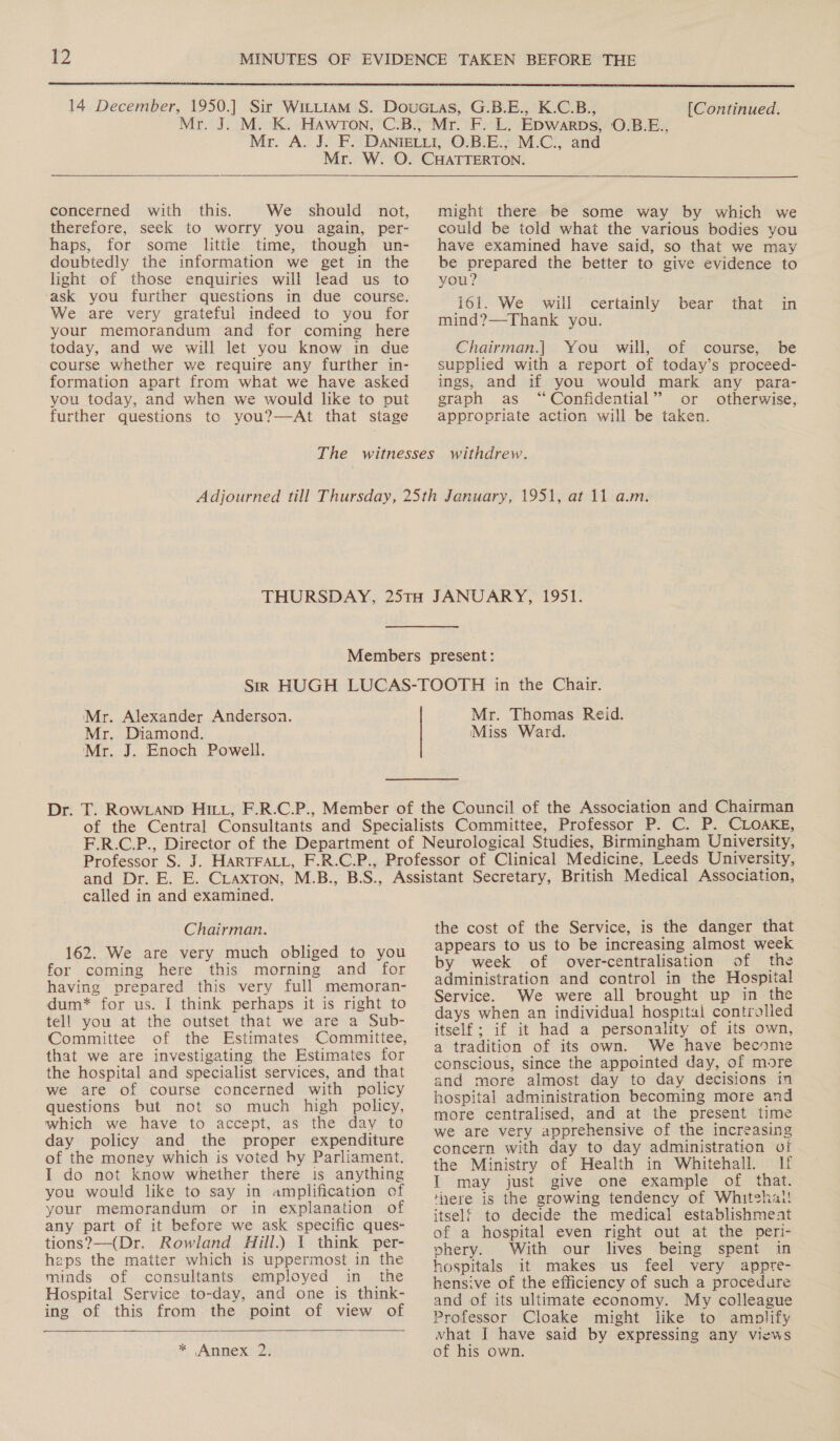  [Continued.   concerned with _ this. We should not, therefore, seek to worry you again, per- haps, for some little time, though un- doubtedly the information we get in the light of those enquiries will lead us to ‘ask you further questions in due course. We are very grateful indeed to you for your memorandum and for coming here today, and we will let you know in due course whether we require any further in- formation apart from what we have asked you today, and when we would lke to put further questions to you?—At that stage might there be some way by which we could be told what the various bodies you have examined have said, so that we may be prepared the better to give evidence to you? iol. We will certainly bear mind?—-Thank you. that in Chairman.] You will, of course, be supplied with a report of today’s proceed- ings, and if you would mark any para- graph as “Confidential” or otherwise, appropriate action will be taken. Mr. Alexander Anderson. Mr. Diamond. Mr. J. Enoch Powell. Mr. Thomas Reid. Miss Ward. called in and examined. Chairman. 162. We are very much obliged to you for coming here this morning and for having prepared this very full memoran- dum* for us. I think perhaps it is right to tel! you at the outset that we are a Sub- Committee of the Estimates Committee, that we are investigating the Estimates for the hospital and specialist services, and that we are of course concerned with policy questions but not so much high policy, which we have to accept, as the day to day policy and the proper expenditure of the money which is voted hy Parliament. I do not know whether there is anything you would like to say in amplification of your memorandum or in explanation of any part of it before we ask specific ques- tions?—(Dr. Rowland Hill.) 1 think per- heps the matter which is uppermost in the minds of consultants employed in the Hospital Service to-day, and one is think- ing of this from the point of view of  * Annex 2. the cost of the Service, is the danger that appears to us to be increasing almost week by week of over-centralisation of the administration and control in the Hospital Service. We were all brought up in the days when an individual hospital controlled itself; if it had a personality of its own, a tradition of its own. We have become conscious, since the appointed day, of more and more almost day to day decisions in hospital administration becoming more and more centralised, and at the present time we are very apprehensive of the increasing concern with day to day administration of the Ministry of Health in Whitehall. If I may just give one example of that. there is the growing tendency of Whitehall! itself to decide the medical establishment of a hospital even right out at the peri- phery. With our lives being spent in hospitals it makes us feel very appte- hensive of the efficiency of such a procedure and of its ultimate economy. My colleague Professor Cloake might like to amplify vhat I have said by expressing any views of his own.