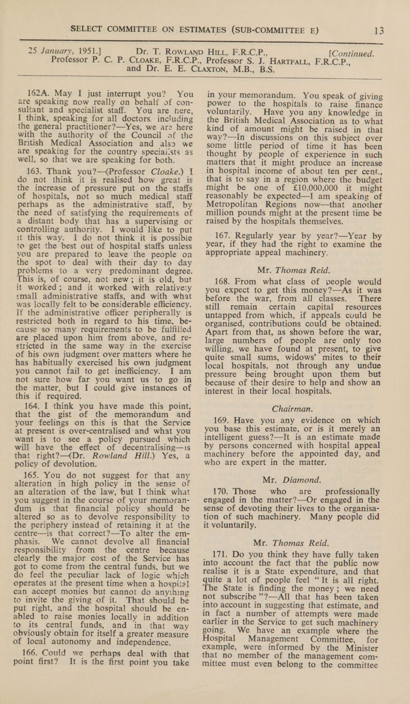 162A. May I just interrupt you? You are speaking now really on behalf of con- sultant and specialist staff. You are here, I think, speaking for all doctors. including the general practitioner?—-Yes, we are here with the authority of the Council of the British Medical Association and also we are speaking for the country speciai!sts as well, so that we are speaking for both. 163. Thank you?—(Professor Cloake.) 1 do not think it is realised how great is the increase of pressure put on the staffs of hospitals, not so much medical staff perhaps as the administrative staff, by the need of satisfying the requirements of a distant body that has a supervising or controlling authority. I would like to put it this way. I do not think it is possibile to get the best out of hospital staffs unless vou are prepared to leave the people on the spot to deal with their day to day problems to a very predominant degree. This is, of course, not new; it is old, but it worked; and it worked with relativeiy emall administrative staffs, and with what was locally felt to be considerable efficiency. if the administrative officer peripherally 1s restricted both in regard to his time, be- cause so many requirements to be fulfilled are placed upon him from above, and re- stricted in the same way in the exercise of his own judgment over matters where he has habitually exercised his own judgment you cannot fail to get inefficiency. I am not sure how far you want us to go in the matter, but I could give instances of this if required. 164. I think you have made this point, that the gist of the memorandum and your feelings on this is that the Service at present is over-centralised and what you want is to see a policy pursued which will have the effect of decentralising—is that right?—(Dr. Rowland ill.) Yes, a policy of devolution. 165. You do not suggest for that any alteration in high policy in the sense of an alteration of the law, but I think what you suggest in the course of your memoran- dum is that financial policy should be altered so as to devolve responsibility to the periphery instead of retaining it at the centre—is that correct?—-To alter the em- phasis. We cannot devolve all financial responsibility from the centre because clearly the major cost of the Service has got to come from the central funds, but we do feel the peculiar lack of logic which operates at the present time when a hospital can accept monies but cannot do anything to invite the giving of it. That should be put right, and the hospital should be en- abled to raise monies locally in addition to its central funds, and in that way obviously obtain for itself a greater measure of local autonomy and independence. 166. Could we perhaps deal with that point first? It is the first point you take in your memorandum. You speak of giving power to the hospitals to raise finance voluntarily. Have you any knowledge in the British Medical Association as to what kind of amount might be raised in that way?—In discussions on this subject over some little period of time it has been thought by people of experience in such matters that it might produce an increase in hospital income of about ten per cent., that is to say in a region where the budget might be one of £10,000,000 it might reasonably be expected—I am speaking of Metropolitan Regions now—that another million pounds might at the present time be raised by the hospitals themselves. 167. Regularly year by year?—Year by year, if they had the right to examine the appropriate appeal machinery. Mr. Thomas Reid. 168. From what class of people would you expect to get this money?—As it was before the war, from all classes. There still remain certain capital resources untapped from which, if appeals could be organised, contributions could be obtained. Apart from that, as shown before the war, large numbers of people are only too willing, we have found at present, to give quite small sums, widows’ mites to their local hospitals, not through any undue pressure being brought upon them but because of their desire to help and show an interest in their local hospitals. Chairman. 169. Have you any evidence on which you base this estimate, or is it merely an intelligent guess?—It is an estimate made by persons concerned with hospital appeal machinery before the appointed day, and who are expert in the matter. Mr. Diamond. 170. Those who. are professionally engaged in the matter?—Or engaged in the sense of devoting their lives to the organisa- tion of such machinery. Many people did it voluntarily. Mr. Thomas Reid. 171. Do you think they have fully taken into account the fact that the public now realise it is a State expenditure, and that quite a lot of people feel “It is all right. The State is finding the money; we need not subscribe ”?—All that has been taken into account in suggesting that estimate, and in fact a number of attempts were made earlier in the Service to get such machinery going. We have an example where the Hospital Management Committee, for example, were informed by the Minister that no member of the management com- mittee must even belong to the committee