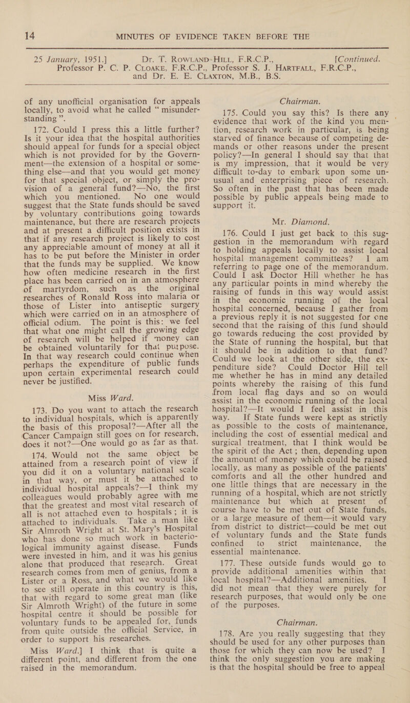 14  25 January, 1951.] [Continued. of any unofficial organisation for appeals locally, to avoid what he called “ misunder- standing ”’. 172. Could I press this a little further? Is it your idea that the hospital authorities should appeal for funds for a special object which is not provided for by the Govern- ment—the extension of a hospital or some- thing else—and that you would get money for that special object, or simply the pro- vision of a general fund?—No, the first which you mentioned. No one would suggest that the State funds should be saved by voluntary contributions going towards maintenance, but there are research projects and at present a difficult position exists in that if any research project is likely to cost any appreciable amount of money at all it has to be put before the Minister in order that the funds may be supplied. We know how often medicine research in the first place has been carried on in an atmosphere of martyrdom, such as_ the original researches of Ronald Ross into malaria or those of Lister into antiseptic surgery which were carried on in an atmosphere of official odium. The point is this: we feel that what one might call the growing edge of research will be helped if money can be obtained voluntarily for that purpose. In that way research could continue when perhaps the expenditure of public funds upon certain experimental research could never be justified. Miss Ward. 173. Do you want to attach the research to individual hospitals, which is apparently the basis of this proposal?—After all the Cancer Campaign still goes on for research, does it not?—-One would go as far as that. 174. Would not the same object be attained from a research point of view if you did it on a voluntary national scale in that way, or must it be attached to individual hospital appeals?—I think my colleagues would probably agree with me that the greatest and most vital research of all is not attached even to hospitals; it 1s attached to individuals. Take a man like Sir Almroth Wright at St. Mary’s Hospital who has done so much work in bacterio- logical immunity against disease. — Funds were invested in him, and it was his genius alone that produced that research. Great research comes from men of genius, from a Lister or a Ross, and what we would like to see still operate in this country is this, that with regard to some great man (like Sir Almroth Wright) of the future in some hospital centre it should be possible for voluntary funds to be appealed for, funds from quite outside the official Service, in order to support his researches. Miss Ward.] I think that is quite a different point, and different from the one raised in the memorandum.  Chairman. 175. Could you say this? Is there any evidence that work of the kind you men- tion, research work in particular, is being starved of finance because of competing de- mands or other reasons under the present policy?—In general I should say that that is my impression, that it would be very difficult to-day to embark upon some un- usual and enterprising piece of research. So often in the past that has been made possible by public appeals being made to support it. Mr. Diamond. 176. Could I just get back to this sug- gestion in the memorandum with regard to holding appeals locally to assist local hospital management committees? 1 am referring to page one of the memorandum. Could I ask Doctor Hill whether he has any particular points in mind whereby the raising of funds in this way would assist in the economic running of the local hospital concerned, because I gather from a previous reply it is not suggested for cne second that the raising of this fund should go towards reducing the cost provided by the State of running the hospital, but that it should be in addition to that fund? Could we look at the other side, the ex- penditure side? Could Doctor Hill tell me whether he has in mind any detailed points whereby the raising of this fund from local flag days and so on would assist in the economic running of the local hospital?—It would I feel assist in this way. If State funds were kept as strictly as possible to the costs of maintenance, including the cost of essential medical and surgical treatment, that I think would be the spirit of the Act; then, depending upon the amount of money which could be raised locally, as many as possible of the patients’ comforts and all the other hundred and one little things that are necessary in the running ofa hospital, which are not strictly maintenance but which at present of course have to be met out of State funds, or a large measure of them—it would vary from district to district—could be met out ef voluntary funds and the State funds confined to strict maintenance, the essential maintenance. 177. These outside funds would go to provide additional amenities within that local hospital?—Additional amenities. I did not mean that they were purely for research purposes, that would only be one of the purposes. Chairman. 178. Are you really suggesting that they should be used for any other purposes than those for which they can now be used? I think the only suggestion you are making is that the hospital should be free to appeal