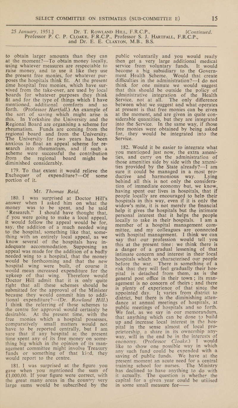  25 January, 1951.] [Continued. to obtain larger amounts than they can at the moment?—To obtain money locally, using whatever measures are respectable to raise money, and to use it like they use the present free monies, for whatever pur- poses the hospitals think fit. At the present time hospital free monies, which have sur- vived from the take-over, are used by local boards for whatever purposes they think fit and for the type of things which I have mentioned, additional comforts and _ so forth. (Professor Hartfall.) An example of the sort of saving which might arise is this. In Yorkshire the University and the Regional Board are organising a scheme for rheumatism. Funds are coming from the regional board and from the University. ‘The University for two years has been anxious to float an appeal scheme for re- search into rheumatism, and if such a scheme were successful the contribution from the regional board might be diminished considerably. 179. To that extent it would relieve the Exchequer of expenditure?—Of some portion of it. Mr. Thomas Reid. 180. I was surprised at Doctor Hill’s answer when I asked him on what the money was to be spent, and he said “Research.” I should have thought that, if you were going to make a local appeal, it would follow the appeal would be for, say, the addition of a much needed wing to the hospital, something like that, some- thing with an entirely local appeal, as we know several of the hospitals have in- adequate accommodation. Supposing an appeal was made for the addition of a badly needed wing to a hospital, that the money would be forthcoming and that the new hospital wing were built, of course it would mean increased expenditure for the upkeep of that wing. Therefore would Doctor Hill admit that it is only quite right that all these schemes should be submitted for the approval of the Minister because they would commit him to addi- tional expenditure?—(Dr. Rowland dill.) I think the referring of these schemes to the centre for approval would certainly be desirable. At the present time, with the free monies which a hospital possesses, comparatively small matters would not have to be reported centrally, but I am sure that if any hospital at the present time spent any of its free money on some- thing big which in the opinion of its man- agement committee might involve Treasury funds or something of that kicd, they would report to the centre. 181. I was surprised at the figure you gave when you mentioned the sum of £1,000,00. If your figure were correct, with the great many areas in the country very large sums would be subscribed by the public voluntarily and you would reaily then get a very large additional medical service from voluntary funds. It would become a big subsidiary to the Govern- ment Health Scheme. Would that create difficulties in the administration?—I do not think for one minute we would suggest that this should be outside the policy of administrative integration of the Health Service, not at all. The only difference between what we suggest and what operates at present is that free monies can be given at the moment, and are given in quite con- siderable quantities, but they are integrated into the Service. In the same way, if those free monies were obtained by being asked for, they would be integrated into the Service. 182. Would it be easier to integrate what you mentioned just now, the extra aieni- ties, and carry on the administration of those amenities side by side with the ameni- ties provided by the State already?—I am sure it could be managed in a most pro- ductive and harmonious way. Lying behind all this is not only the considera- tion of immediate economy but, we know, having spent our lives in hospitals, that if people locally are encouraged to help their hospitals in this way, even if it is only the widow’s mite, it is not merely the financial help it gives the hospitals but the intimate personal interest that it helps the people locally to take in their hospitals. I am a member of a hospital management com- mittee, and my colleagues are connected with hospital management. I think we can say that our profession would tell you this at the present time: we think there is a danger of a gradual lessening of that intimate concern and interest in their local hospitals which so characterised our people before the war. There is something of a risk that they will feel gradually their hos- pital is detached from them, as is the general post office in their town; its man- agement is no concern of theirs ; and there is plenty of experience of that since the appointed day. It varies from district to district, but there is the diminishing atten- dance at annual meetings of hospitals, at public meetings of hospitals and so forth. We feel, as we say in our memorandum, that anything which can be done to build up and increase local interest in the hos- pital in the sense almost of local pro- prietorship, a share in its ownership any- way, will in the end be in the interests of enonomy. (Professor Cloake.) I would like to show one possible way in which any such fund could be expended with a saving of public funds. We have at the present moment an acute need for a central training school for nurses. The Ministry has declined to have anything to do with it actually. The question is whether the capital for a given year could be utilised in some small measure for 