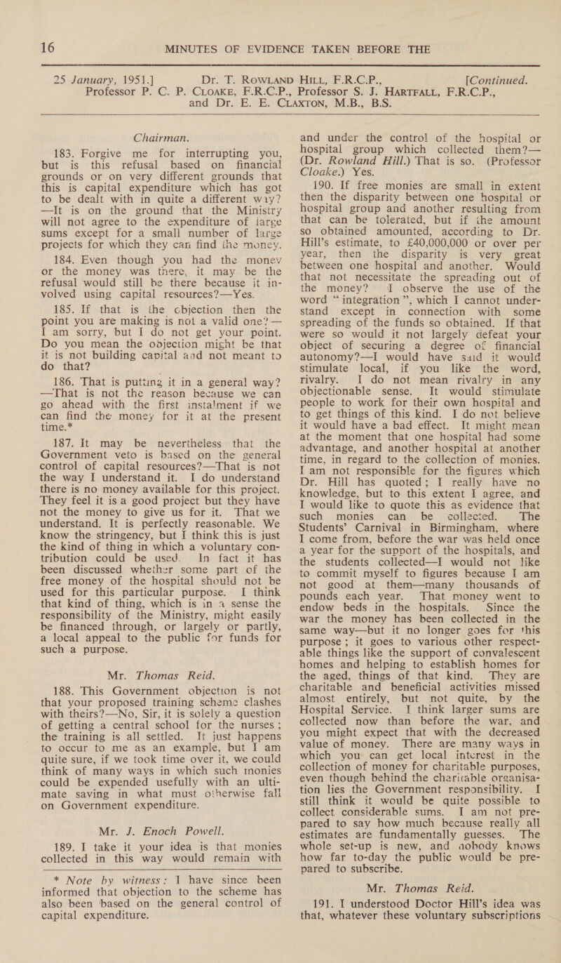  25 January, 1951.] [Continued. Chairman. 183. Forgive me for interrupting you, but is this refusal based on financial grounds or on very different grounds that this is capital expenditure which has got to be dealt with in quite a different wiy? —It is on the ground that the Ministry will not agree to the expenditure of iarge sums except for a small number of large projects for which they can find the money. 184. Even though you had the monev or the money was there, it may be the refusal would still be there because it in- volved using capital resources?—Yes. 185. If that is the cbjection then the point you are making is not a valid one? — I am sorry, but I do not get your point. Do you mean the oojection might be that it 1s not building capital aad not meant to do that? 186. That is putting it in a general way? —That is not the reason because we can go ahead with the first instalment if we can find the money for it at the present time.* 187. It may be nevertheless that the Government veto is based on the general control of capital resources?—That is not the way I understand it. I do understand there is no money available for this project. They feel it is a good project but they have not the money to give us for it. That we understand. It is perfectly reasonable. We know the stringency, but I think this is just the kind of thing in which a voluntary con- tribution could be used. In fact it has been discussed whether some part of the free money of the hospital should not be used for this particular purpose. I think that kind of thing, which is in ~ sense the responsibility of the Ministry, might easily be financed through, or largely or partly, a local appeal to the public for funds for such a purpose. Mr. Thomas Reid. 188. This Government objection is not that your proposed training scheme clashes with theirs?—-No, Sir, it is solely a question of getting a central school for the nurses ; the training is all settled. Jt just happens to occur to me as an example, but I am quite sure, if we took time over it, we could think of many ways in which such monies could be expended usefully with an ulti- mate saving in what must otherwise fall on Government expenditure. Mr. J. Enoch Powell. 189. I take it your idea is that monies * Note by witness: 1 have since been informed that objection to the scheme has also been based on the general control of capital expenditure. and under the control of the hospital or hospital group which collected them?— (Dr. Rowland Hill.) That is so. (Professor Cloake.) Yes. 190. If free monies are small in extent then the disparity between one hospital or hospital group and another resulting from that can be tolerated, but if the amount so obtained amounted, according to Dr. Hill’s estimate, to £40,000,000 or over per year, then the disparity is very great between one hospital and another. Would that not necessitate the spreading out of the money? I observe the use of the word “integration”, which I cannot under- stand except in connection with some spreading of the funds so obtained. If that were so would it not largely defeat your object of securing a degree of financial autonomy?—I would have said it would stimulate local, if you like the word, rivalry. I do not mean rivalry in any objectionable sense. It would stimulate people to work for their own hospital and to get things of this kind. I do net believe it would have a bad effect. It might mean at the moment that one hospital had some advantage, and another hospital at another time, in regard to the collection of monies. I am not responsible for the figures which Dr. Hill has quoted; I really have no knowledge, but to this extent I agree, and I would like to quote this as evidence that such monies can be collected. The Students’ Carnival in Birmingham, where I come from, before the war was held once a year for the support of the hospitals, and the students collected—I would not like to commit myself to figures because I am not good at them—many thousands of pounds each year. That money went to endow beds in the hospitals. Since the war the money has been collected in the same way—but it no longer goes for this purpose ; it goes to various other respect- able things like the support of convalescent homes and helping to establish homes for the aged, things of that kind. They are charitable and beneficial activities missed almost entirely, but not quite, by the Hospital Service. I think larger sums are collected now than before the war, and you might expect that with the decreased value of money. There are many ways in which you can get local intcrest in the collection of money for charitable purposes, even though behind the charitable organisa- tion lies the Government responsibility. [ still think it would be quite possible to collect considerable sums. I am not pre- pared to say how much because really all estimates are fundamentally guesses. The whole set-up is new, and aobody knows how far to-day the public would be pre- pared to subscribe. Mr. Thomas Reid. 191. I understood Doctor Hill’s idea was that, whatever these voluntary subscriptions