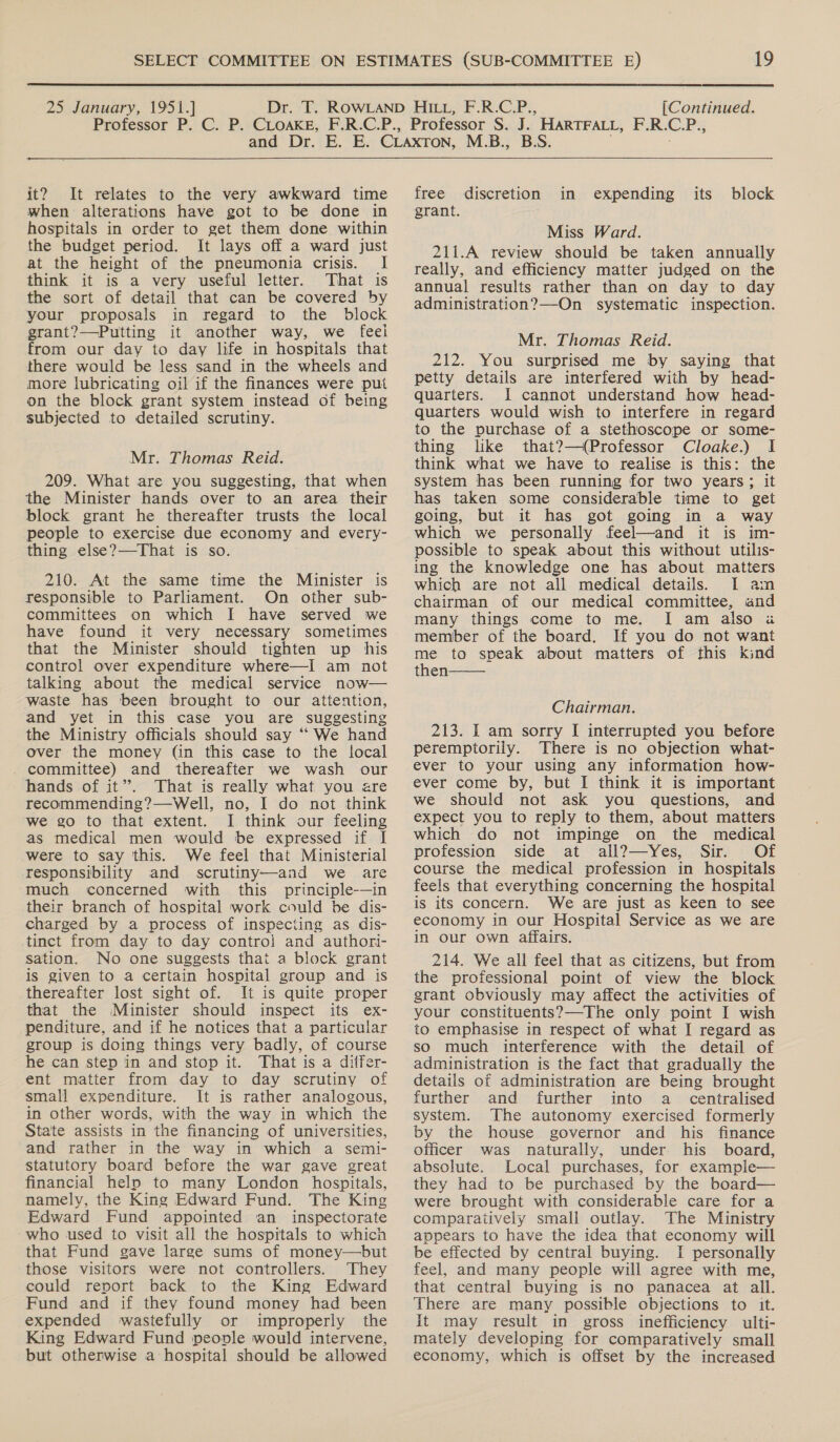  25 January, 1951.] [Continued.  it? It relates to the very awkward time when alterations have got to be done in hospitals in order to get them done within the budget period. It lays off a ward just at the height of the pneumonia crisis. I think it is a very useful letter. That is the sort of detail that can be covered by your proposals in regard to the block grant?—Putting it another way, we feei from our day to day life in hospitals that there would be less sand in the wheels and more lubricating oil if the finances were put on the block grant system instead of being subjected to detailed scrutiny. Mr. Thomas Reid. 209. What are you suggesting, that when the Minister hands over to an area their block grant he thereafter trusts the local people to exercise due economy and every- thing else?—-That is so. 210. At the same time the Minister is responsible to Parliament. On other sub- committees on which I have served we have found it very mecessary sometimes that the Minister should tighten up his control over expenditure where—I am not talking about the medical service now— waste has been brought to our attention, and yet in this case you are suggesting the Ministry officials should say ““ We hand over the money (in this case to the local committee) and thereafter we wash our hands of it’. That is really what you are recommending?—Well, no, I do not think we go to that extent. I think our feeling as medical men would be expressed if I were to say this. We feel that Ministerial responsibility and scrutiny—and we are much concerned with this principle-—in their branch of hospital work could be dis- charged by a process of inspecting as dis- tinct from day to day contro] and authori- sation. No one suggests that a block grant is given to a certain hospital group and is thereafter lost sight of. It is quite proper that the Minister should inspect its ex- penditure, and if he notices that a particular group is doing things very badly, of course he can step in and stop it. That is a differ- ent matter from day to day scrutiny of small expenditure. It is rather analogous, in other words, with the way in which the State assists in the financing of universities, and rather in the way in which a semi- statutory board before the war gave great financial help to many London hospitals, namely, the King Edward Fund. The King Edward Fund appointed an inspectorate who used to visit all the hospitals to which that Fund gave large sums of money—but those visitors were not controllers. They could report back to the King Edward Fund and if they found money had been expended wastefully or improperly the King Edward Fund peovle would intervene, but otherwise a hospital should be allowed  M.B., B.S.   free discretion in expending its block grant. Miss Ward. 211.A review should be taken annually really, and efficiency matter judged on the annual results rather than on day to day administration?—On systematic inspection. Mr. Thomas Reid. 212. You surprised me by saying that petty details are interfered with by head- quarters. I cannot understand how head- quarters would wish to interfere in regard to the purchase of a stethoscope or some- thing like that?—(Professor Cloake.) I think what we have to realise is this: the system has been running for two years; it has taken some considerable time to get going, but it has got going in a way which we personally feel—and it is im- possible to speak about this without utilis- ing the knowledge one has about matters which are not all medical details. I am chairman of our medical committee, and many things come to me. I am also a member of the board. If you do not want me to speak about matters of this kind then  Chairman. 213. I am sorry I interrupted you before perempiorily. There is no objection what- ever to your using any information how- ever come by, but I think it is important we should not ask you questions, and expect you to reply to them, about matters which do not impinge on the medical profession side at all?—Yes, Sir. Of course the medical profession in hospitals feels that everything concerning the hospital is its concern. We are just as keen to see economy in our Hospital Service as we are in our own affairs. 214. We all feel that as citizens, but from the professional point of view the block grant obviously may affect the activities of your constituents?—The only point I wish to emphasise in respect of what I regard as so much interference with the detail of administration is the fact that gradually the details of administration are being brought further and further into a_ centralised system. The autonomy exercised formerly by the house governor and his finance officer was naturally, under his board, absolute. Local purchases, for example— they had to be purchased by the board— were brought with considerable care for a comparatively small outlay. The Ministry appears to have the idea that economy will be effected by central buying. I personally feel, and many people will agree with me, that central buying is no panacea at all. There are many possible objections to it. It may result in gross inefficiency ulti- mately developing for comparatively small economy, which is offset by the increased