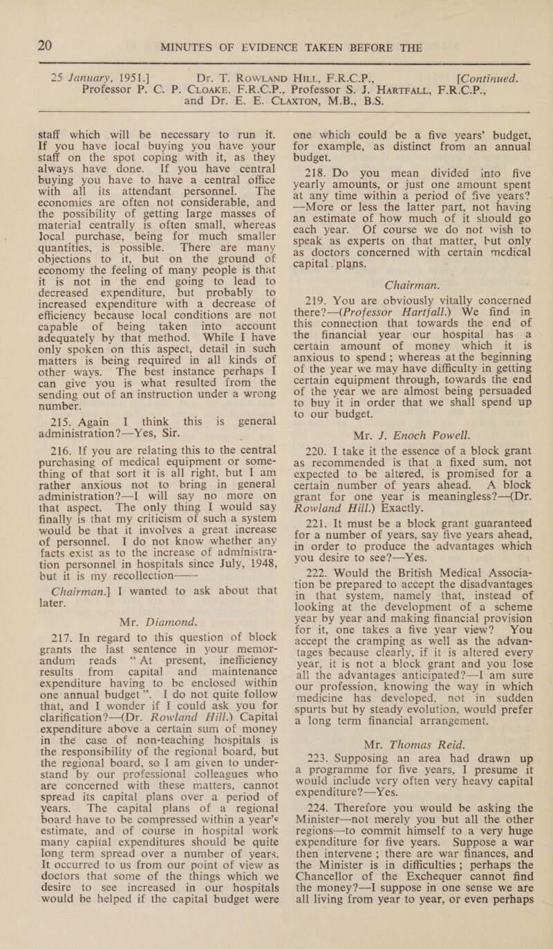  25 January, 1951.] [Continued.  staff which will be necessary to run it. If you have local buying you have your staff on the spot coping with it, as they always have done. If you have central buying you have to have a central office with all its attendant personnel. The economies are often not considerable, and the possibility of getting large masses of material centrally is often small, whereas local purchase, being for much smaller quantities, is possible. There are many objections to it, but on the ground of economy the feeling of many people is that it is not in the end going to lead to decreased expenditure, but probably to increased expenditure with a decrease of efficiency because local conditions are not capable of being taken into account adequately by that method. While I have only spoken on this aspect, detail in such matters is being required in all kinds of other ways. The best instance perhaps I can give you is what resulted from the sending out of an instruction under a wrong number. 215. Again I think administration? —Yes, Sir. this is general 216. If you are relating this to the central purchasing of medical equipment or some- thing of that sort it is all right, but | am rather anxious not to bring in general administration?—I will say no more on that aspect. The only thing I would say finally is that my criticism of such a system would be that it involves a great increase of personnel. I do not know whether any facts exist as to the increase of administra- tion personnel in hospitals since July, 1948, but it is my recollection Chairman.] 1 wanted to ask about that later.  Mr. Diamond. 217. In regard to this question of block grants the last sentence in your memor- andum reads “At present, inefficiency results from capital and maintenance expenditure having to be enclosed within one annual budget”. I do not quite follow that, and I wonder if I could ask you for clarification? —(Dr. Rowland Hill.) Capital expenditure above a certain sum of money in the case of non-teaching hospitals is the responsibility of the regional board, but the regional. board, so I am given to under- stand by our professional colleagues who are concerned with these matters, cannot spread its capital plans over a period of years. The capital plans of a regional board have to be compressed within a year’s estimate, and of course in hospital work many capital expenditures should be quite long term spread over a number of years. It occurred to us from our point of view as doctors that some of the things which we desire to see increased in our hospitals would be helped if the capital budget were one which could be a five years’ budget, for example, as distinct from an annual budget. 218. Do you mean divided into five yearly amounts, or just one amount spent at any time within a period of five years? —More or less the latter part, not having an estimate of how much of it should go each year. Of course we do not wish to speak as experts on that matter, but only as doctors concerned with certain medical capital . plans. ; Chairman. 219. You are obviously vitally concerned there?—(Professor Hartfall.) We find in this connection that towards the end of the financial year our hospital has a certain amount of money which it is anxious to spend ; whereas at the beginning of the year we may have difficulty in getting certain equipment through, towards the end of the year we are almost being persuaded to buy it in order that we shall spend up to our budget. Mr. J. Enoch Powell. 220. I take it the essence of a block grant as recommended is that a fixed sum, not expected to be altered, is promised for a certain number of years ahead. A block grant for one year is meaningless?—(Dr. Rowland Hill.) Exactly. 221. It must be a block grant guaranteed for a number of years, say five years ahead, in order to produce the advantages which you desire to see?—Yes. 222. Would the British Medical Associa- tion be prepared to accept the disadvantages in that system, namely that, instead of looking at the development of a scheme year by year and making financial provision for it, one takes a five year view? You accept the cramping as well as the advan- tages because clearly, if it is altered every year, it is not a block grant and you lose all the advantages anticipated?—-I am sure our profession, knowing the way in which medicine has developed, not in sudden spurts but by steady evolution, would prefer a long term financial arrangement. Mr. Thomas Reid. 223. Supposing an area had drawn up a programme for five years, I presume it would include very often very heavy capital expenditure?—Yes. 224. Therefore you would be asking the Minister—not merely you but all the other regions—to commit himself to a very huge expenditure for five years. Suppose a war then intervene ; there are war finances, and the Minister is in difficulties; perhaps the Chancellor of the Exchequer cannot find the money?—I suppose in: one sense we are all living from year to year, or even perhaps