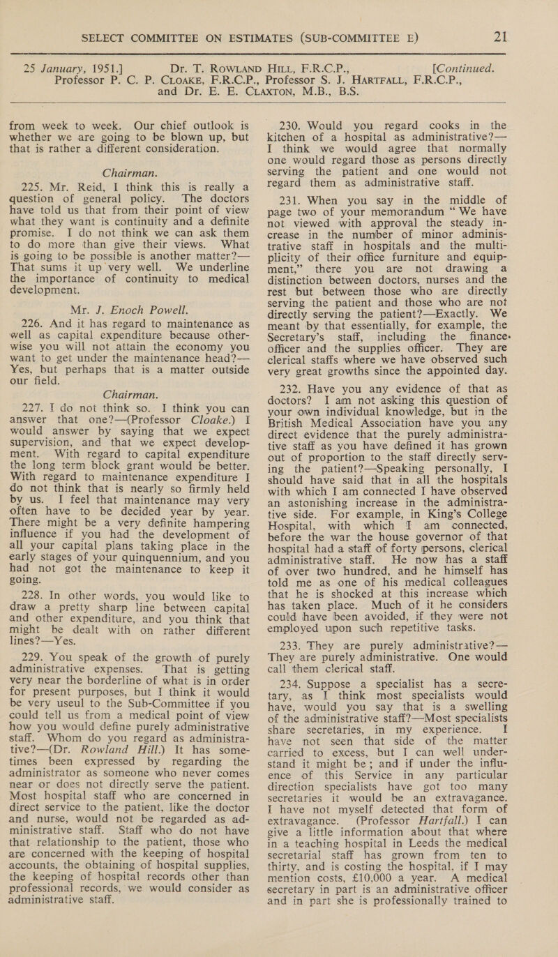 from week to week. Our chief outlook is whether we are going to be blown up, but that is rather a different consideration. Chairman. 225. Mr. Reid, I think this is really a question of general policy. The doctors have told us that from their point of view what they want is continuity and a definite promise. I do not think we can ask them to do more than give their views. What is going to be possible is another matter?— That sums it up very well. We underline the importance of continuity to medical development. Mr. J. Enoch Powell. 226. And it has regard to maintenance as well as capital expenditure because other- wise you will not attain the economy you want to get under the maintenance head?— Yes, but perhaps that is a matter outside our field. Chairman. 227. 1 do not think so. J think you can answer that one?—(Professor Cloake.) I would answer by saying that we expect Supervision, and that we expect develop- ment. With regard to capital expenditure the long term block grant would be better. With regard to maintenance expenditure I do not think that is nearly so firmly held by us. I feel that maintenance may very often have to be decided year by year. There might be a very definite hampering influence if you had the development of all your capital plans taking place in the early stages of your quinquennium, and you had not got the maintenance to keep it going. 228. In other words, you would like to draw a pretty sharp line between capital and other expenditure, and you think that might be dealt with on rather different lines? —Yes. 229. You speak of the growth of purely administrative expenses. That is getting very near the borderline of what is in order for present purposes, but I think it would be very useul to the Sub-Committee if you could teil us from a medical point of view how you would define purely administrative staff. Whom do you regard as administra- tive?—(Dr. Rowland Gill.) It has some- times been expressed by regarding the administrator as someone who never comes near or does not directly serve the patient. Most hospital staff who are concerned in direct service to the patient, like the doctor and nurse, would not be regarded as ad- ministrative staff. Staff who do not have that relationship to the patient, those who are concerned with the keeping of hospital accounts, the obtaining of hospital supplies, the keeping of hospital records other than professional records, we would consider as administrative staff.  230. Would you regard cooks in the kitchen of a hospital as administrative? — I think we would agree that normally one would regard those as persons directly serving the patient and one would not regard them as administrative staff. 231. When you say in the middle of page two of your memorandum “ We have not viewed with approval the steady in- crease in the number of minor adminis- trative staff in hospitals and the multi- plicity of their office furniture and equip- ment,” there you are not drawing a distinction between doctors, nurses and the rest but between those who are directly serving the patient and those who are not directly serving the patient?)—Exactly. We meant by that essentially, for example, the Secretary’s staff, including the finance. officer and the supplies officer. They are clerical staffs where we have observed such very great growths since the appointed day. 232. Have you any evidence of that as doctors? I am not asking this question of your own individual knowledge, but in the British Medical Association have you any direct evidence that the purely administra- tive staff as you have defined it has grown out of proportion to the staff directly serv- ing the patient?—Speaking personally, I should have said that in all the hospitals with which I am connected I have observed an astonishing increase in the administra- tive side. For example, in King’s College Hospital, with which I am _ connected, before the war the house governor of that hospital had a staff of forty persons, clerical administrative staff. He now has a staff of over two hundred, and he himself has told me as one of his medical colleagues that he is shocked at this increase which has taken place. Much of it he considers could have been avoided, if they were not employed upon such repetitive tasks. 233. They are purely administrative? — They are purely administrative. One would call them clerical staff. 234. Suppose a specialist has a secre- tary, as I think most specialists would have, would you say that is a swelling of the administrative staff?—-Most specialists share secretaries, in my experience. have not seen that side of the matter carried to excess, but I can well under- stand it might be; and if under the influ- ence of this Service in any particular direction specialists have got too many secretaries it would be an extravagance. I have not myself detected that form of extravagance. (Professor Hartfall.) I can give a little information about that where in a teaching hospital in Leeds the medical secretarial staff has grown from ten to thirty, and is costing the hospital, if I may mention costs, £10,000 a year. A medical secretary in part is an administrative officer and in part she is professionally trained to