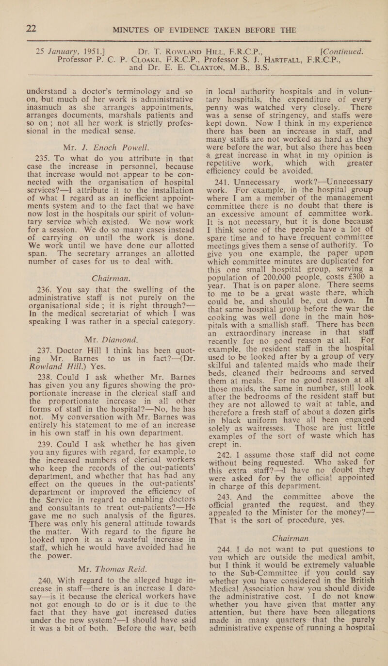  25 January, 1951] [Continued.  understand a doctor’s terminology and so on, but much of her work is administrative inasmuch as she arranges appointments, arranges documents, marshals patients and so on; not all her work is strictly profes- sional in the medical sense. Mr. J. Enoch Powell. 235. To what do you attribute in that case the increase in personnel, because that increase would not appear to be con- nected with the organisation of hospital services?—I attribute it to the installation of what I regard as an inefficient appoint- ments system and to the fact that we have now lost in the hospitals our spirit of volun- tary service which existed. We now work for a session. We do so many cases instead of carrying on until the work is done. We work until we have done our allotted span. The secretary arranges an allotted number of cases for us to deal with. Chairman. 236. You say that the swelling of the administrative staff is not purely on the organisational side; it is right through?— In the medical secretariat of which I was speaking I was rather in a special category. Mr. Diamond. 237. Doctor Hill I think has been quot- ing Mr. Barnes to us in fact?—(Dr. Rowland Hill.) Yes. 238. Could I ask whether Mr. Barnes has given you any figures showing the pro- portionate increase in the clerical staff and the proportionate increase in all other forms of staff in the hospital?—-No, he has not. My conversation with Mr. Barnes was entirely his statement to me of an increase in his own staff in his own department. 239. Could I ask whether he has given you any figures with regard, for example, to the increased numbers of clerical workers who keep the records of the out-patients’ department, and whether that has had any effect on the queues in the out-patients’ department or improved the efficiency of the Service in regard to enabling doctors and consultants to treat out-patients?—He gave me no such analysis of the figures. There was only his general attitude towards the matter. With regard to the figure he looked upon it as a wasteful increase in staff, which he would have avoided had he the power. Mr. Thomas Reid. 240. With regard to the alleged huge in- crease in staff—there is an increase | dare- say—is it because the clerical workers have not got enough to do or is it due to the fact that they have got increased duties under the new system?—I should have said it was a bit of both. Before the war, both  in local authority hospitals and in volun- tary hospitals, the expenditure of every penny was watched very closely. There was a sense of stringency, and staffs were kept down. Now I think in my experience there has been an increase in staff, and many staffs are not worked as hard as they were before the war, but also there has been a great increase in what in my opinion is repetitive work, which with greater efficiency could be avoided. 241. Unnecessary | work?—Unnecessary work. For example, in the hospital group where I am a member of the management committee there is no doubt that there is an excessive amount of committee work. It is not necessary, but it is done because I think some of the people have a lot of spare time and to have frequent committee meetings gives them a sense of authority. To give you one example, the paper upon which committee minutes are duplicated for this one small hospital group, serving a population of 200,000 people, costs £300 a year. That ison paper alone. There seems to me to be a great waste there, which could be, and should be, cut down. In that same hospital group before the war the cooking was well done in the main hos- pitals with a smallish staff. There has been an extraordinary increase in that staff recently for no good reason at all. For example, the resident staff in the hospital used to be looked after by a group of very skilful and talented maids who made their beds, cleaned their bedrooms and served them at meals. For no good reason at all those maids, the same in number, still look after the bedrooms of the resident staff but they are not allowed to wait at table, and therefore a fresh staff of about a dozen girls in black uniform have all been engaged solely as waitresses. Those are just little examples of the sort of waste which has crept in. 242. I assume those staff did not come without being requested. Who asked for this extra staff?—I have no doubt they were asked for by the official appointed in charge of this department. 243. And the committee above the official granted the request, and they appealed to the Minister for the money?— That is the sort of procedure, yes. Chairman. 244. I do not want to put questions to you which are outside the medical ambit, but I think it would be extremely valuable to the Sub-Committee if you could say whether you have considered in the British Medical Association how you should divide the administrative cost. I do not know. whether you have given that matter any attention, but there have been allegations made in many quarters that the purely administrative expense of running a hospitai.
