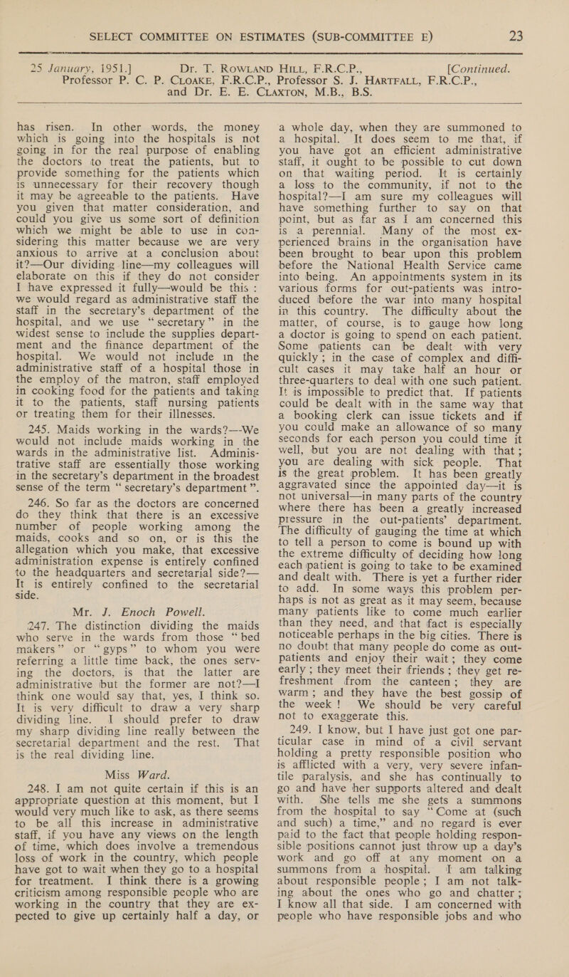  25 January, 1951.] [Continued.   has risen. In other words, the money which is going into the hospitals is not going in for the real purpose of enabling the doctors to treat the patients, but to provide something for the patients which is unnecessary for their recovery though it may be agreeable to the patients. Have you given that matter consideration, and could you give us some sort of definition which we might be able to use in cona- sidering this matter because we are very anxious to arrive at a conclusion about it?—Our dividing line—my colleagues will elaborate on this if they do not consider I have expressed it fully—would be this : we would regard as administrative staff the staff in the secretary’s department of the hospital, and we use “secretary” in the widest sense to include the supplies depart- ment and the finance department of the hospital. We would not include in the administrative staff of a hospital those in the employ of the matron, staff employed in cooking food for the patients and taking it to the patients, staff nursing patients or treating them for their illnesses. 245. Maids working in the wards?—-We would not include maids working in the wards in the administrative list. Adminis- trative staff are essentially those working in the secretary’s department in the broadest sense of the term “ secretary’s department ”’. 246. So far as the doctors are concerned do they think that there is an excessive number of people working among the maids, cooks and so on, or is this the allegation which you make, that excessive administration expense is entirely confined to the headquarters and secretarial side?— ue is entirely confined to the secretarial side. Mr. J. Enoch Powell. 247. The distinction dividing the maids who serve in the wards from those “bed makers” or “gyps” to whom you were referring a little time back, the ones serv- ing the doctors, is that the latter are administrative but the former are not?—I think one would say that, yes, I think so. It is very difficult to draw a very sharp dividing line. JI should prefer to draw my sharp dividing line really between the secretarial department and the rest. That is the real dividing line. Miss Ward. 248. I am not quite certain if this is an appropriate question at this moment, but I would very much like to ask, as there seems to be sall this increase in administrative staff, if you have any views on the length of time, which does involve a tremendous loss of work in the country, which people have got to wait when they go to a hospital for treatment. I think there is a growing criticism among responsible people who are working in the country that they are ex- pected to give up certainly half a day, or  ‘a whole day, when they are summoned to a hospital. It does seem to me that, if you have got an efficient administrative staff, it ought to be possible to cut down on that waiting period. It is certainly a loss to the community, if not to the hospital?—-I am sure my colleagues will have something further to say on that point, but as far as I am concerned this is a perennial. Many of the most ex- perienced brains in the organisation have been brought to bear upon this problem before the National Health Service came into being. An appointments system in its various forms for out-patients was intro- duced before the war into many hospital in this country. The difficulty about the matter, of course, is to gauge how long a doctor is going to spend on each patient. Some patients can ibe dealt with very quickly ; in the case of complex and diffi- cult cases it may take half an hour or three-quarters to deal with one such patient. It is impossible to predict that. If patients could be dealt with in the same way that a booking clerk can issue tickets and if you could make an allowance of so many seconds for each person you could time it well, but you are not dealing with that ;. you are dealing with sick people. That is the great problem. It has been greatly aggravated since the appointed day—it is not universal—in many parts of the country where there has been a greatly increased pressure in the out-patients’ department. The difficulty of gauging the time at which to tell a person to come is bound up with the extreme difficulty of deciding how long each patient is going to take to be examined and dealt with. There is yet a further rider to add. In some ways this problem per- haps is not as great as it may seem, because many ‘patients like to come much earlier than they need, and that fact is especially noticeable perhaps in the big cities. There is no doubt that many people do come as out- patients and enjoy their wait; they come early ; they meet their friends ; they get re- freshment from the canteen; they are warm; and they have the best gossip of the week ! We should be very careful not to exaggerate this. 249. I know, but I have just got one par- ticular case in mind of a civil servant holding a pretty responsible position who is afflicted with a very, very severe infan- tile paralysis, and she has continually to go and have her supports altered and dealt with. She tells me she gets a summons from the hospital to say ‘“‘Come at (such and such) a time,” and no regard is ever paid to the fact that people holding respon- sible positions cannot just throw wp a day’s work and go off at any moment on a summons from a hospital. I am talking about responsible people; I am not talk- ing about the ones who go and chatter; I know all that side. I am concerned with people who have responsible jobs and who