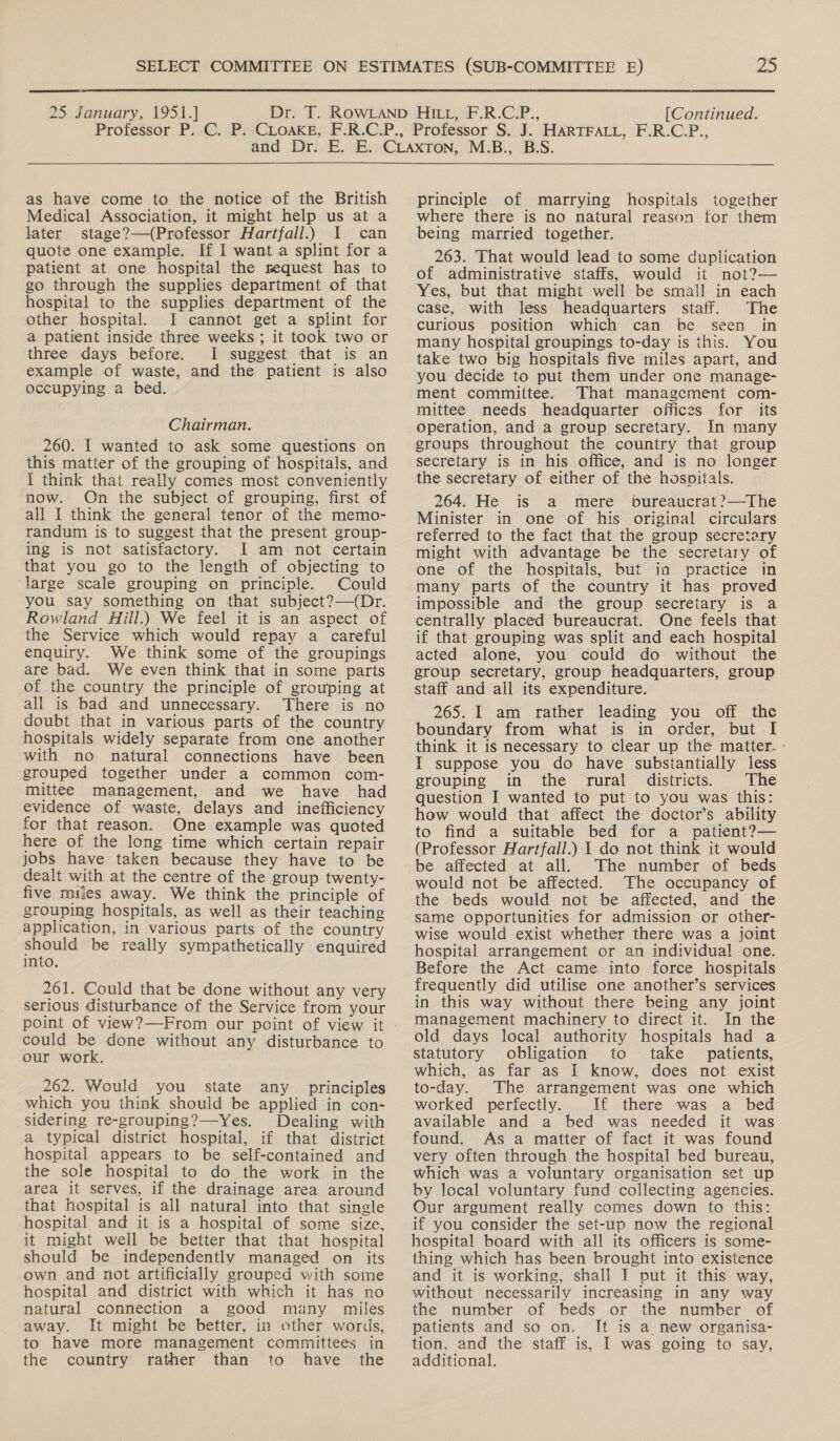  25 January, 1951.] [Continued.  as have come to the notice of the British Medical Association, it might help us at a later stage?—(Professor Hartfall.) 1 can quote one example. If I wanta splint for a patient at one hospital the request has to go through the supplies department of that hospital to the supplies department of the other hospital. I cannot get a splint for a patient inside three weeks ; it took two or three days before. I suggest that is an example of waste, and the patient is also occupying a bed. Chairman. 260. | wanted to ask some questions on this matter of the grouping of hospitals, and i think that really comes most conveniently now. On the subject of grouping, first of all I think the general tenor of the memo- randum is to suggest that the present group- ing is not satisfactory. I am not certain that you go to the length of objecting to large scale grouping on principle. Could you say something on that subject?—(Dr. Rowland Hill.) We feel it is an aspect of the Service which would repay a careful enquiry. We think some of the groupings are bad. We even think that in some parts of the country the principle of grouping at all is bad and unnecessary. There is no doubt that in various parts of the country hospitals widely separate from one another with no natural connections have been grouped together under a common com- mittee management, and we have had evidence of waste, delays and inefficiency for that reason. One example was quoted here of the long time which certain repair jobs have taken because they have to be dealt with at the centre of the group twenty- five miles away. We think the principle of grouping hospitals, as well as their teaching application, in various parts of the country should be really sympathetically enquired into. 261. Could that be done without any very serious disturbance of the Service from your could be done without any disturbance to our work. 262. Would you state any principles which you think should be applied in con- sidering re-grouping?—-Yes. Dealing with a typical district hospital, if that district hospital appears to be self-contained and the sole hospital to do the work in the area it serves, if the drainage area around that hospital is all natural into that single hospital and it is a hospital of some size, it might well be better that that hospital should be independently managed on its own and not artificially grouped with some hospital and district with which it has no natural connection a good many miles away. It might be better, in other words, to have more management committees in the country rather than to have the  principle of marrying hospitals together where there is no natural reason for them being married together. 263. That would lead to some duplication of administrative staffs, would it not?— Yes, but that might well be sma!] in each case, with less headquarters staff. The curious position which can be seen in many hospital groupings to-day is this. You take two big hospitals five miles apart, and you decide to put them under one manage- ment committee. That management com- mittee needs headquarter offices for its operation, and a group secretary. In many groups throughout the country that group secretary is in his office, and is no longer the secretary of either of the hospitals. 264. He is a mere bureaucrat ?—The Minister in one of his original circulars referred to the fact that the group secretary might with advantage be the secretary of one of the hospitals, but in practice in many parts of the country it has proved impossible and the group secretary is a centrally placed bureaucrat. One feels that if that grouping was split and each hospital acted alone, you could do without the group secretary, group headquarters, group staff and all its expenditure. 265. I am rather leading you off the boundary from what is in order, but I think it is necessary to clear up the matter. - I suppose you do have substantially less grouping in the rural _ districts. The question I wanted to put to you was this: how would that affect the doctor’s ability to find a suitable bed for a patient?— (Professor Hartfall.) 1 do not think it would be affected at all. The number of beds would not be affected. The occupancy of the beds would not be affected, and the same opportunities for admission or other- wise would exist whether there was a joint hospital arrangement or an individual one. Before the Act came into force hospitals frequently did utilise one another’s services in this way without there being any joint management machinery to direct it. In the old days local authority hospitals had a statutory obligation to take patients, which, as far as I know, does not exist to-day. The arrangement was one which worked perfectly. If there was a bed available and a bed was needed it was found. As a matter of fact it was found very often through the hospital bed bureau, which was a voluntary organisation set up by local voluntary fund collecting agencies. Our argument really comes down to this: if you consider the set-up now the regional hospital board with all its officers is some- thing which has been brought into existence and it is working, shall I put it this way, without necessarily increasing in any way the number of beds or the number of patients and so on. It is a new organisa- tion, and the staff is, I was going to say, additional.