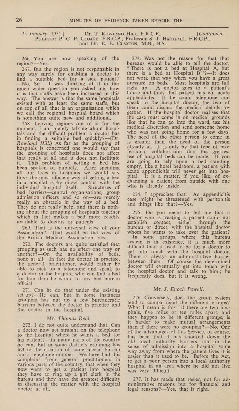266. You are region?—Yes. 267. But the region is not responsible in any way surely for enabling a doctor to find a suitable bed for a sick patient? —No, Sir. I was thinking of it in the much wider question you asked me, how it is that staffs have been increased in this way. The answer is that the same hospitals existed with at least the same staffs, but on top of all that is an organisation which we call the regional hospital board which is something quite new and additional. 268. Leaving regions out of it for the moment, I am merely talking about hospi- tals and the difficult problem a doctor has in finding a suitable bed quickly?—({Dr. Rowland dill.) As far as the grouping of hospitals is concerned one would say that the grouping of hospitals does not affect that really at all and it does not facilitate it. This problem of getting a bed has been spoken of publicly. After spending all our lives in hospitals we would say this: the most efficient way of getting a bed in a hospital is by direct contact with the individual hospital itself. Structures of bed barriers—central organisations, group admission officers and so on—are merely really an obstacle in the way of a bed. They do not really help, and there is noth- ing about the grouping of hospitals together which in fact makes a bed more readily available to doctors or patients. 269. That is the universal view of your Association?—That would be the view of the British Medical Association, yes. 270. The doctors are quite satisfied that grouping as such has no effect one way or another?—On the availability of beds, none at all. In fact the doctor in practice, the general practitioner, would rather be able to vick up a telephone and speak to a doctor in the hospital who can find a bed for him than he would to any bed bureau official. 271. Can he do that under the existing set-up?—He can, but in some _ instances grouping has put up a few bureaucratic barriers between the doctor in practice and the doctor in the hospital. Mr. Thomas Reid. 272. I do not quite understand that. Can a doctor now get straight on the telephone to the hospital where he wants a bed for his patient?—In many parts of the country he can, but in some districts grouping has led to the creation of some special bureau and a telephone number. We have had this complaint from general practitioners in various parts of the country, that when they now want to get a patient into hospital they have to ring up a girl clerk in the bureau and they have the greatest difficulty in discussing the matter with the hospital doctor at all. now speaking of the 273. Was not the reason for that that bureaus would be able to tell the doctor, “There is not a bed at Hospital A, but there is a bed at Hospital B”?—It does not work that way when you have a great pressure on beds. Most hospitals are full right up. A doctor goes to a patient’s house and finds that patient has got acute appendicitis. If he could telephone and speak to the hospital doctor, the two of them could discuss the medical details to- gether. If the hospital doctor realises that the case must come in on medical grounds like that he can go into the ward, use his medical discretion and send someone home who was not going home for a few days. The need of the other person to come in is greater than the need of the person already in. It is only by that type of pro- fessional collaboration that the greatest use of hospital beds can be made. If you are going to rely upon a bed standing empty, like a hotel bedroom, a patient with acute appendicitis will never get into hos- pital. It is a matter, if you like, of ex- changing a patient from outside with one who is already inside. 274. I appreciate that. An appendicitis case might be threatened with peritonitis and things like that?—Yes. 275. Do you mean to tell me that a doctor who is treating a patient could not establish contact, either through the bureau or direct, with the hospital doctor whom he wants to take over the patient? —In some groups, where this bureau system is in existence, it is much more difficult than it used to be for a doctor to get into touch with the hospital doctor. There is always an administrative barrier between them. Of course the determined doctor will eventually get into touch with the hospital doctor and talk to him; he frequently does, but it is wrong. Mr. J. Enoch Powell. 276. Conversely, does the group system tend to compartment the different groups? What I mean is this: if there are two hos- pitals, five miles or ten miles apart, and they happen to be in different groups, is ~ it harder to make mutual arrangements than if there were no grouping?—-No. One of the advantages of this Service, of course, has been that it has knocked down the old local authority barriers, and in the sense of admission into a hospital some way away from where the patient lives it is easier than it used to be. Before the Act, to get a poor person into a local authority hospital in an area where he did not live was very difficult. 277. It has made that easier, not for ad- ministrative reasons but for financial and legal reasons?—Yes, that is right.