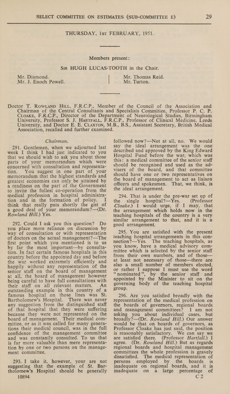  Mr. Diamond. Mr. J. Enoch Powell. Mr. Thomas Reid. Mr. Turton. Chairman. 291. Gentlemen, when we adjourned last week I think I had just indicated to you that we should wish to ask you about those parts of your memorandum which were concerned with consultation and representa- tion. You suggest in one part of your memorandum that the highest standards and greatest economies can only be attained by a readiness on the part of the Government to invite the fullest co-operation from the medical profession in hospital administra- tion and in the formation of policy. I think that really puts shortly the gist of a good deal of your memorandum?—(Dr. Rowland Hill.) Yes. 292. Could I ask you this question? Do you place more reliance on discussion by way of consultation or with representation of doctors on the actual management?—The first point which you mentioned is to us by far the most important—by consulta- tion. In fact certain famous hospitals in this country before the appointed day and before the war worked extremely efficiently and happily without any representation of the senior staff on the board of management at all, the board of management however being careful to have full consultations with their staff on all relevant matters. An outstanding example in this country of a famous hospital on those lines was St. Bartholomew’s Hospital. There was never any suggestion from the distinguished staff of that hospital that they were suffering because they were not represented on the board of management. Their medical com- mittee, or as it was called for many genera- tions their medical council, was in the full confidence of the management committee and was constantly consulted. To us that is far more valuable than mere representa- tion by one or two persons on the manage- ment committee. 293. I take it, however, your are not suggesting that the example of St. Bar- tholomew’s Hospital should be generally 10894 followed now?—Not at all, no. We would say the ideal arrangement was the one: described and approved by the King Edward Hospital Fund before the war, which was this: a medical committee of the senior staff should be recognised and used as the ad- visers of the board, and that committee should have one or two representatives on the board of management to act as liaison officers and spokesmen. That, we think, is the ideal arrangement. 294. That is under the pre-war set up of the single hospital?—Yes. (Professor Cloake.) I would urge, if I may, that the arrangement which holds now in the teaching hospitals of the country is a very similar arrangement to that, and it is a good arrangement. 295. You are satisfied with the present teaching hospital arrangements in this con- nection?—Yes. The teaching hospitals, as you know, have a medical advisory com- mittee which is selected by the senior staff from their own numbers, and of those— at least not necessary of those—there are also a small number of members elected, or rather I suppose I must use the word “nominated”, by the senior staff and appointed by the Minister to sit on the governing body of the teaching hospital group. 296. Are you Satisfied broadly with the representation of the medical profession on the boards of governors, regional boards and management committees? I am not asking you about individual cases, but broadly?—(Dr.. Rowland Hill.) Our answer would be that on boards of governors, as Professor Cloake has just said, the position is reasonably satisfactory. We can say we are satisfied there. (Professor Hartfall.) I agree. (Dr. Rowland Hill.) But as regards regional boards and hospital management committees the whole profession is gravely dissatisfied. The medical representation of persons employed by the boards is inadequate on regional boards, and it is inadequate on a _ large percentage of Cz