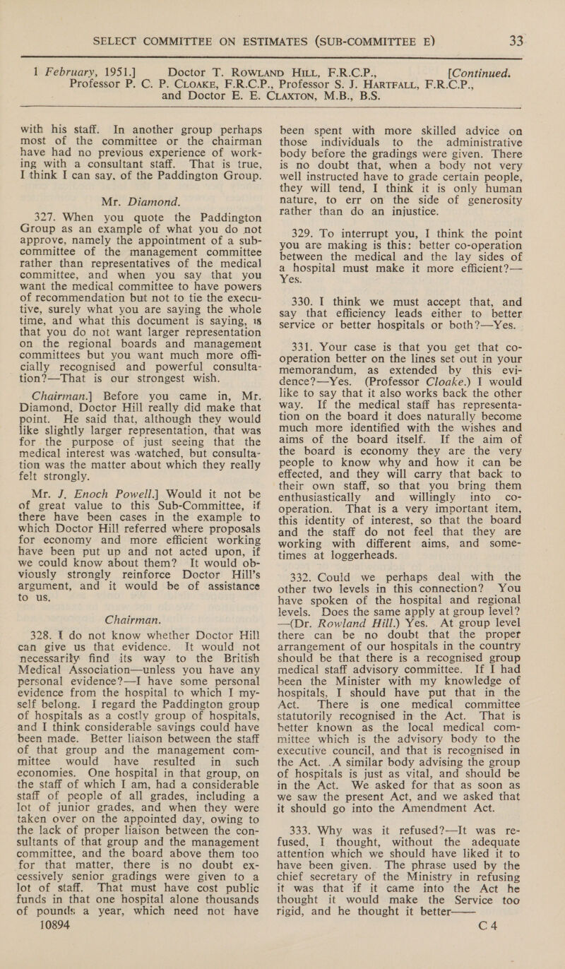  1 February, 1951.] [Continued.  with his staff. In another group perhaps most of the committee or the chairman have had no previous experience of work- ing with a consultant staff. That is true, I think I can say. of the Paddington Group. Mr. Diamond. 327. When you quote the Paddington Group as an example of what you do not approve, namely the appointment of a sub- committee of the management committee rather than representatives of the medical] committee, and when you say that you want the medical committee to have powers of recommendation but not to tie the execu- tive, surely what you are saying the whole time, and what this document is saying, 18 that you do not want larger representation on the regional boards and management committees but you want much more offi- cially recognised and powerful consulta- tion?—That is our strongest wish. Chairman.] Before you came in, Mr. Diamond, Doctor Hill really did make that point. He said that, although they would like slightly larger representation, that was for the purpose of just seeing that the medical interest was -watched, but consulta- tion was the matter about which they really felt strongly. Mr. J, Enoch Powell.] Would it not be of great value to this Sub-Committee, if there have been cases in the example to which Doctor Hill referred where proposals for economy and more efficient working have been put up and not acted upon, if we could know about them? It would ob- viously strongly reinforce Doctor Hill’s argument, and it would be of assistance to us. Chairman. 328. I do not know whether Doctor Hill can give us that evidence. It would not necessarily find its way to the British Medical Association—unless you have any personal evidence?—I have some personal evidence from the hospital to which I my- self belong. I regard the Paddington group of hospitals as a costly group of hospitals, and I think considerable savings could have been made. Better liaison between the staff of that group and the management com- mittee would have resulted in such economies. One hospital in that group, on the staff of which I am, had a considerable staff of people of all grades, including a lot of junior grades, and when they were taken over on the appointed day, owing to the lack of proper liaison between the con- sultants of that group and the management committee, and the board above them too for that matter, there is no doubt ex- cessively senior gradings were given to a lot of staff. That must have cost public funds in that one hospital alone thousands of pounds a year, which need not have 10894 been spent with more skilled advice on those individuals to the administrative body before the gradings were given. There is no doubt that, when a body not very well instructed have to grade certain people, they will tend, I think it is only human nature, to err on the side of generosity rather than do an injustice. 329. To interrupt you, I think the point you are making is this: better co-operation between the medical and the lay sides of _ hospital must make it more efficient?— es. 330. I think we must accept that, and. say that efficiency leads either to better service or better hospitals or both?—Yes. 331. Your case is that you get that co- operation better on the lines set out in your memorandum, as extended by this evi- dence?—Yes. (Professor Cloake.) I would like to say that it also works back the other way. If the medical staff has representa- tion on the board it does naturally become much more identified with the wishes and aims of the board itself. If the aim of the board is economy they are the very people to know why and how it can be effected, and they will carry that back to their own staff, so that you bring them enthusiastically and willingly into’ co- operation. That is a very important item, this identity of interest, so that the board and the staff do not feel that they are working with different aims, and some- times at loggerheads. 332. Could we perhaps deal with the other two levels in this connection? You have spoken of the hospital and regional levels. Does the same apply at group level? —(Dr. Rowland Hill.) Yes. At group level there can be no doubt that the proper arrangement of our hospitals in the country should be that there is a recognised group medical staff advisory committee. If I had been the Minister with my knowledge of hospitals, I should have put that in the Act. There is one medical committee statutorily recognised in the Act. That is better known as the local medical com- mittee which is the advisory body to the executive council, and that is recognised in the Act. .A similar body advising the group of hospitals is just as vital, and should be in the Act. We asked for that as soon as we saw the present Act, and we asked that it should go into the Amendment Act. 333. Why was it refused?—It was re- fused, I thought, without the adequate attention which we should have liked it to have been given.. The phrase used by the chief secretary of the Ministry in refusing it was that if it came into the Act he thought it would make the Service too rigid, and he thought it better.  C4