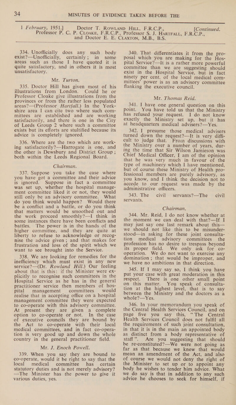 334. Unofficially does any such body exist?—Unofficially, certainly; in some areas such as those I have quoted it is quite satisfactory, and in others it is most unsatisfactory. Mr. Turton. 335. Doctor Hill has given most of his illustrations from London. Could he or Professor Cloake give illustrations from the provinces or from the rather less populated areas?—(Professor Hartfall.) In the York- shire area I can cite two where such com- mittees are established and are working satisfactorily, and there is one in the City of Leeds Group 2 where such a committee exists but its efforts are stultified because its advice is completely ignored. 336. Where are the two which are work- ing satisfactorily?—Harrogate is one, and the other is Dewsbury and District Group: both within the Leeds Regional Board. Chairman. 337. Suppose you take the case where you have got a committee and their advice is ignored. Suppose in fact a committee was set up, whether the hospital manage- ment committee liked it or not, they would still only be an advisory committee. What do you think would happen? Would there be a conflict and a battle, or do you think that matters would be smoothed out and the work proceed smoothly?—I think in some instances there have been conflicts and battles. The power is in the hands of the higher committee. and they are quite at liberty to refuse to acknowledge or recog- nise the advice given; and that makes for frustration and loss of the spirit which we want to see brought into the Service. 338. We are looking for remedies for the inefficiency which must exist in any new service?—(Dr. Rowland Hill.) Our feeling about that is this: if the Minister were ex- plicitly to recognise such committees in the Hospital Service as he has in the general practitioner service then members of hos- pital management committees would realise that in accepting office on a hospital management committee they were expected to co-operate with this advisory committee. At present they are given a complete option to co-operate or not. In the case of executive councils they are bound by the Act to co-operate with their local medical committees, and in fact co-opera- tion is very good up and down the whole country in the general practitioner field. Mr. J. Enoch Powell. 339. When you say they are bound to co-operate, would it be right to say that the local medical committee has certain statutory duties and is not merely advisory? —The Minister has the power to give it various duties, yes. 340. That differentiates it from the pro- posal which you are making for the Hos- pital Service?—It is a rather more powerful committee than we are suggesting should exist in the Hospital Service, but in fact ninety per cent. of the local medical com- mittees’ power is as an advisory committee flanking the executive council. Mr. Thomas Reid. 341. I have one general question on this point. You have told us that the Ministry has refused your request. I do not know exactly the Ministry set up, but it has at headquarters medical advisers? —Yes. 342. I presume those medical advisers turned down the request?—It is very diffi- cult to judge that. From discussions with the Ministry over a number of years, dur- ing the time that Sir Wilson Jamieson was Chief Medical Officer, I am of the opinion that he was very much in favour of the type of machinery which I have mentioned, but of course these Ministry of Health pro- fessional members are purely advisory, as you know, and I think the decision not to accede to our request was made by the administrative officers. 343. The civil servants?—The servants. civil Chairman, 344. Mr. Reid, I do not know whether at the moment we can deal with that?—If I may just say one last remark about this— we should not like this to be misunder- stood—in asking for these joint consulta- tion medical advisory committees the profession has no desire to trespass beyond its proper field. We only ask for co- operation. We do not want to exercise any domination ; that would be improper, and we have no ambitions in that direction. 345. If I may say so, I think you have put your case with great moderation in this respect. There is one other small point on this matter. You speak of consulta- tion at the highest level, that is to say between the Ministry and the doctors as a whole?—Yes. 346. In your memorandum you speak of the Central Health Services Council, and on page five you say this, “The Central Health Services Council does not fulfil all the requirements of such joint consultation, in that it is in the main an appointed body as distinct from a body representative of staff”. Are you suggesting that should be re-constituted?—-We were not going as far as that because we knew that would mean an amendment of the Act, and also of course we would not deny the right of the Minister to set up or to appoint any body he wishes to tender him advice. What we do say is that in addition to any such advice he chooses to seek for himself, if