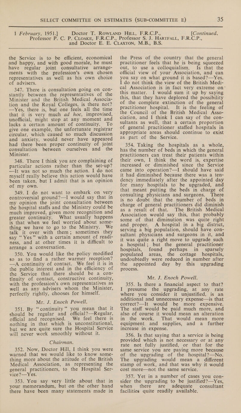  1 February, 1951.] [Continued,  the Service is to be efficient, economical and happy, and with good morale, he must have regular joint consultative arrange- ments with the profession’s own chosen representatives as well as his own choice of advisers. 347. There is consultation going on con- stantly between the representatives of the Minister and the British Medical Associa- tion and the Royal Colleges, is there not? —Yes, there is, but one feels all the time that it is very much ad hoc, improvised, unofficial, might stop at any moment and lacks a certain amount of continuity. To give one example, the unfortunate registrar circular, which caused so much discussion and anxiety, would never have appeared had there been proper continuity of joint consultation between ourselves and _ the Minister. 348. There I think you are complaining of particular actions rather than the set-up? —It was not so much the action. I do not myself really believe this action would have _been taken, but I admit that is an opinion of my own. 349. I do not want to embark on very controversial ground?—I would say that in my opinion the joint consultation between the hospital staffs and the Ministry could be much improved, given more recognition and greater continuity. What usually happens is that when we feel worried about some- thing we have to go to the Ministry. We talk it over with them; sometimes they say “ Yes” with a certain amount of readi- ness, and at other times it is difficult to arrange a conversation. 350. You would like the policy modified so as to find a rather warmer reception? —A continuity of contact. We feel it is in the public interest and in the efficiency of the Service that there should be a con- tinuity of contact, constructive continuity, with the profession’s own representatives as well as any advisers whom the Minister, perfectly rightly, chooses for himself. Mr. J. Enoch Powell. 351. By “continuity” you mean that it should be regular and official?—Regular, official and recognised. We feel there is nothing in that which is unconstitutional, but we are quite sure the Hospital Service will never work smoothly without it.  Chairman. 352. Now, Doctor Hill, I think you were warned that we would like to know some- thing more about the attitude of the British Medical Association, as representing the general practitioners, to the Hospital Ser- vice?—Yes. 353. You say very little about that in your memorandum, but on the other hand there have been many statements made in the Press of the country that the general practitioner feels that he is being squeezed out, to use a colloquialism. Is that the official view of your Association, and can you say on what ground it is based?—Yes. I do not think the view of the British Medi- cal Association is in fact very extreme on‘ this matter. I would sum it up by saying this, that they have deplored the possibility of the complete extinction of the general practitioner hospital. It is the feeling of the Council of the British Medical Asso- ciation, and I think I can say of the con- sultants as well, that a certain proportion of general practitioner staffed hospitals in appropriate areas should continue to exist as part of the Service. 354. Taking the hospitals as a whole, has the number of beds in which the general practitioners can treat their patients within their own, I think the word is, expertise increased or diminished since the Service came into operation?—I should have said it had diminished because there was a ten- dency immediately after the appointed day for many hospitals to be upgraded, and that meant putting the beds in charge of consulting physicians and surgeons. ‘There is no doubt that the number of beds in charge of general practitioners did diminish as a result of that. The British Medical Association would say this, that probably some of that diminution was quite right and proper. A hospital in a big district, serving a big population, should have con- sultant physicians and surgeons in it, and it was quite a right move to upgrade such a hospital; but the general practitioner hospitals, found perhaps in_ sparsely populated areas, the cottage hospitals, undoubtedly were reduced in number after the appointed day by this upgrading process. Mr. J. Enoch Powell. 355. Is there a financial aspect to that? I presume the upgrading, at any rate where you consider it unjustified, is an additional and unnecessary expense—is that correct?—It would be more expensive. The staff would be paid much more, and also of course it would mean an alteration in the work. That would mean more equipment and supplies, and a _ further increase in expense. 356. Is that saying that a service is being provided which is not necessary or at any rate not fully justified, or that for the same service you are paying more because of the upgrading of the hospital?——-No. The upgrading would mean a _ different stamp of work, and that was why it would cost more—not the same service. 357. Yet in a number of cases you con- sider the upgrading to be justified?—Yes, when there are adequate consultant facilities quite readily available.