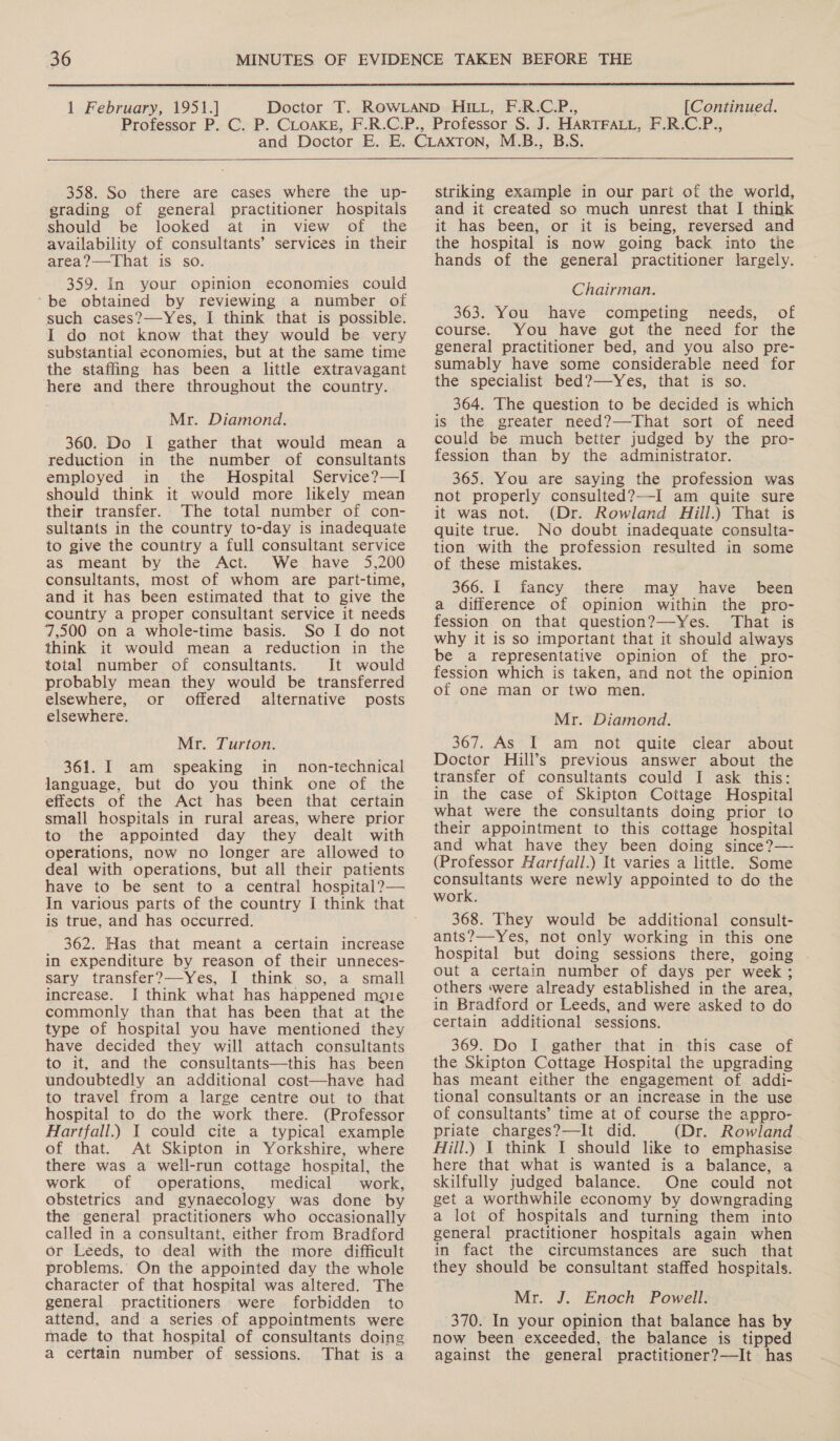  1 February, 1951.] [Continued.   358. So there are cases where the up- grading of general practitioner hospitals should be looked at in view of the availability of consultants’ services in their area?—-That is so. 359. In your opinion economies could be obtained by reviewing a number of such cases?—Yes, I think that is possible. I do not know that they would be very substantial economies, but at the same time the staffing has been a little extravagant here and there throughout the country. Mr. Diamond. 360. Do I gather that would mean a reduction in the number of consultants employed in the Hospital Service?—I should think it would more likely mean their transfer. The total number of con- sultants in the country to-day is inadequate to give the country a full consultant service as meant by the Act. We have 5,200 consultants, most of whom are part-time, and it has been estimated that to give the country a proper consultant service it needs 7,500 on a whole-time basis. So I do not think it would mean a reduction in the total number of consultants. It would probably mean they would be transferred elsewhere, or offered alternative posts elsewhere. Mr. Turton. 361. I am speaking in non-technical language, but do you think one of the effects of the Act has been that certain small hospitals in rural areas, where prior to the appointed day they dealt with operations, now no longer are allowed to deal with operations, but all their patients have to be sent to a central hospital? — In various parts of the country I think that is true, and has occurred. 362. Has that meant a certain increase in expenditure by reason of their unneces- sary transfer?—Yes, I think so, a small increase. I think what has happened moie commonly than that has been that at the type of hospital you have mentioned they have decided they will attach consultants to it, and the consultants—this has been undoubtedly an additional cost—have had to travel from a large centre out to that hospital to do the work there. (Professor Hartfall.) I could cite a typical example of that. At Skipton in Yorkshire, where there was a well-run cottage hospital, the work of operations, medical work, obstetrics and gynaecology was done by the general practitioners who occasionally called in a consultant, either from Bradford or Leeds, to deal with the more difficult problems. On the appointed day the whole character of that hospital was altered. The general practitioners were forbidden to attend, and a series of appointments were made to that hospital of consultants doing a certain number of sessions. That is a  striking example in our part of the world, and it created so much unrest that I think it has been, or it is being, reversed and the hospital is now going back into the hands of the general practitioner largely. Chairman. 363. You have competing needs, of course. You have got the need for the general practitioner bed, and you also pre- sumably have some considerable need for the specialist bed?—Yes, that is so. 364. The question to be decided is which is the greater need?—That sort of need could be much better judged by the pro- fession than by the administrator. 365. You are saying the profession was not properly consulted?—-I am quite sure it was not. (Dr. Rowland Hill.) That is quite true. No doubt inadequate consulta- tion with the profession resulted in some of these mistakes. 366. I fancy there may have _ been a difference of opinion within the pro- fession on that question?—Yes. That is why it is so important that it should always be a representative opinion of the pro- fession which is taken, and not the opinion of one man or two men. Mr. Diamond. 367. As’ T am not quite clear about Doctor Hill’s previous answer about the transfer of consultants could I ask this: in the case of Skipton Cottage Hospital what were the consultants doing prior to their appointment to this cottage hospital and what have they been doing since?— (Professor Hartfall.) It varies a little. Some oo were newly appointed to do the work. 368. They would be additional consult- ants?—-Yes, not only working in this one hospital but doing sessions there, going out a certain number of days per week ; others ‘were already established in the area, in Bradford or Leeds, and were asked to do certain additional sessions. 369. Do I gather that in: this case of the Skipton Cottage Hospital the upgrading has meant either the engagement of addi- tional consultants or an increase in the use of consultants’ time at of course the appro- priate charges?—It did. (Dr. Rowland Hill.) 1 think I should like to emphasise here that what is wanted is a balance, a skilfully judged balance. One could not get a worthwhile economy by downgrading a lot of hospitals and turning them into general practitioner hospitals again when in fact the circumstances are such that they should be consultant staffed hospitals. Mr. J. Enoch Powell. 370. In your opinion that balance has by now been exceeded, the balance is tipped against the general practitioner?—It has