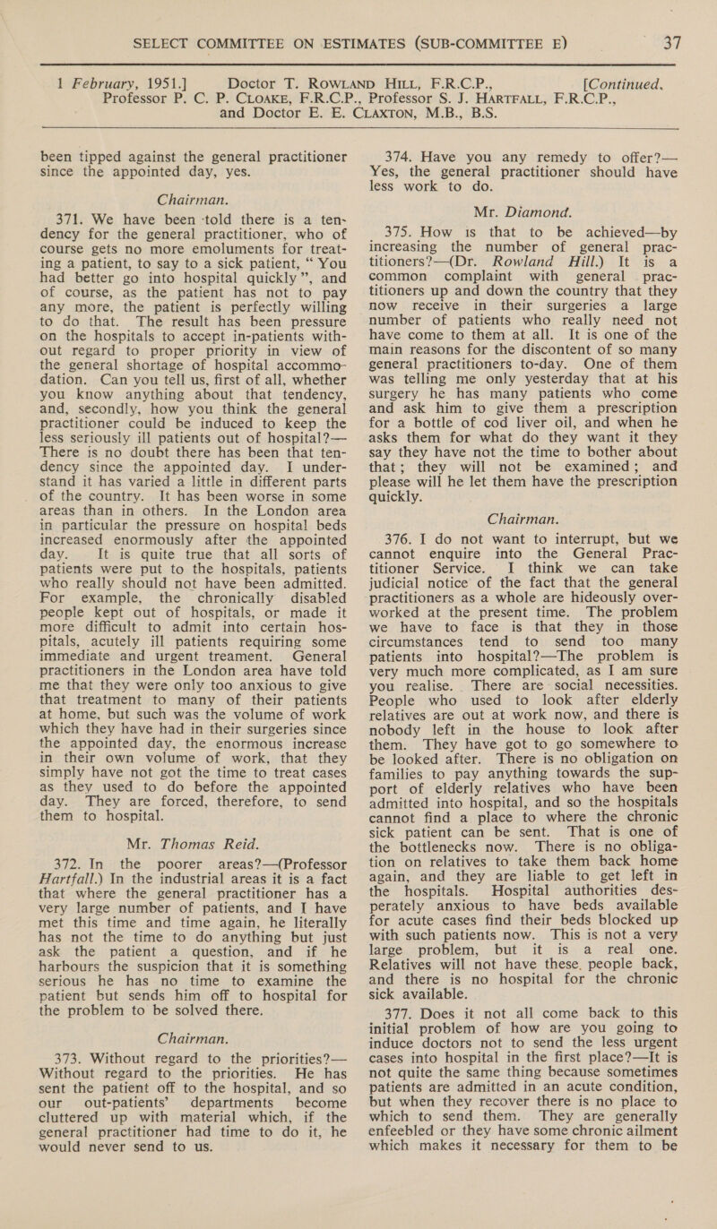 been tipped against the general practitioner since the appointed day, yes. Chairman. 371. We have been ‘told there is a ten- dency for the general practitioner, who of course gets no more emoluments for treat- ing a patient, to say to a sick patient, “ You had better go into hospital quickly”, and of course, as the patient has not to pay any more, the patient is perfectly willing to do that. The result has been pressure on the hospitals to accept in-patients with- out regard to proper priority in view of the general shortage of hospital accommo- dation. Can you tell us, first of all, whether you know anything about that tendency, and, secondly, how you think the general practitioner could be induced to keep the less seriously ill patients out of hospital? — There is no doubt there has been that ten- dency since the appointed day. I under- stand it has varied a little in different parts of the country. It has been worse in some areas than in others. In the London area in particular the pressure on hospital beds increased enormously after the appointed day. It is quite true that all sorts of patients were put to the hospitals, patients who really should not have been admitted. For example, the chronically disabled people kept out of hospitals, or made it more difficult to admit into certain hos- pitals, acutely ill patients requiring some immediate and urgent treament. General practitioners in the London area have told me that they were only too anxious to give that treatment to many of their patients at home, but such was the volume of work which they have had in their surgeries since the appointed day, the enormous increase in their own volume of work, that they simply have not got the time to treat cases as they used to do before the appointed day. They are forced, therefore, to send them to hospital. Mr. Thomas Reid. 372. In the poorer areas?—(Professor Hartfall.) In the industrial areas it is a fact that where the general practitioner has a very large number of patients, and I have met this time and time again, he literally has not the time to do anything but just ask the patient a question, and if he harbours the suspicion that it is something serious he has no time to examine the patient but sends him off to hospital for the problem to be solved there. Chairman. 373. Without regard to the priorities?— Without regard to the priorities. He has sent the patient off to the hospital, and so our out-patients’ departments become cluttered up with material which, if the general practitioner had time to do it, he would never send to us. 374. Have you any remedy to offer?— Yes, the general practitioner should have less work to do. Mr. Diamond. 375. How is that to be achieved—by increasing the number of general prac- titioners?—(Dr. Rowland ill.) It is a common complaint with general © prac- titioners up and down the country that they now receive in their surgeries a _ large have come to them at all. It is one of the main reasons for the discontent of so many general practitioners to-day. One of them was telling me only yesterday that at his surgery he has many patients who come and ask him to give them a prescription for a bottle of cod liver oil, and when he asks them for what do they want it they say they have not the time to bother about that; they will not be examined; and please will he let them have the prescription quickly. Chairman. 376. I do not want to interrupt, but we cannot enquire into the General Prac- titioner Service. I think we can take judicial notice of the fact that the general practitioners as a whole are hideously over- worked at the present time. The problem we have to face is that they in those circumstances tend to send too many patients into hospital?—The problem is very much more complicated, as I am sure you realise. There are social necessities. People who used to look after elderly relatives are out at work now, and there is nobody left in the house to look after them. They have got to go somewhere to be looked after. There is no obligation on families to pay anything towards the sup- port of elderly relatives who have been admitted into hospital, and so the hospitals cannot find a place to where the chronic sick patient can be sent. That is one of the bottlenecks now. There is no obliga- tion on relatives to take them back home again, and they are liable to get left in the hospitals. Hospital authorities des- perately anxious to have beds available for acute cases find their beds blocked up with such patients now. This is not a very large problem, but it is a _ real one. Relatives will not have these. people back, and there is no hospital for the chronic sick available. 377. Does it not all come back to this initial problem of how are you going to induce doctors not to send the less urgent cases into hospital in the first place?—It is not quite the same thing because sometimes patients are admitted in an acute condition, but when they recover there is no place to which to send them. They are generally enfeebled or they have some chronic ailment which makes it necessary for them to be