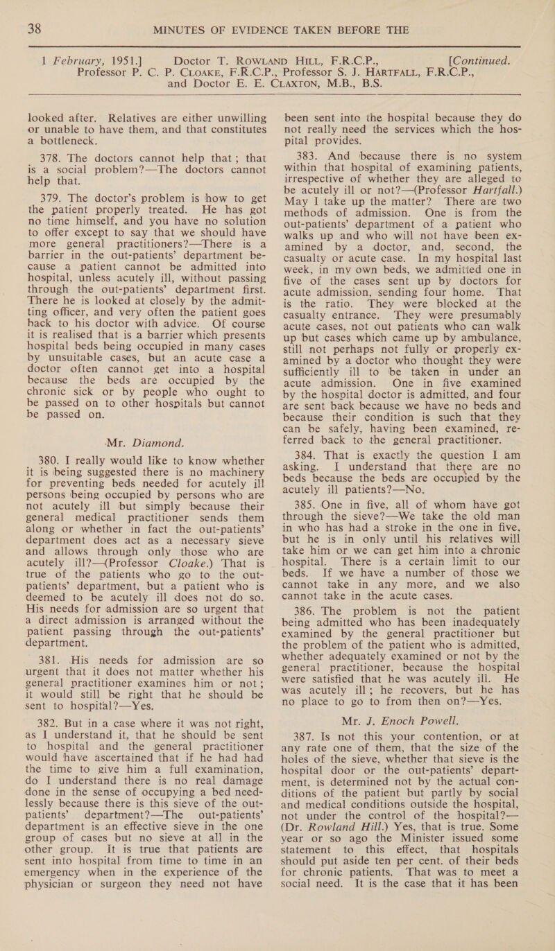 looked after. Relatives are either unwilling or unable to have them, and that constitutes a bottleneck. 378. The doctors cannot help that; that is a social problem?—The doctors cannot help that. 379. The doctor’s problem is how to get the patient properly treated. He has got no time himself, and you have no solution to offer except to say that we should have more general practitioners?—There is a barrier in the out-patients’ department be- cause a patient cannot be admitted into hospital, unless acutely ill, without passing through the out-patients’ department first. There he is looked at closely by the admit- ting officer, and very often the patient goes back to his doctor with advice. Of course it is realised that is a barrier which presents hospital beds being occupied in many cases by unsuitable cases, but an acute case a doctor often cannot get into a hospital because the beds are occupied by the chronic sick or by people who ought to be passed on to other hospitals but cannot be passed on. Mr. Diamond. 380. I really would like to know whether it is being suggested there is no machinery for preventing beds needed for acutely ill persons being occupied by persons who are not acutely ill but simply because their general medical practitioner sends them along or whether in fact the out-patients’ department does act as a necessary sieve and allows through only those who are acutely ill?—(Professor Cloake.) That is true of the patients who go to the out- patients’ department, but a patient who is deemed to be acutely ill does not do so. His needs for admission are so urgent that a direct admission is arranged without the patient passing through the out-patients’ department. 381. His needs for admission are so urgent that it does not matter whether his general practitioner examines him or not; it would still be right that he should be sent to hospital?—Yes. 382. But in a case where it was not right, as I understand it, that he should be sent to hospital and the general practitioner would have ascertained that if he had had the time to give him a full examination, do I understand there is no real damage done in the sense of occupying a bed need- lessly because there is this sieve of the out- patients’ department?—The out-patients’ department is an effective sieve in the one group of cases but no sieve at all in the other group. It is true that patients are sent into hospital from time to time in an emergency when in the experience of the physician or surgeon they need not have been sent into the hospital because they do not really need the services which the hos- pital provides. 383. And because there is no system within that hospital of examining patients, irrespective of whether they are alleged to be acutely ill or not?—(Professor Hartfall.) May I take up the matter? There are two methods of admission. One is from the out-patients’ department of a patient who walks up and who will not have been ex- amined by a doctor, and, second, the casualty or acute case. In my hospital last week, in my own beds, we admitted one in five of the cases sent up by doctors for acute admission, sending four home. That is the ratio. They were blocked at the casualty entrance. They were presumably acute cases, not out patients who can walk up but cases which came up by ambulance, still not perhaps not fully or properly ex- amined by a doctor who thought they were sufficiently ill to be taken in under an acute admission. One in five examined by the hospital doctor is admitted, and four are sent back because we have no beds and because their condition is such that they can be safely, having been examined, re- ferred back to the general practitioner. 384. That is exactly the question I am asking. I understand that there are no beds because the beds are occupied by the acutely ill patients?—No. 385. One in five, all of whom have got through the sieve?—We take the old man in who has had a stroke in the one in five, but he is in only until his relatives will take him or we can get him into a chronic hospital. There is a certain limit to our beds. If we have a number of those we cannot take in any more, and we also cannot take in the acute cases. 386. The problem is not the patient being admitted who has been inadequately examined by the general practitioner but the problem of the patient who is admitted, whether adequately examined or not by the general practitioner, because the hospital were satisfied that he was acutely ili. He was acutely ill; he recovers, but he has no place to go to from then on?—Yes. Mr. J. Enoch Powell. 387. Is not this your contention, or at any rate one of them, that the size of the holes of the sieve, whether that sieve is the hospital door or the out-patients’ depart- ment, is determined not by the actual con- ditions of the patient but partly by social and medical conditions outside the hospital, not under the control of the hospital?— (Dr. Rowland Hill.) Yes, that is true. Some year or so ago the Minister issued some statement to this effect, that hospitals should put aside ten per cent. of their beds for chronic patients. That was to meet a social need. It is the case that it has been