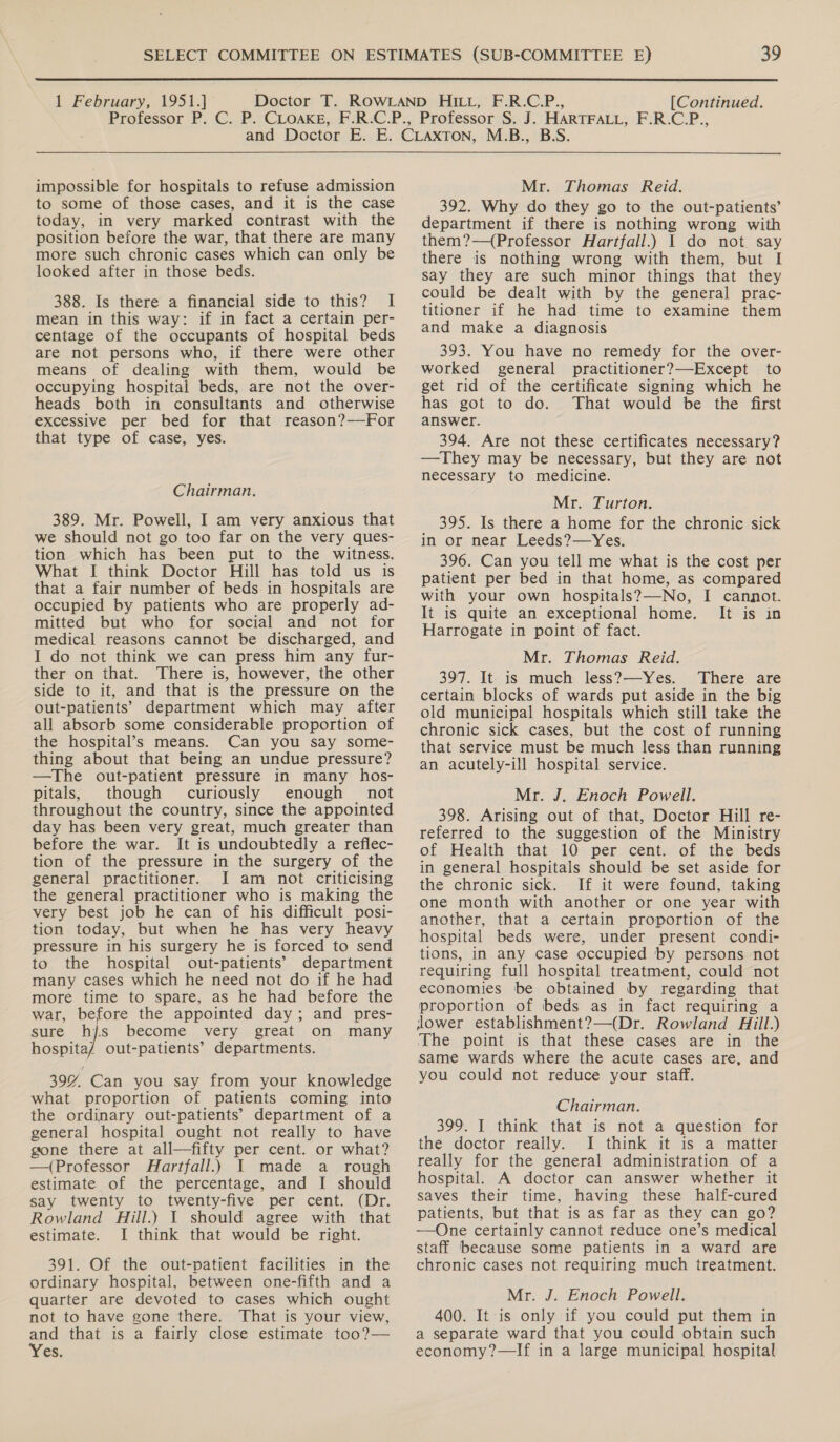  1 February, 1951.] [Continued. impossible for hospitals to refuse admission to some of those cases, and it is the case today, in very marked contrast with the position before the war, that there are many more such chronic cases which can only be looked after in those beds. 388. Is there a financial side to this? I mean in this way: if in fact a certain per- centage of the occupants of hospital beds are not persons who, if there were other means of dealing with them, would be occupying hospital beds, are not the over- heads both in consultants and otherwise excessive per bed for that reason?—For that type of case, yes. Chairman. 389. Mr. Powell, I am very anxious that we should not go too far on the very ques- tion which has been put to the witness. What I think Doctor Hill has told us is that a fair number of beds in hospitals are occupied by patients who are properly ad- mitted but who for social and not for medical reasons cannot be discharged, and I do not think we can press him any fur- ther on that. There is, however, the other side to it, and that is the pressure on the out-patients’ department which may after all absorb some considerable proportion of the hospital’s means. Can you say some- thing about that being an undue pressure? —The out-patient pressure in many hos- pitals, though curiously enough not throughout the country, since the appointed day has been very great, much greater than before the war. It is undoubtedly a reflec- tion of the pressure in the surgery of the general practitioner. I am not criticising the general practitioner who is making the very best job he can of his difficult posi- tion today, but when he has very heavy pressure in his surgery he is forced to send to the hospital out-patients’ department many cases which he need not do if he had more time to spare, as he had before the war, before the appointed day; and pres- sure hjs become very great on many hospita/ out-patients’ departments. 39% Can you say from your knowledge what proportion of patients coming into the ordinary out-patients’ department of a general hospital ought not really to have gone there at all—fifty per cent. or what? —(Professor Hartfall.) I made a_ rough estimate of the percentage, and I should say twenty to twenty-five per cent. (Dr. Rowland Hill.) 1 should agree with that estimate. I think that would be right. 391. Of the out-patient facilities in the ordinary hospital, between one-fifth and a quarter are devoted to cases which ought not to have gone there. That is your view, and that is a fairly close estimate too?— Yes. Mr. Thomas Reid. 392. Why do they go to the out-patients’ department if there is nothing wrong with them?—(Professor Hartfall.) I do not. say there is nothing wrong with them, but I say they are such minor things that they could be dealt with by the general prac- titioner if he had time to examine them and make a diagnosis 393. You have no remedy for the over- worked general practitioner?—Except to get rid of the certificate signing which he has got to do. That would be the first answer. 394. Are not these certificates necessary? —They may be necessary, but they are not necessary to medicine. Mr. Turton. 395. Is there a home for the chronic sick in or near Leeds?—Yes. 396. Can you tell me what is the cost per patient per bed in that home, as compared with your own hospitals?—-No, I cannot. It is quite an exceptional home. It is in Harrogate in point of fact. Mr. Thomas Reid. 397. It is much less?—Yes. There are certain blocks of wards put aside in the big old municipal hospitals which still take the chronic sick cases, but the cost of running that service must be much less than running an acutely-ill hospital service. Mr. J. Enoch Powell. 398. Arising out of that, Doctor Hill re- referred to the suggestion of the Ministry of Health that 10 per cent. of the beds in general hospitals should be set aside for the chronic sick. If it were found, taking one month with another or one year with another, that a certain proportion of the hospital beds were, under present condi- tions, in any case occupied by persons not requiring full hospital treatment, could not economies be obtained by regarding that proportion of beds as in fact requiring a jlower establishment?—(Dr. Rowland Hill.) The point is that these cases are in the same wards where the acute cases are, and you could not reduce your staff. Chairman. 399. J think that is not a question for the doctor really. I think it is a matter really for the general administration of a hospital. A doctor can answer whether it saves their time, having these half-cured patients, but that is as far as they can go? —One certainly cannot reduce one’s medical staff because some patients in a ward are chronic cases not requiring much treatment. Mr. J. Enoch Powell. 400. It is only if you could put them in a separate ward that you could obtain such economy?—If in a large municipal hospital