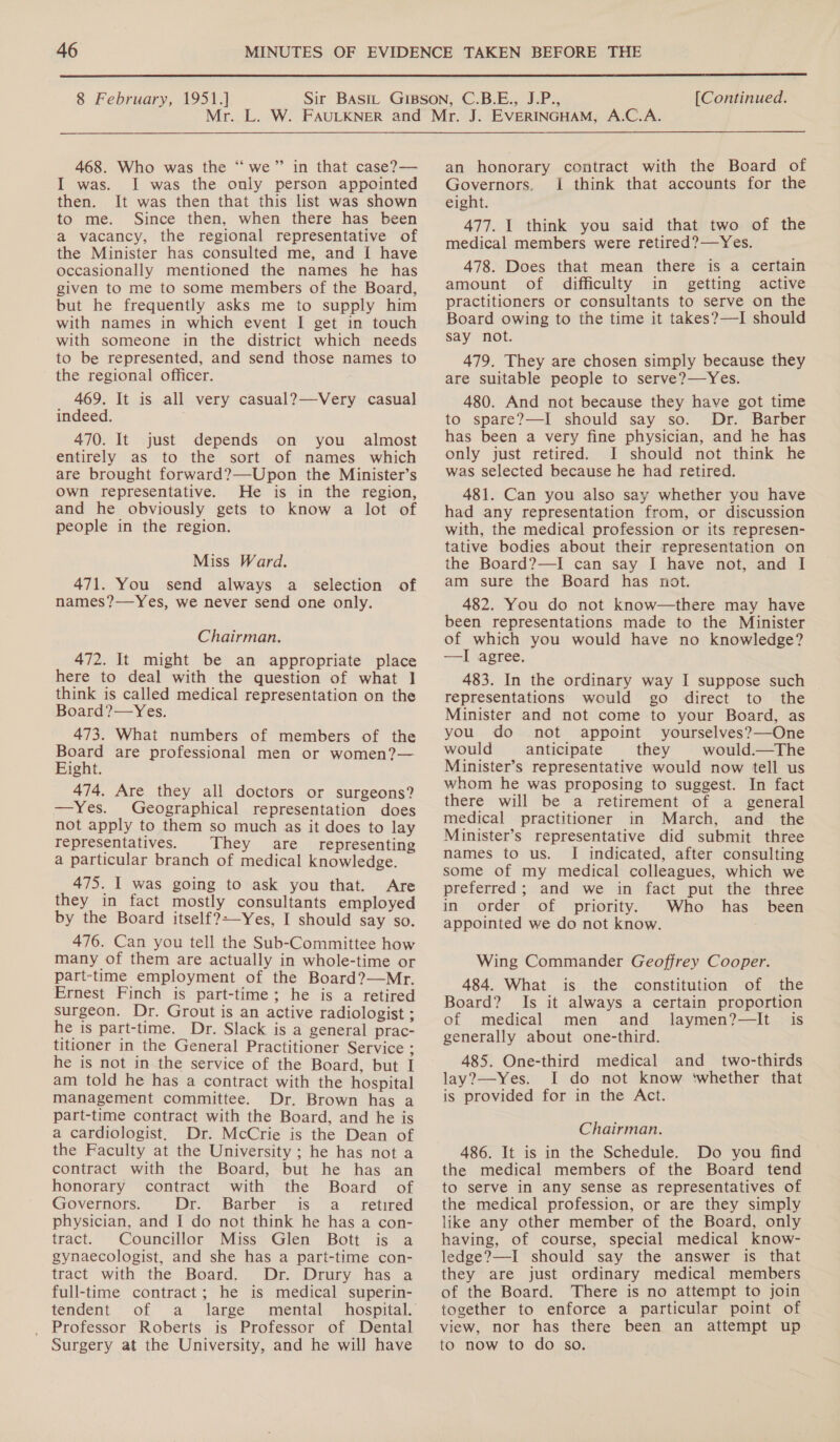 8 February, 1951.] [Continued.  468. Who was the “we” in that case?— I was. I was the only person appointed then. It was then that this list was shown to me. Since then, when there has been a vacancy, the regional representative of the Minister has consulted me, and I have occasionally mentioned the names he has given to me to some members of the Board, but he frequently asks me to supply him with names in which event I get in touch with someone in the district which needs to be represented, and send those names to the regional officer. 469. It is all very casual?—-Very casual] indeed. 470. It just depends on you almost entirely as to the sort of names which are brought forward?—Upon the Minister’s Own representative. He is in the region, and he obviously gets to know a lot of people in the region. Miss Ward. 471. You send always a selection of names?—Yes, we never send one only. Chairman. 472. It might be an appropriate place here to deal with the question of what ] think is called medical representation on the Board?—Yes. 473. What numbers of members of the Board are professional men or women?— Eight. 474. Are they all doctors or surgeons? —Yes. Geographical representation does not apply to them so much as it does to lay representatives. They are representing a particular branch of medical knowledge. 475. I was going to ask you that. Are they in fact mostly consultants employed by the Board itself?-—Yes, I should say so. 476. Can you tell the Sub-Committee how many of them are actually in whole-time or part-time employment of the Board?—Mr. Ernest Finch is part-time; he is a retired surgeon. Dr. Grout is an active radiologist ; he is part-time. Dr. Slack is a general prac- titioner in the General Practitioner Service ; he is not in the service of the Board, but I am told he has a contract with the hospital management committee. Dr. Brown has a part-time contract with the Board, and he is a cardiologist. Dr. McCrie is the Dean of the Faculty at the University ; he has not a contract with the Board, but he has an honorary contract with the Board of Governors. Dr. Barber is a_ retired physician, and I do not think he has a con- tract. Councillor Miss Glen Bott is a gynaecologist, and she has a part-time con- tract with the .Board.., Dr. Drury. has ja full-time contract; he is medical superin- tendent “of, .a._ large ~ mental Professor Roberts is Professor of Dental Surgery at the University, and he will have an honorary contract with the Board of Governors. | think that accounts for the eight. 477. 1 think you said that two of the medical members were retired?—Yes. 478. Does that mean there is a certain amount of difficulty in getting active practitioners or consultants to serve on the Board owing to the time it takes?—I should say not. 479. They are chosen simply because they are suitable people to serve?—Yes. 480. And not because they have got time to spare?—I should say so. Dr. Barber has been a very fine physician, and he has only just retired. I should not think he was selected because he had retired. 481. Can you also say whether you have had any representation from, or discussion with, the medical profession or its represen- tative bodies about their representation on the Board?—I can say I have not, and I am sure the Board has not. 482. You do not know—there may have been representations made to the Minister of which you would have no knowledge? —I agree. 483. In the ordinary way I suppose such representations would go direct to the Minister and not come to your Board, as you do not appoint yourselves?—One would anticipate they would.—The Minister’s representative would now tell us whom he was proposing to suggest. In fact there will be a retirement of a general medical practitioner in March, and _ the Minister’s representative did submit three names to us. I indicated, after consulting some of my medical colleagues, which we preferred; and we in fact put the three in order of priority. Who has_ been appointed we do not know. Wing Commander Geoffrey Cooper. 484. What is the constitution of the Board? Is it always a certain proportion of medical men and laymen?—It is generally about one-third. 485. One-third medical and two-thirds lay?—Yes. I do not know ‘whether that is provided for in the Act. Chairman. 486. It is in the Schedule. Do you find the medical members of the Board tend to serve in any sense as representatives of the medical profession, or are they simply like any other member of the Board, only having, of course, special medical know- ledge?—I should say the answer is that they are just ordinary medical members of the Board. There is no attempt to join together to enforce a particular point of view, nor has there been an attempt up to now to do so,