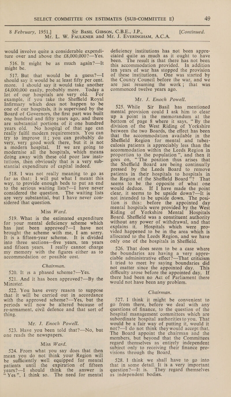  8 February, 1951.] [Continued. would involve quite a considerable expendi- ture over and above the £8,000,000?—Yes. 516. It might be as much again?—It might be. 517. But that would be a _ guess?—I should say it would be at least fifty per cent. more. I should say it would take another £4,000,000 easily, probably more. Today a lot of our hospitals are very old. For example, if you take the Sheffield Royal Infirmary which does not happen to be one of our hospitals, it is supervised by the Board of Governors, the first part was built one hundred and fifty years ago, and there are substantial portions of it one hundred years old. No hospital of that age can really fulfil modern requirements. You can try to improve it; you can probably do very, very good work there, but it is not a modern hospital. If we are going to modernise all the hospitals, which means doing away with these old poor law insti- tutions, then obviously that is a very sub- stantial expenditure of capital indeed. 518. I was not really meaning to go as far as that: 1 will put what I meant this way, to provide enough beds to put an end to the serious waiting lists?—-I have never considered the question. The waiting lists are very substantial. but I have never con- sidered that question. Miss Ward. 519. What is the estimated expenditure -for your mental deficiency scheme which has just been approved?—I have not brought the scheme with me, I am sorry. It is a fifteen-year scheme. It is divided into three sections—five years, ten years and fifteen years. I really cannot charge my memory with the figures either as to accommodation or possible cost. Chairman. 520. It 1s a phased scheme?—Yes. 521. And it has been approved?—By the Minister. 522. You have every reason to suppose that it will be carried out in accordance with the approved scheme?—Yes, but the periods will now be altered because of re-armament, civil defence and that sort of thing. Mr. J. Enoch Powell. 523. Have you been told that?—No, but one reads the newspapers. Miss Ward. 524. From what you say does that then mean you do not think your Region will be sufficiently well equipped for mental patients until the expiration of fifteen years?—I should think the answer is “Yes”, I think so. The need for mental deficiency institutions has not been appre- ciated quite as much as it ought to have been. The result is that there has not been this accommodation provided. In addition ten years of war has stopped the provision of these institutions. One was started by the County Council before the war, and we are just resuming the work; that was commenced twelve years ago. Mr. J. Enoch Powell. 525. While Sir Basil has mentioned mental provision could I ask him to clear up a point in the memorandum at the bottom of page 8 where it says, “By the division of the West Riding of Yorkshire between the two Boards, the effect has been that the accommodation available in the Sheffield Region for mental and _ tuber- culosis patients is appreciably less than the accommodation within the Leeds Region in proportion to the population”, and then it goes on, “The position thus arises that the Sheffield Board are being continually pressed by the Leeds Board to remove patients in their hospitals to hospitals in the Region of the Sheffield Board”? That seems to be the opposite of what one would deduce. If I have made the point clear, it seems to be upside down?—It is not intended to be upside down. The posi- tion is this: before the appointed day mental hospitals were provided by the West Riding of Yorkshire Mental Hospitals Board. Sheffield was a constituent authority without any power of withdrawal, and that explains it. Hospitals which were pro- vided happened to be in the area which is allocated to the Leeds Region, and we have only one of the hospitals in Sheffield. 526. That does seem to be a case where the boundaries are having a very appre- cilable administrative effect?—-That criticism I tried to meet by saying boundaries did not matter since the appointed day. This difficulty arose before the appointed day. If there had been no Act of Parliament there would not have been any problem. Chairman. 527. I think it might be convenient to go from there, before we deal with any questions of finance, to the question of the hospital management committees which are subordinate hospital authorities to you. That would be a fair way of putting it, would it not?—I do not think they would accept that. The Board appoint the chairman and the members, but beyond that the Committees regard themselves as entirely independent subject only to receiving their finance pro- visions through the Board. 528. I think we shall have to go into that in some detail. It is a very important question?—It is. They regard themselves as independent bodies. .