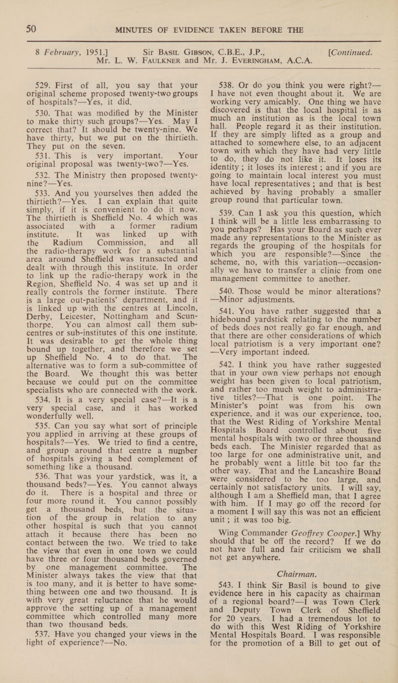  8 February, 1951.] [Continued. 529. First of all, you say that your original scheme proposed twenty-two groups of hospitals?—Yes, it did. 530. That was modified by the Minister to make thirty such groups?—Yes. May lI correct that? It should be twenty-nine. We have thirty, but we put on the thirtieth. They put on the seven. 531. This ais. very “important, Your original proposal was twenty-two?—Yes. 532. The Ministry then proposed twenty- nine?—Yes. 533. And you yourselves then added the thirtieth? —-Yes. I can explain that quite simply, if it is convenient to do it now. The thirtieth is Sheffield No. 4 which was associated with a former radium institute. It was linked up with the Radium Commission, and all the radio-therapy work for a substantial area around Sheffield was transacted and dealt with through this institute. In order to link up the radio-therapy work in the Region, Sheffield No. 4 was set up and it really controls the former institute. There is a large out-patients’ department, and it is linked up with the centres at Lincoln, Derby, Leicester, Nottingham and Scun- thorpe. You can almost call them sub- centres or sub-institutes of this one institute. It was desirable to get the whole thing bound up together, and therefore we set up. Sheffield’ No.°4 . to do” that. * The alternative was to form a sub-committee of the Board. We thought this was better because we could put on the committee specialists who are connected with the work. 534. It is a very special case?—It is a very special case, and it has worked wonderfully well. 535. Can you say what sort of principle you applied in arriving at these groups of hospitals?—Yes. We tried to find a centre, and group around that centre a number of hospitals giving a bed complement of something like a thousand. 536. That was your yardstick, was it, a thousand beds?—Yes. You cannot always do it. There is a hospital and three or four more round it. You cannot possibly get a thousand beds, but the situa- tion of the group in relation to any other hospital is such that you cannot attach it because there has been no contact between the two. We tried to take the view that even in one town we could have three or four thousand beds governed by one management committee. The Minister always takes the view that that is too many, and it is better to have some- thing between one and two thousand. It is with very great reluctance that he would approve the setting up of a management committee which controlled many more than two thousand beds. 537. Have you changed your views in the light of experience?—No. 538. Or do you think you were right?— I have not even thought about it. We are working very amicably. One thing we have discovered is that the local hospital is as much an institution as is the local town hall. People regard it as their institution. If they are simply lifted as a group and attached to somewhere else, to an adjacent town with which they have had very little to do, they do not like it. It loses its identity ; it loses its interest ; and if you are going to maintain local interest you must have local representatives ; and that is best achieved by having probably a smaller group round that particular town. 539. Can I ask you this question, which I think will be a little less embarrassing to you perhaps? Has your Board as such ever made any representations to the Minister as regards the grouping of the hospitals for which you are responsible?—Since the scheme, no, with this variation—occasion- ally we have to transfer a clinic from one management committee to another. 540. Those would be minor alterations? —Minor adjustments. 541. You have rather suggested that a hidebound yardstick relating to the number of beds does not really go far enough, and that there are other considerations of which local patriotism is a very important one? —vVery important indeed. 542. I think you have rather suggested that in your own view perhaps not enough weight has been given to local patriotism, and rather too much weight to administra- tive titles?—That is one point. The Minister’s point was from his own experience, and it was our experience, too, that the West Riding of Yorkshire Mental Hospitals Board controlled about five mental hospitals with two or three thousand beds each. The Minister regarded that as too large for one administrative unit, and he probably went a little bit too far the other way. That and the Lancashire Board were considered to be too large, and certainly not satisfactory units. I will say, although I am a Sheffield man, that I agree with him. If I may go off the record for a moment I will say this was not an efficient unit ; it was too big. Wing Commander. Geoffrey Cooper.] Why should that be off the record? If we do not have full and fair criticism we shall not get anywhere. Chairman. 543. I think Sir Basil is bound to give evidence here in his capacity as chairman of a regional board?—I was Town Clerk and Deputy Town Clerk of Sheffield for 20 years. I had a tremendous lot to do with this West Riding of Yorkshire Mental Hospitals Board. I was responsible for the promotion of a Bill to get out of