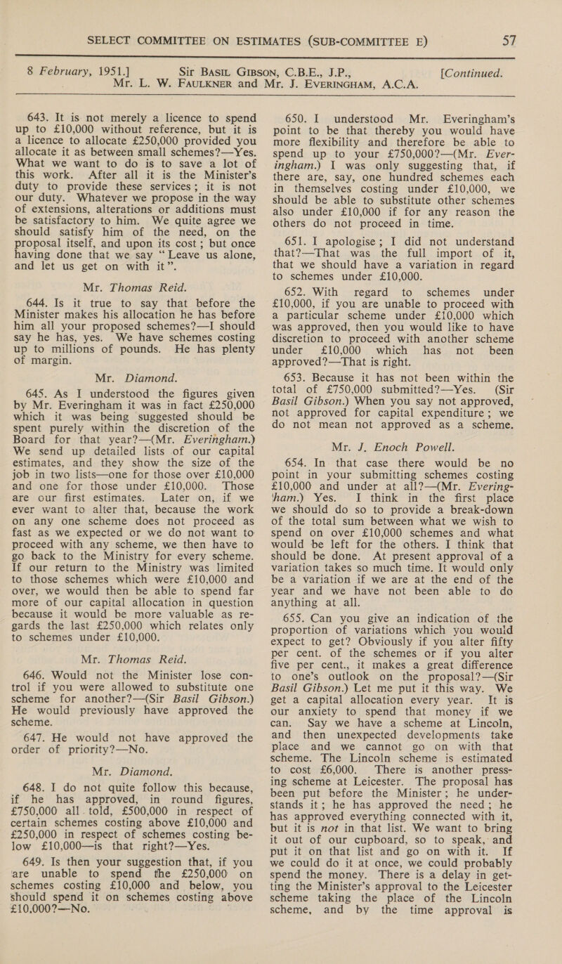 8 si i 1951.]  643. It is not merely a licence to spend up to £10,000 without reference, but it is a licence to allocate £250,000 provided you allocate it as between small schemes?—Yes. What we want to do is to save a lot of this work. After all it is the Minister’s duty to provide these services; it is not our duty. Whatever we propose in the way of extensions, alterations or additions must be satisfactory to him. We quite agree we should satisfy him of the need, on the proposal itself, and upon its cost; but once having done that we say “ Leave us alone, and let us get on with it”. Mr. Thomas Reid. 644. Is it true to say that before the Minister makes his allocation he has before him all your proposed schemes?—I should say he has, yes. We have schemes costing up to millions of pounds. He has plenty of margin. Mr. Diamond. 645. As I understood the figures given by Mr. Everingham it was in fact £250,000 which it was being suggested should be spent purely within the discretion of the Board for that year?—(Mr. Everingham.) We send up detailed lists of our capital estimates, and they show the size of the job in two lists—one for those over £10,000 and one for those under £10,000. Those are our first estimates. Later on, if we ever want to alter that, because the work on any one scheme does not proceed as fast as we expected or we do not want to proceed with any scheme, we then have to go back to the Ministry for every scheme. If our return to the Ministry was limited to those schemes which were £10,000 and over, we would then be able to spend far more of our capital allocation in question because it would be more valuable as re- gards the last £250,000 which relates only to schemes under £10,000. Mr. Thomas Reid. 646. Would not the Minister lose con- trol if you were allowed to substitute one scheme for another?—(Sir Basil Gibson.) He would previously have approved the scheme. 647. He would not have approved the order of priority?—No. Mr. Diamond. 648. I do not quite follow this because, if he has approved, in round figures, £750,000 all-told, £500,000 in respect of certain schemes costing above £10,000 and £250,000 in respect of schemes costing be- low £10,000—is that right?—Yes. 649. Is then your suggestion that, if you are unable to spend the £250,000 on schemes costing £10,000 and below, you should spend it on schemes costing above £10,000?—No. 650. I understood Mr. Everingham’s point to be that thereby you would have more flexibility and therefore be able to spend up to your £750,000?—(Mr. Ever- ingham.) I was only suggesting that, if there are, say, one hundred schemes each in themselves costing under £10,000, we should be able to substitute other schemes also under £10,000 if for any reason the others do not proceed in time. 651. I apologise; I did not understand that?—That was the full import of it, that we should have a variation in regard to schemes under £10,000. 652. With regard to schemes under £10,000, if you are unable to proceed with a particular scheme under £10,000 which was approved, then you would like to have discretion to proceed with another scheme under £10,000 which has not been approved?—That is right. 653. Because it has not been within the total of £750,000 submitted?—-Yes. (Sir Basil Gibson.) When you say not approved, not approved for capital expenditure; we do not mean not approved as a scheme. Mr. J. Enoch Powell. 654. In. that case there would be no point in your submitting schemes costing £10,000 and under at all?—(Mr. Evering- ham.) Yes. 1 think in the first place we should do so to provide a break-down of the total sum between what we wish to spend on over £10,000 schemes and what would be left for the others. I think that should be done. At present approval of a variation takes so much time. It would only be a variation if we are at the end of the year and we have not been able to do anything at all. 655. Can you give an indication of the proportion of variations which you wouid expect to get? Obviously if you alter fifty per cent. of the schemes or if you alter five per cent., it makes a great difference to one’s outlook on the proposal? —(Sir Basil Gibson.) Let me put it this way. We get a capital allocation every year. It is our anxiety to spend that money if we can. Say we have a scheme at Lincoln, and then unexpected developments take place and we cannot go on with that scheme. The Lincoln scheme is estimated to cost £6,000. There is another press- ing scheme at Leicester. The proposal has been put before the Minister; he under- stands it; he has approved the need; he has approved everything connected with it, but it is not in that list. We want to bring it out of our cupboard, so to speak, and put it on that list and go on with it. If we could do it at once, we could probably spend the money. There is a delay in get- ting the Minister’s approval to the Leicester scheme taking the place of the Lincoln scheme, and by the time approval is