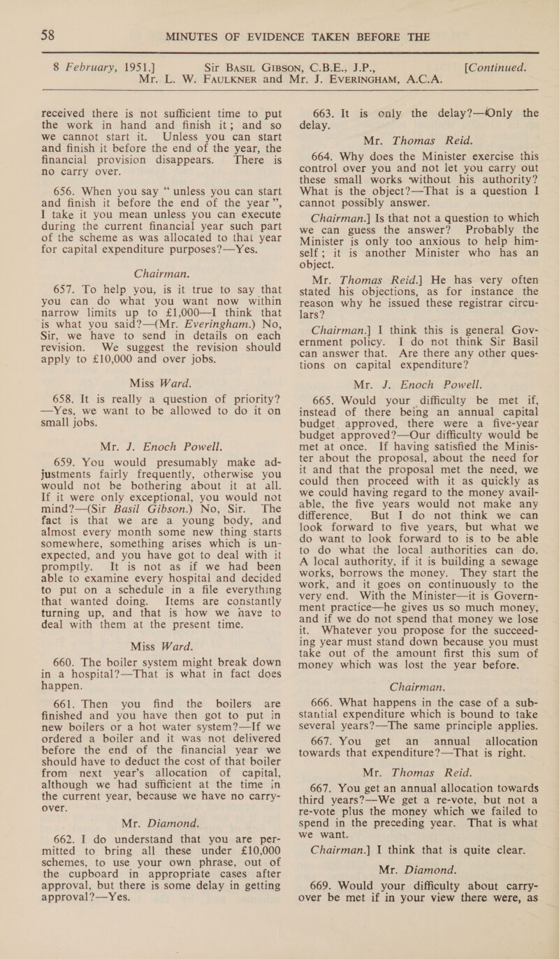  8 February, 1951.] [Continued. received there is not sufficient time to put the work in hand and finish it; and so We cannot start it. Unless you can start and finish it before the end of the year, the financial provision disappears. There is no carry over. 656. When you say “unless you can start and finish it before the end of the year”, I take it you mean unless you can execute during the current financial year such part of the scheme as was allocated to that year for capital expenditure purposes?—Yes. Chairman. 657. Lo help you,’ is it true to. say, that you can do what you want now within narrow limits up to £1,000—I think that is what you said?—(Mr. Everingham.) No, Sir, we have to send in details on each revision. We suggest the revision should apply to £10,000 and over jobs. Miss Ward. 658. It is really a question of priority? —Yes, we want to be allowed to do it on small jobs. Mr. J. Enoch Powell. 659. You would presumably make ad- justments fairly frequently, otherwise you would not be bothering about it at all. If it were only exceptional, you would not mind?—(Sir Basil Gibson.) No, Sir. The fact is that we are a young body, and almost every month some new thing starts somewhere, something arises which is un- expected, and you have got to deal with it promptly. It is not as if we had been able to examine every hospital and decided to put on a schedule in a file everything that wanted doing. Items are constantly turning up, and that is how we nave to deal with them at the present time. Miss Ward. 660. The boiler system might break down in a hospital?—That is what in fact does happen. 661. Then you find the boilers are finished and you have then got to put in new boilers or a hot water system?—If we ordered a boiler and it was not delivered before the end of the financial year we should have to deduct the cost of that boiler from next year’s allocation of capital, although we had sufficient at the time in the current year, because we have no carry- over. Mr. Diamond. 662. I do understand that you are per- mitted to bring all these under £10,000 schemes, to use your own phrase, out of the cupboard in appropriate cases after approval, but there is some delay in getting approval?—Yes. 663. It is only the delay?—Only the delay. Mr. Thomas Reid. 664. Why does the Minister exercise this control over you and not let you carry out these small works ‘without his authority? What is the object?—That is a question | cannot possibly answer. Chairman.] Is that not a question to which we can guess the answer? Probably the Minister is only too anxious to help him- self; it is another Minister who has an object. Mr. Thomas Reid.| He has very often stated his objections, as for instance the reason why he issued these registrar circu- lars? Chairman.] I think this is general Gov- ernment policy. I do not think Sir Basil can answer that. Are there any other ques- tions on capital expenditure? Mr. J. Enoch Powell. 665. Would your difficulty be met if, instead of there being an annual capital budget approved, there were a five-year budget approved?—Our difficulty would be met at once. If having satisfied the Minis- ter about the proposal, about the need for it and that the proposal met the need, we could then proceed with it as quickly as we could having regard to the money avail- able, the five years would not make any difference. But I do not think we can look forward to five years, but what we do want to look forward to is to be able to do what the local authorities can do. A local authority, if it is building a sewage works, borrows the money. They start the work, and it goes on continuously to the very end. With the Minister—it is Govern- ment practice—he gives us so much money, and if we do not spend that money we lose it. Whatever you propose for the succeed- ing year must stand down because you must take out of the amount first this sum of money which was lost the year before. Chairman. 666. What happens in the case of a sub- stantial expenditure which is bound to take several years?—The same principle applies. 667. You get an annual allocation towards that expenditure?—That is right. Mr. Thomas Reid. 667. You get an annual allocation towards third years?—We get a re-vote, but not a re-vote plus the money which we failed to spend in the preceding year. That is what we want. Chairman.] I think that is quite clear. Mr. Diamond. 669. Would your difficulty about carry- over be met if in your view there were, as