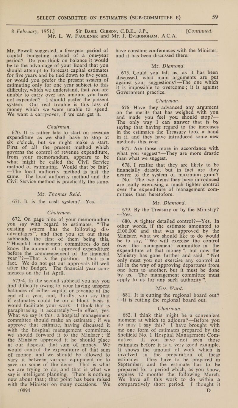  8 February, 1951.] [Continued.  Mr. Powell suggested, a five-year period of capital budgeting instead of a one-year period? Do you think on balance it would be to the advantage of your Board that you should attempt to forecast capital estimates for five years and be tied down to five years, or would you prefer the present system of estimating only for one year subject to this difficulty, which we understand, that you are unable to carry over any amount you have not expended?—TI should prefer the present system. Our real trouble is this loss of money which we ‘were unable to spend. We want a carry-over, if we can get it. Chairman. 670. It is rather late to start on revenue expenditure as we shall have to stop at six o’clock, but we might make a start. First of all the present method which governs the control of revenue expenditure, from your memorandum, appears to be what might be called the Civil Service method of estimating. Would that be fair? —The local authority method is just the same. The local authority method and the Civil Service method is practically the same. Mr. Thomas Reid. 671. It is the cash system?—Yes. Chairman. 672. On page nine of your memorandum you say with regard to estimates, ‘‘ The existing system has the following dis- advantages”, and then you set out three subheads, the first of them being this, “ Hospital management committees do not know the amount of approved expenditure before the commencement of the financial year ”’?—That is the position. That is a fact. We do not get our approvals till well after the Budget. The financial year com- mences on the Ist April. 673-4. In the second subhead you say you find difficulty owing to your having unspent balances of either capital or revenue at the end of a year, and, thirdly, you say that if estimates could be on a block basis it would facilitate your work. ! think that is paraphrasing it accurately?—In effect, yes. What we say is this: a hospital management committee should make an estimate; if we approve that estimate, having discussed it with the hospital management committee, we should forward it to the Minister; if the Minister approved it he should place at our disposal that sum of money. We would control the expenditure of that sum of money, and we should be allowed to vary it between various equipment or to save on some of the items. That is what we are trying to do, and that is what we say is intelligent planning. There is nothing new about that; that point has been raised with the Minister on many occasions. We 10894 have constant conferences with the Minister, and it has been discussed there. Mr. Diamond. 675. Could you tell us, as it has been discussed, what main arguments are put against your suggestions?—The one which it is impossible to overcome; it is against Government practice. Chairman. 676. Have they advanced any argument on the merits that has weighed with you and made you feel you should stop?— The only way I can answer that is by saying that having regard to the increases in the estimates the Treasury took a hand in it, and they have introduced some new methods this year. 677. Are those more in accordance with what you suggest?—-They are more drastic than what we suggest. 678. I realise that they are likely to be financially drastic, but in fact are they nearer to the system of maximum grant? —No. The two items they have introduced are really exercising a much tighter control over the expenditure of management com- mittees than heretofore. Mr. Diamond. 679. By the Treasury or by the Ministry? —Yes. 680. A tighter detailed control?—Yes. In other words, if the estimate amounted to £100.000 and that was approved by the Minister, what we should like to do would be to say, ‘“ We will exercise the control over the management committee in the expenditure of that money”, but now the Ministry has gone further and said, “‘ Not only must you not exercise any control at all in the way of approving departures from one item to another, but it must be done by us. The management committee must apply to us for any such authority ”. Miss Ward. 681. It is cutting the regional board out? —It is cutting the regional board out. Chairman. 682. I think this might be a convenient moment at which to adjourn?—Before you do may I say this? I have brought with me one form of estimates prepared by the Sheffield No. 1 Hospital Management Com- mittee. If you have not seen those estimates before it is a very good example. It shows the amount of work which is involved in the preparation of these estimates. They have to be prepared in September, and the estimate has to. be prepared for a period which, as you know, expires 12 months the following March. We have all this work to do within a comparatively short period. I thought it D