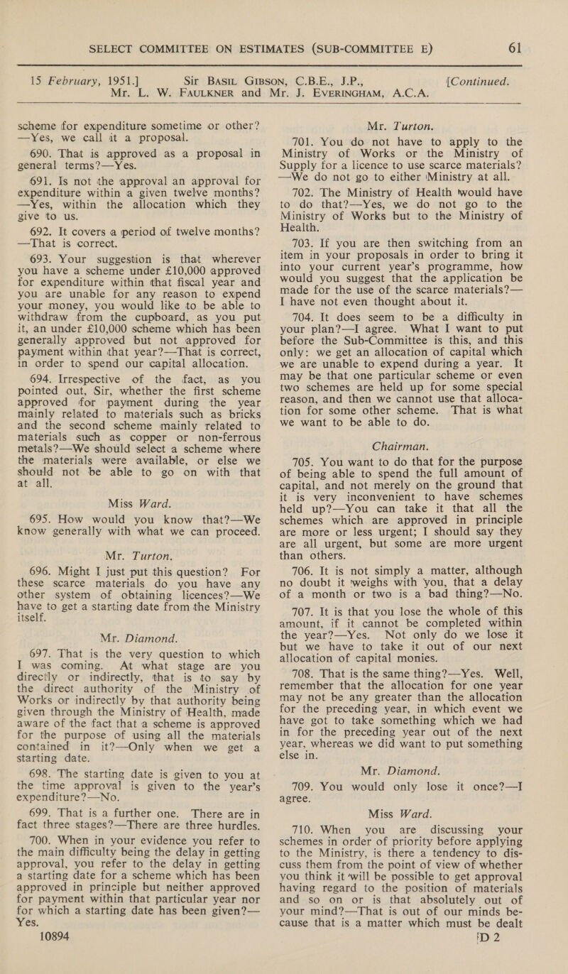  15 February, 1951.] (Continued. scheme for expenditure sometime or other? —Yes, we call it a proposal. 690. That is approved as a proposal in general terms?—Yes. 691. Is not the approval an approval for expenditure within a given twelve months? —Yes, within the allocation which they give to us. 692. It covers a period of twelve months? —That is correct. 693. Your suggestion is that wherever you have a scheme under £10,000 approved for expenditure within that fiscal year and you are unable for any reason to expend your money, you would like to be able to withdraw from the cupboard, as you put it, an under £10,000 scheme which has been generally approved but not approved for payment within that year?—That is correct, in order to spend our capital allocation. 694. Irrespective of the fact, as you pointed out, Sir, whether the first scheme approved for payment during the year mainly related to materials such as bricks and the second scheme mainly related to materials such as copper or non-ferrous metals? —-We should select a scheme where the materials were available, or else we yet not be able to go on with that at all. Miss Ward. 695. How would you know that?—We Know generally with what we can proceed. Mr. Turton. 696. Might I just put this question? For these scarce materials do you have any other system of obtaining licences?—We ae to get a starting date from the Ministry itself. Mr. Diamond. 697. That is the very question to which I was coming. At what stage are you directly or indirectly, that is to say by the direct authority of the ‘Ministry of Works or indirectly by that authority being given through the Ministry of Health, made aware of the fact that a scheme is approved for the purpose of using all the materials contained in it?—Only when we get a starting date. 698. The starting date is given to you at the time approval is given to the year’s expenditure ?—No. 699. That is a further one. There are in fact three stages?—There are three hurdles. 700. When in your evidence you refer to the main difficulty being the delay in getting approval, you refer to the delay in getting a starting date for a scheme which has been approved in principle but neither approved for payment within that particular year nor for which a starting date has been given? — Yes.  Mr. Turton. 701. You do not have to apply to the Ministry of Works or the Ministry of Supply for a licence to use scarce materials? —We do not go to either ‘Ministry at all. 702. The Ministry of Health twould have to do that?—Yes, we do not go to the Ministry of Works but to the Ministry of Health. 703. If you are then switching from an item in your proposals in order to bring it into your current year’s programme, how would you suggest that the application be made for the use of the scarce materials? — I have not even thought about it. 704. It does seem to be a difficulty in your plan?—I agree. What I want to put before the Sub-Committee is this, and this only: we get an allocation of capital which we are unable to expend during a year. It may be that one particular scheme or even two schemes are held up for some special reason, and then we cannot use that alloca- tion for some other scheme. That is what we want to be able to do. Chairman. 705. You want to do that for the purpose of being able to spend the full amount of capital, and not merely on the ground that it is very inconvenient to have schemes held up?—You can take it that all the schemes which are approved in principle are more or less urgent; I should say they are all urgent, but some are more urgent than others. 706. It is not simply a matter, although no doubt it ‘weighs with you, that a delay of a month or two is a bad thing?—No. 707. It is that you lose the whole of this amount, if it cannot be completed within the year?—-Yes. Not only do we lose it but we have to take it out of our next allocation of capital monies. 708. That is the same thing?—-Yes. Well, remember that the allocation for one year may not be any greater than the allocation for the preceding year, in which event we have got to take something which we had in for the preceding year out of the next ae whereas we did want to put something ClSe <i Mr. Diamond. 709. You would only lose it once?—I agree. Miss Ward. 710. When you are. discussing your schemes in order of priority before applying to the Ministry, is there a tendency to dis- cuss them from the point of view of whether you think it ‘will be possible to get approval having regard to the position of materials and so on or is that absolutely out of your mind?—That is out of our minds be- cause that is a matter which must be dealt