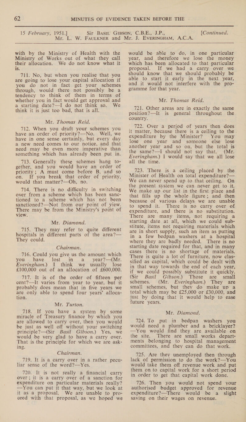  15 February, 1951.] [Continued. with by the Ministry of Health with the Ministry of Works out of what they call their allocation. We do not know what it is. 7i1. No, but when you realise that you are going to’ lose your capital allocation if you do not in fact get your schemes through, would there not possibly be a tendency to think of them in terms of whether you in fact would get approval and a starting date?—-I do not think so. We think it is just too bad, that is all. Mr. Thomas Reid. 712. When you draft your schemes you have an order of priority?—No. Well, we have in one sense certainly, but every day a new need comes to our notice, and that need may be even more imperative than something which has already been put in. 713. Generally these schemes hang to- gether, and you would have an order of priority; A must come before B, and so on. If you break that order of priority, would that matter?—Oh, no. 714. There is no difficulty in switching over from a scheme which has been sanc- tioned to a scheme which has not been sanctioned?—-Not from our point of view. There may be from the Ministry’s point of view. Mr. Diamond. 715. They may refer to quite different hospitals in different parts of the area?— They could. Chairman. 716. Could you give us the amount which you. have lost in a year?—(Mr. Everingham.) I think we usually lose £100,000 out of an allocation of £600,000. 717. It is of the order of fifteen per cent?—It varies from year to year, but it probably does mean that in five years we are only able to spend four years’ alloca- tion. Mr. Turton. 718. If you have a system by some miracle of Treasury finance by which you are allowed to carry over, then you would be just as well off without your switching principle?—(Sir Basil Gibson.) Yes, we would be very glad to have a carry over. That is the principle for which we are ask- ing. Chairman. 719. It is a carry over in a rather pecu- liar sense of the word?—Yes. 720. It is not really a financial carry Over; it is a carry over of a sanction for expenditure on particular materials really? —You can put it that way, but we look at it as a proposal. We are unable to pro- ceed with that proposal. as we hoped we would be able to do, in one particular year, and therefore we lose the money which has been allocated to that particular proposal. If we had a carry over we should know that we should probably be able. to stati. 16. early ~in. the” next. year, and it would not interfere with the pro- gramme for that year. Mr. Thomas Reid. 721. Other areas are in exactly the same position?—It is general throughout the country. 722. Over a period of years then does it matter, because there is a ceiling to the. expenditure by the Minister? You may lose one year and someone else lose another year and so on, but the total is the same?—I should not say that. (Mr. Everingham.) 1 would say that we all lose all the time. 723. There is a ceiling placed by the Minister of Health on total expenditure?— We can never spend up to that ceiling. On the present system we can never get to it. We make up our list in the first place and that fills up the whole figure; and then because of various delays we are unable to spend it. There is no carry over of expenditure, and there is no substitution. There are many items, not requiring a starting date at all, which we could sub- stitute, items not requiring materials which are in short supply, such an item as putting in a few bedpan washers at a hospital where they are badly needed. There is no starting date required for that, and in many cases there is no shortage of materials. There is quite a lot of furniture, now clas- sified as capital, which could be dealt with in that way towards the end of each year, if we could possibly substitute it quickly. (Sir Basil Gibson.) Those are small schemes. (Mr. Everingham.) They are small schemes, but they do make up a total which may be £25,000 or £30,000, and just by doing that it would help to ease future years. Mr. Diamond. 724. To put in bedpan washers you would need a plumber and a bricklayer? —You would find they are available on the site. There are small works depart- ments belonging to hospital management committees, and they can do that work. 725. Are they unemployed then through lack of permission to do the work?—You would take them off revenue work and put them on to capital work for a short period in order to get that capital work done. 726. Then you would not spend your authorised budget approved for revenue expenditure?—There would be a slight saving on their wages on revenue.