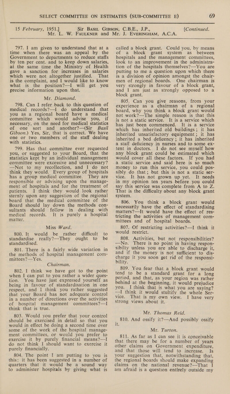  15 February, 1951.] {Continued. 797. I am given to understand that at a time when there was an appeal by the Government to departments to reduce staffs by ten per cent. and to keep down salaries, at the same time the Ministry of Health gave a sanction for increases in salaries which were not altogether justified. That is the complaint, and I would like to know what is the position?—I will get you precise information upon that. Mr. Diamond. 798. Can I refer back to this question of medical records?—-I do understand that you as a regional board have a medical committee which would advise you, if necessary, on the need for medical statistics of one sort and another?—(Sir Basil Gibson.) Yes, Sir, that is correct. We have one or two members of the staff dealing with statistics. 799. Has that committee ever requested you, or suggested to your Board, that the statistics kept by an individual management committee were excessive and unnecessary? —Not to my recollection, and I do not think they would. Every group of hospitals has a group medical committee. They are responsible or advising upon the manage- ment of hospitals and for the treatment of patients. I think they would look rather sternly upon any suggestion of the regional board that the medical committee of the Board should lay down the methods con- sultants should follow in dealing with medical records. It is purely a hospital matter. Miss Ward. would be rather difficult to really?—-They ought to be 800. It standardise standardised. 801. There is a fairly wide variation in the methods of hospital management com- mittees?—Yes. Chairman. 802. I think we have got to the point when I can put to you rather a wider ques- tion. You have just expressed yourself as being in favour of standardisation in one respect, and I think you rather suggested that your Board has not adequate control in a number of directions over the activities of hospital management committees?—I think that is true. 803. Would you prefer that your control should be exercised in detail so that you would in effect be doing a second time over some of the work of the hospital manage- ment committees, or would you prefer to exercise it by purely financial means?—I do not think I should want to exercise it purely financially. 804. The point I am putting to you is this: it has been suggested in a number of quarters that it would be a sound way to administer hospitals by giving what is called a block grant. Could you, by means of a block grant system as _ between hospitals and the management committees, look to an improvement in the administra- tion of the hospitals themselves?—You are putting to me a question upon which there is a division of opinion amongst the chair- men of regional boards. One chairman is very strongly in favour of a block. grant, and I am just as strongly opposed to a block grant. 805. Can you give reasons, from your experience as a chairman of a regional board, why you think a block grant would not work?—The simple reason is that this is not a static service. It is a service which has just been commenced. It is a service which has inherited old buildings; it has inherited unsatisfactory equipment; it has inherited a bed deficency ; it has inherited a staff deficiency in nurses and to some ex- tent in doctors. I do not see myself how any block grant could be estimated which would cover all these factors. If you had a static service and said here is so much money to run this service, you could pos- sibly do that; but this is not a static ser- vice. It has not grown up yet. It needs in my opinion ten years before you could say this service was complete from A to Z. That is the difficulty about any block grant system. 806. You think a block grant would necessarily have the effect of standardising matters?—It would have the effect of res- tricting the activities of management com- mittees and of hospital boards. 807. Of restricting activities?—I think it would restrict. 808. Activities, but not responsibilities? —No. There is no point in having respon- sibilty unless you are able to discharge it, and if the money is not sufficient to dis- charge it you soon get rid of the responsi- bility. 809. You fear that a block grant would tend to be a standard grant for a long period, and that, as your region was rather behind at the beginning, it would prejudice you. I think that is what you are saying? —I think it would stultify the whole Ser- vice. That is my own view. I have very strong views about it. Mr. Thomas Reid. _ 810. And ossify it?—And possibly ossify 1t. Mr. Turton. 811. As far as I can see it is conceivable that there may be for a number of years other claims on Government expenditure, and that those will tend to increase. Is your suggestion that, notwithstanding that, the regional boards should make expanding claims on the national revenue?—That I am afraid is a question entirely outside my