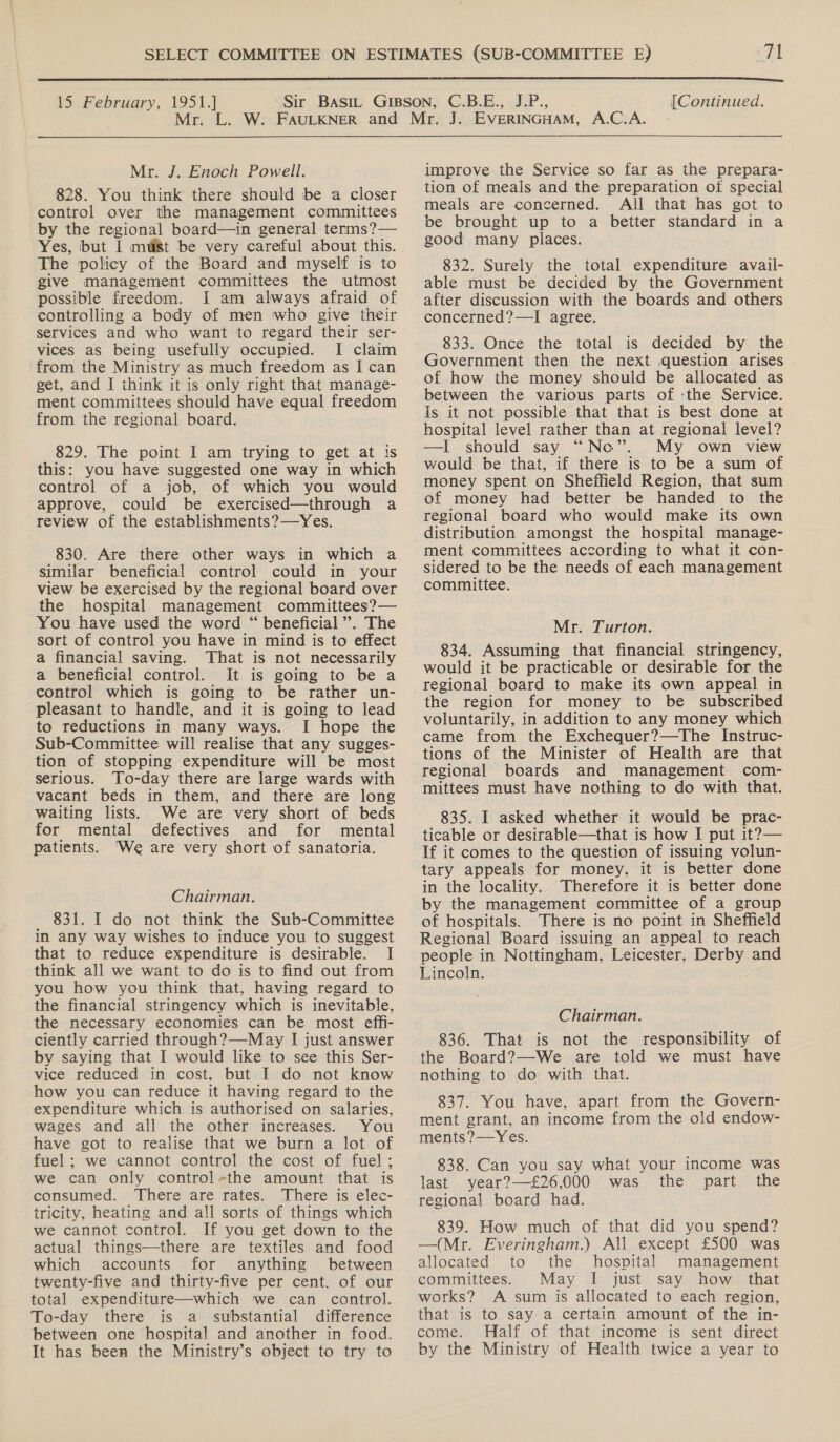  15 February, 1951.] Mr. J. Enoch Powell. 828. You think there should be a closer control over the management committees by the regional board—in general terms?— Yes, but I mUi8t be very careful about this. The policy of the Board and myself is to give management committees the utmost possible freedom. I am always afraid of controlling a body of men who give their services and who want to regard their ser- vices as being usefully occupied. I claim from the Ministry as much freedom as I can get, and I think it is only right that manage- ment committees should have equal freedom from the regional board. 829. The point I am trying to get at is this: you have suggested one way in which control of a job, of which you would approve, could be exercised—through a review of the establishments?—Yes. 830. Are there other ways in which a similar beneficial control could in your view be exercised by the regional board over the hospital management committees?— You have used the word “ beneficial’. The sort of control you have in mind is to effect a financial saving. That is not necessarily a beneficial control. It is going to be a control which is going to be rather un- pleasant to handle, and it is going to lead to reductions in many ways. I hope the Sub-Committee will realise that any sugges- tion of stopping expenditure will be most serious. To-day there are large wards with vacant beds in them, and there are long waiting lists. We are very short of beds for mental defectives and for mental patients. ‘We are very short of sanatoria. Chairman. 831. I do not think the Sub-Committee in any way wishes to induce you to suggest that to reduce expenditure is desirable. I think all we want to do is to find out from you how you think that, having regard to the financial stringency which is inevitable, the necessary economies can be most effi- ciently carried through?—May I just answer by saying that I would like to see this Ser- vice reduced in cost, but I do not know how you can reduce it having regard to the expenditure which is authorised on salaries, wages and all the other increases. You have got to realise that we burn a lot of fuel; we cannot control the cost of fuel; we can only control-the amount that is consumed. There are rates. There is elec- tricity, heating and all sorts of things which we cannot control. If you get down to the actual things—there are textiles and food which accounts for anything between twenty-five and thirty-five per cent. of our total expenditure—which we can control. To-day there is a substantial difference between one hospital and another in food. It has been the Ministry’s object to try to Continued.  improve the Service so far as the prepara- tion of meals and the preparation of special meals are concerned. All that has got to be brought up to a better standard in a good many places. 832. Surely the total expenditure avail- able must be decided by the Government after discussion with the boards and others concerned?—I agree. 833. Once the total is decided by the Government then the next question arises . of how the money should be allocated as between the various parts of :the Service. Is it not possible that that is best done at hospital level rather than at regional level? —I should say “Ne”. My own view would be that, if there is to be a sum of money spent on Sheffield Region, that sum of money had better be handed to the regional board who would make its own distribution amongst the hospital manage- ment committees according to what it con- sidered to be the needs of each management committee. Mr. Turton. 834. Assuming that financial stringency, would it be practicable or desirable for the regional board to make its own appeal in the region for money to be subscribed voluntarily, in addition to any money which came from the Exchequer?—The Instruc- tions of the Minister of Health are that regional boards and management com- mittees must have nothing to do with that. 835. I asked whether it would be prac- ticable or desirable—that is how I put it?— If it comes to the question of issuing volun- tary appeals for money. it is better done in the locality. Therefore it is better done by the management committee of a group of hospitals. There is no point in Sheffield Regional Board issuing an appeal to reach people i in Nottingham, Leicester, Derby and Lincoln. Chairman. 836. That is not the responsibility of the Board?—-We are told we must have nothing to do with that. 837. You have, apart from the Govern- ment grant, an income from the old endow- ments?—Yes. 838. Can you say what your income was last year?—£26,000 was the part the regional board had. 839. How much of that did you spend? —(Mr. Everingham.) All except £500 was allocated to the hospital management committees. May I just say how that works? A sum is allocated to each region, that is to say a certain amount of the in- come. Half of that income is sent direct by the Ministry of Health twice a year to