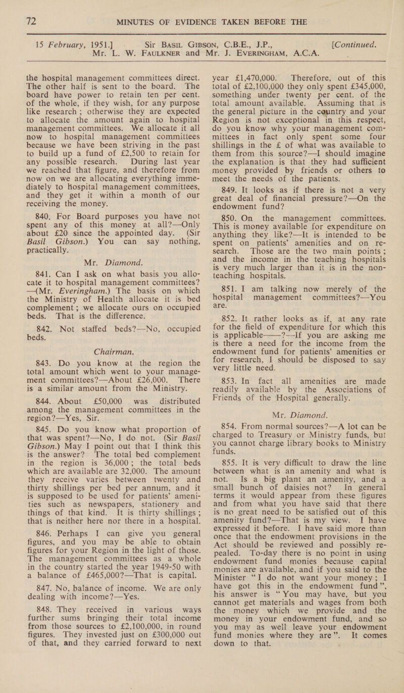 the hospital management committees direct. The other half is sent to the board. The board have power to retain ten per cent. of the whole, if they wish, for any purpose like research ; otherwise they are expected to allocate the amount again to hospital management committees. We allocate it all now to hospital management committees because we have been striving in the past to build up a fund of £2,500 to retain for any possible research. During last year we reached that figure, and therefore from now on we are allocating everything imme- diately to Hospital management committees, and they get it within a month of our receiving the money. 840. For Board purposes you have not spent any of this money at all?—Only about £20: since the appointed day. (Sir Basil Gibson.) You can say nothing, practically. Mr. Diamond. 841. Can I ask on what basis you allo- cate it to hospital management committees? —(Mr. Everingham.) The basis on which the Ministry of Health allocate it is bed complement ; we allocate ours on occupied beds. That is the difference. 842. Not staffed beds?—-No, occupied beds. Chairman. 843. Do you know at the region the total amount which went to your manage- ment committees?—About £26,000. There is a similar amount from the Ministry. 844. About £50,000 was. distributed among the management committees in the region?—Yes, Sir. 845. Do you know what proportion of that was spent?—No, I do not. (Sir Basil Gibson.) May I point out that I think this is the answer? ‘The total bed complement in the region is 36,000; the total beds which are available are 32,000. The amount they receive varies between twenty and thirty shillings per bed per annum, and it is supposed to be used for patients’ ameni- ties such as newspapers, stationery and things of that kind. It is thirty shillings ; that is neither here nor there in a hospital. 846. Perhaps I can give you general figures, and you may be able to obtain figures for your Region in the light of those. The management committees as a whole in the country started the year 1949-50 with a balance of £465,000?—That is capital. 847. No, balance of income. We are only dealing with income?—Yes. 848. They received in various ways further sums bringing their total income from those sources to £2,100,000, in round figures. They invested just on £300,000 out of that, and they carried forward to next year £1,470,000. Therefore, out of this total of £2,100,000 they only spent £345,000, something under twenty per cent. of the total amount available. Assuming that is the general picture in the country and your Region is not exceptional in this respect, do you know why your management com- mittees in fact only spent some four shillings in the £ of what was available to them from this source?—I should imagine the explanation is that they had sufficient money provided by friends or others to meet the needs of the patients. 849. It looks as if there is not a very great deal of financial pressure?—On the endowment fund? 850. On the management committees. This is money available for expenditure on anything they like?—It is intended to be spent on patients’ amenities and on re- search. Those are the two main points; and the income in the teaching hospitals is very much larger than it is in the non- teaching hospitals. 851. I am talking now merely of the hospital management committees?—-You are. 852. It rather looks as if, at any rate for the field of expenditure for which this is applicable ?—-If you are asking me is there a need for the income from the endowment fund for patients’ amenities or for research, I should be disposed to say very little need. 853. In fact all amenities are made readily available by the Associations of Friends of the ‘Hospital generally.  Mr. Diamond. 854. From normal sources?—A lot can be charged to Treasury or Ministry funds, but you cannot charge library books to Ministry funds. 855. It is very difficult to draw the line between what is an amenity and what is not. Is a big plant an amenity, and a small bunch of daisies not? In general terms it would appear from these figures and from what you have said that there is no great need to be satisfied out of this amenity fund?—That is my view. I have expressed it before. I have said more than once that the endowment provisions in the Act should be reviewed and possibly re- pealed. To-day there is no point in using endowment fund monies because capital monies are available, and if you said to the Minister “I do not want your money; I have got this in the endowment fund”, his answer is “ You may have, but you cannot get materials and wages from both the money which we provide and the money in your endowment fund, and so you may as well leave your endowment fund monies where they are”. It comes down to that.
