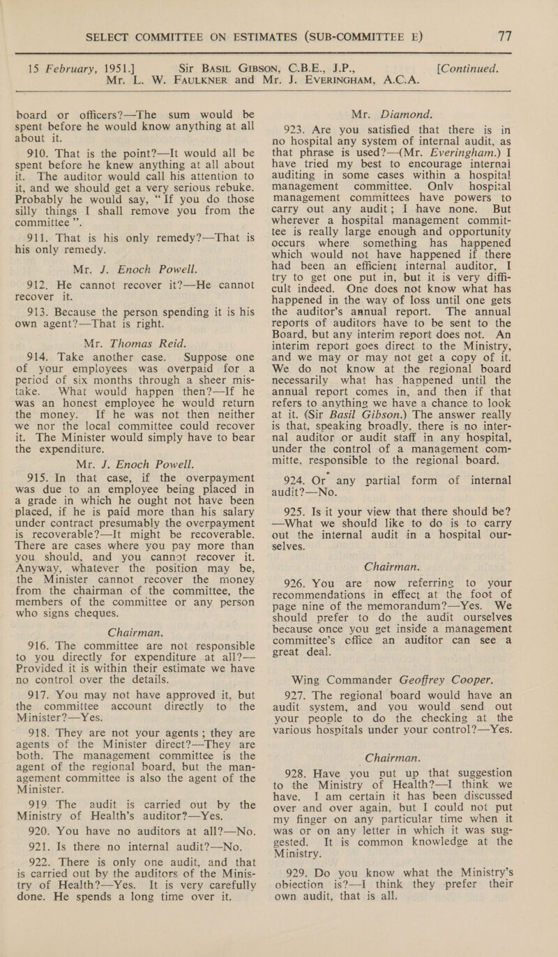  15 February, 1951.] M {Continued. board or officers?—The sum would be spent before he would know anything at all about it. 910. That is the point?—It would all be spent before he knew anything at all about it. The auditor would call his attention to it, and we should get a very serious rebuke. Probably he would say, “If you do those silly things I shall remove you from the committee ”’. 911. That is his only remedy?—That is his only remedy. Mr. J. Enoch Powell. 912. He cannot recover it?—He cannot recover it. 913. Because the person spending it is his own agent?—That is right. Mr. Thomas Reid. 914. Take another case. Suppose one of your employees was overpaid for a period of six months through a sheer mis- take. What would happen then?—If he was an honest employee he would return the money. If he was not then neither we nor the local committee could recover it. The Minister would simply have to bear the expenditure. Mr. J. Enoch Powell. 915. In that case, if the overpayment was due to an employee being placed in a grade in which he ought not have been placed, if he is paid more than his salary under contract presumably the overpayment is recoverable?—It might be recoverable. There are cases where you pay more than you should, and you cannot recover it. Anyway, whatever the position may be, the Minister cannot recover the money from the chairman cf the committee, the members of the committee or any person who signs cheques. Chairman. 916. The committee are not responsible to you directly for expenditure at all?— Provided it is within their estimate we have no control over the details. 917. You may not have approved it, but the committee account directly to the Minister?—Yes. 918. They are not your agents; they are agents of the Minister direct?—-They are both. The management committee is the agent of the regional board, but the man- agement committee is also the agent of the Minister. 919. The audit is carried out by the Ministry of Health’s auditor?—Yes. 920. You have no auditors at all?—No. 921. Is there no internal audit?—No. 922. There is only one audit, and that is carried out by the auditors of the Minis- try of Health?—Yes. It is very carefully done. He spends a long time over it.  Mr. Diamond. 923. Are you Satisfied that there is in no hospital any system of internal audit, as that phrase is used?—(Mr. Everingham.) I have tried my best to encourage internai auditing in some cases within a hospital management committee. Onlv hospital management committees have powers to carry out any audit; I have none. But wherever a hospital management commit- tee is really large enough and opportunity occurs where something has happened which would not have happened if there had been an efficient internal auditor, I try to get one put in, but it is very diffi- cult indeed. One does not know what has happened in the way of loss until one gets the auditor’s annual report. The annual reports of auditors have to be sent to the Board, but any interim report does not. An interim report goes direct to the Ministry, and we may or may not get a copy of it. We do not know at the regional board necessarily what has happened until the annual report comes in, and then if that refers to anything we have a chance to look at it. (Sir Basil Gibson.) The answer really is that, speaking broadly. there is no inter- nal auditor or audit staff in any hospital, under the control of a management com- mitte, responsible to the regional board. 924. Or any ovartial form of internal audit?—No. 925. Is it your view that there should be? —What we should like to do is to carry out the internal audit in a hospital our- selves. Chairman. 926. You are now referring to your recommendations in effect. at the foot of page nine of the memorandum?—Yes. We should prefer to do the audit ourselves because once you get inside a management committee’s cffice an auditor can see a great deal. Wing Commander Geoffrey Cooper. 927. The regional board would have an audit system, and you would send out your people to do the checking at the various hospitals under your control?—Yes. Chairman. 928. Have you put up that suggestion to the Ministry of Health?—I think we have. I am certain it has been discussed over and over again, but I could not put my finger on any particular time when it was or on any letter in which it was sug- gested. It is common knowledge at the Ministry. 929. Do you know what the Ministry’s objection is?—I think they prefer their own audit, that is all.