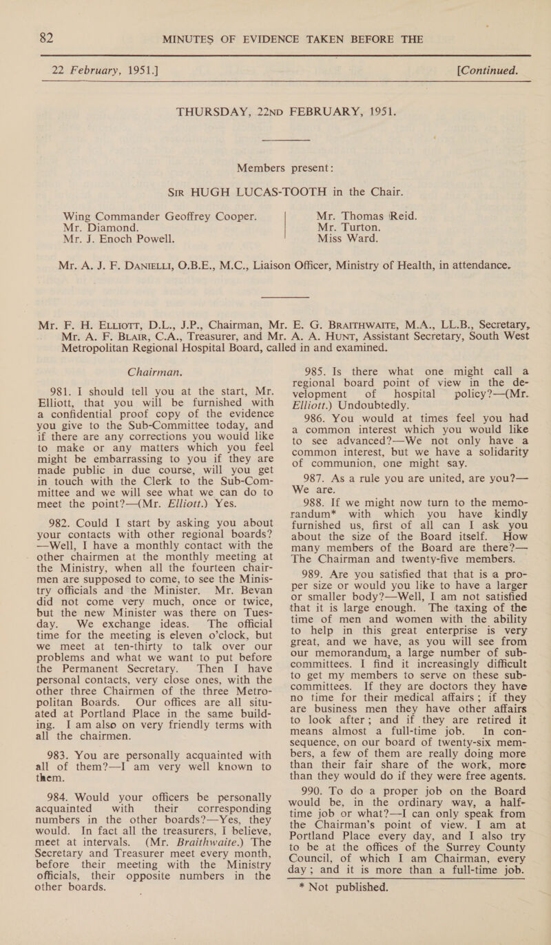 Wing Commander Geoffrey Cooper. Mr. Diamond. Mr. J. Enoch Powell. Mr. Thomas Reid. Mr. Turton. Miss Ward. Chairman. 981. I should tell you at the start, Mr. Elliott, that you will be furnished with a confidential proof copy of the evidence you give to the Sub-Committee today, and if there are any corrections you would like to make or any matters which you feel might be embarrassing to you if they are made public in due course, will you get in touch with the Clerk to the Sub-Com- mittee and we will see what we can do to meet the point?—(Mr. Elliott.) Yes. 982. Could I start by asking you about your contacts with other regional boards? —Well, I have a monthly contact with the other chairmen at the monthly meeting at the Ministry, when all the fourteen chair- men are supposed to come, to see the Minis- try officials and the Minister. Mr. Bevan did not come very much, once or twice, but the new Minister was there on Tues- day. We exchange ideas. The official time for the meeting is eleven o’clock, but we meet at ten-thirty to talk over our problems and what we want to put before the Permanent Secretary... Then IT have personal contacts, very close ones, with the other three Chairmen of the three Metro- politan Boards. Our offices are all situ- ated at Portland Place in the same build- ing. I am also on very friendly terms with all the chairmen. 983. You are personally acquainted with all of them?—I am very well known to them. 984. Would your officers be personally acquainted with their corresponding numbers in the other boards?—Yes, they would. In fact all the treasurers, I believe, meet at intervals. (Mr. Braithwaite.) The Secretary and Treasurer meet every month, before their meeting with the Ministry officials, their opposite numbers in the other boards. 985. Is there what one might call a regional board point of view in the de- velopment of hospital policy?—(Mr. Elliott.) Undoubtedly. 986. You would at times feel you had a common interest which you would like to see advanced?—We not only have a common interest, but we have a solidarity of communion, one might say. 987. As a rule you are united, are you?— We are: 988. If we might now turn to the memo- randum* with which you have kindly furnished us, first of all can I ask you about the size of the Board itself. How many members of the Board are there?— The Chairman and twenty-five members. 989. Are you satisfied that that is a pro- per size or would you like to have a larger or smaller body?—Well, I am not satisfied that it is large enough. The taxing of the time of men and women with the ability to help in this great enterprise is very great, and we have, as you will see from our memorandum, a large number of sub- committees. I find it increasingly difficult to get my members to serve on these sub- committees. If they are doctors they have no time for their medical affairs; if they are business men they have other affairs to look after; and if they are retired it means almost a full-time job. In con- sequence, on our board of twenty-six mem- bers, a few of them are really doing more than their fair share of the work, more than they would do if they were free agents. 990. To do-a proper job on the Board would be, in the ordinary way, a _ half- time job or what?—-I can only speak from the Chairman’s point of view. I am at Portland Place every day, and I also try to be at the offices of the Surrey County Council, of which I am Chairman, every * Not published.