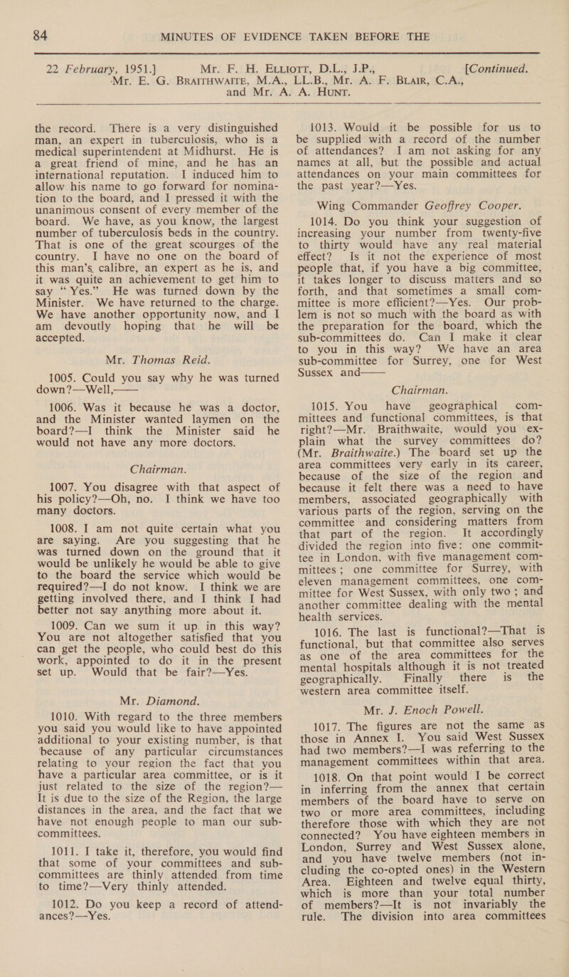  22 February, 1951.] [Continued.  the record. There is a very distinguished man, an expert in tuberculosis, who is a medical superintendent at Midhurst. He is a great friend of mine, and he has an international reputation. I induced him to allow his name to go forward for nomina- tion to the board, and I pressed it with the unanimous consent of every member of the board. We have, as you know, the largest number of tuberculosis beds in the country. That is one of the great scourges of the country. I have no one on the board of this man’s. calibre, an expert as he is, and it was quite an achievement to get him to say “Yes.” He was turned down by the Minister. We have returned to the charge. We have another opportunity now, and I am devoutly hoping that he will be accepted. Mr. Thomas Reid. 1005. Could you say why he was turned down?—Well, 1006. Was it because he was a doctor, and the Minister wanted laymen on the board?—I think the Minister said he would not have any more doctors.  Chairman. 1007. You disagree with that aspect of his policy?—Oh, no. I think we have too many doctors. 1008. I am not quite certain what you are saying. Are you suggesting that he was turned down on the ground that it would be unlikely he would be able to give to the board the service which would be required?—I do not know. I think we are getting involved there, and I think I had better not say anything more about it. 1009. Can we sum it up. in this way? You are not altogether satisfied that you can get the people, who could best do this work, appointed to do it in the present set up. Would that be fair?—Yes. Mr. Diamond. 1010. With regard to the three members you said you would like to have appointed additional to your existing number, is that ‘because of any particular circumstances relating to your region the fact that you have a particular area committee, or is it just related to the size of the region?— It is due to the size of the Region, the large distances in the area, and the fact that we have not enough people to man our sub- committees. 1011. I take it, therefore, you would find that some of your committees and sub- committees are thinly attended from time to time?—Very thinly attended. 1012. Do you keep a record of attend- ances?—Yes. 1013. Would it be possible for us to be supplied with a record of the number of attendances? I am not asking for any names at all, but the possible and actual attendances on your main committees for the past year?—Yes. Wing Commander Geoffrey Cooper. 1014. Do you think your suggestion of increasing your number from twenty-five to thirty would have any real material effect? Is it not the experience of most people that, if you have a big committee, it takes longer to discuss matters and so forth, and that sometimes a small com- mittee is more efficient?—-Yes. Our prob- lem is not so much with the board as with the preparation for the board, which the sub-committees do. Can I make it clear to you in this way? We have an area sub-committee for Surrey, one for West Sussex and  Chairman. 1015. You have geographical com- mittees and functional committees, is that right?—-Mr. Braithwaite, would you ex- plain what the survey committees do? (Mr. Braithwaite.) The board set up the area committees very early in its career, because of the size of the region and because it felt there was a need to have members, associated geographically with various parts of the region, serving on the committee and considering matters from that part of the region. It accordingly divided the region into five: one commit- tee in London, with five management com- mittees: one committee for Surrey, with eleven management committees, one com- mittee for West Sussex, with only two ; and another committee dealing with the mental health services. 1016. The last is functional?—That is functional, but that committee also serves as one of the area committees for the mental hospitals although it is not treated geographically. Finally there is the western area committee itself. Mr. J. Enoch Powell. 1017. The figures are not the same as those in Annex J. You said West Sussex had two members?—I was referring to the management committees within that area. 1018. On that point would I be correct in inferring from the annex that certain members of the board have to serve on two or more area committees, including therefore those with which they are not connected? You have eighteen members in London, Surrey and West Sussex alone, and you have twelve members (not in- cluding the co-opted ones) in the Western Area. Eighteen and twelve equal thirty, which is more than your total number of members?—It is not invariably the rule. The division into area committees