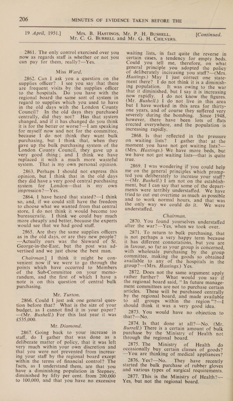 19 April, 1951.] [Continued.  2861. The only control exercised over you now as regards staff is whether or not you can pay for them, really?—Yes. Miss Ward. 2862. Can I ask you a question on the supplies officer? I see you say that there are frequent visits by the supplies officer to the hospitals. Do you have with the regional board the same sort of system in regard to supplies which you used to have in the old days with the London County Council? In the old days they purchased centrally, did they not? Has that system changed, and if it has changed do you think it is for the better or worse?—I am speaking for myself now and not for the committee, because I do not think they want bulk purchasing, but I think that, when they ave up the bulk purchasing system of the ondon County Council, they gave up a very good thing; and [I think we have replaced it with a much more wasteful system. That is my own personal opinion. 2863. Perhaps I should not express this opinion, but I think that in the old days they did have a very good central purchasing system for London—that is my own impression?—Yes. 2864. I have heard that stated?—I think so, and, if we could still have the freedom to choose what we wanted from that central store, I do not think it would become too bureaucratic. I think we could buy much more cheaply and better, because the experts would see that we had good stuff. 2865. Are they the same supplies officers as in the old days, or are they new people? —Actually ours was the Steward of St. George-in-the-East, but the post was ad- vertised and we just chose the best man. Chairman.] I think it might be con- venient now if we were to go through the points which have occurred to Members of the Sub-Committee on your memo- randum, and the first of which I have a note is on this question of central bulk purchasing. Mr. Turton. 2866. Could I just ask one general ques- tion before that? What is the size of your budget, as I cannot find it in your paper? —(Mr. Bushell.) For this last year it was £535,000. Mr. Diamond. 2867. Going back to your increase in staff, do I gather that was done as a deliberate matter of policy, that it was left very much within your own discretion and that you were not prevented from increas- ing your staff by the regional board except within the terms of financial control? The facts, as I understand them, are that you have a diminishing population in Stepney, diminished by fifty per cent. from 200,000 to 100,000, and that you have no excessive  waiting lists, in fact quite the reverse in certain cases, a tendency for empty beds. Could you tell me, therefore, on what general principle you adopted the policy of deliberately increasing you staff?—(Mrs. Hastings.) May I just correct one state- ment there? I do not think it is a diminish- ing population. It was owing to the war that it diminished, but I say it is increasing now rapidly. I do not know the figures. (Mr. Bushell.) I do not live in this area but I have worked in this area for thirty- one years, and of course they suffered very severely during the bombing. Since 1948, however, there have’ been lots of flats erected everywhere, and the population is increasing rapidly. 2868. Is that reflected in the pressure on waiting lists? I gather that at the moment you have not got waiting lists?— (Mrs. Hastings.) We have more beds, but we have not got waiting lists—that is quite true. 2869. I was wondering if you could help me on the general principles which promp- ted you deliberately to increase your staff? —(Mr. Bushell.) I am not on the establish- ment, but I can say that some of the depart- ments were terribly understaffed. We have tried to cut out overtime as much as possible and to work normal hours, and that was the only way we could do it. We were understaffed. Chairman. 2870. You found yourselves understaffed after the war?—-Yes, when we took over. 2871. To return to bulk purchasing, that is not perhaps a very happy term because it has different connotations, but you are in favour, so far as your group is concerned, with wholesale purchasing by the group committee, making the goods so obtained available to any of the hospitals in the group?—(Mrs. Hastings.) Yes. 2872. Does not the same argument apply rather further? What would you say if the regional board said, “In future manage- ment committees are not to purchase certain articles. These will be purchased centrally by the regional board, and made available to all groups within the region ”?—] should think it was a very good idea. 2873. You would have no objection to that?—-No. 2874. Is that done at all?—-No. (Mr. Burrell.) There is a certain amount of bulk purchase by the ‘Ministry of Health not through the regional board. 2875. The Ministry of Health do occasionally buy certain classes of goods? —You are thinking of medical appliances? 2876. Yes?—No. They have recently started the bulk purchase of rubber gloves and various types of surgical requirements. 2877. This is the Ministry of Health?— Yes, but not the regional board.