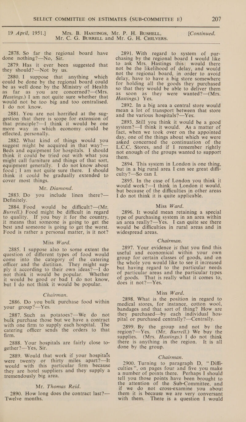  19 April, 19511] [Continued.  2878. So far the regional board have done nothing?—No, Sir. 2879. Has it ever been suggested that they should?—Not by us. 2880. I suppose that anything which could be done by the regional board could be as well done by the Ministry of Health as far as you are concerned?—(Mrs. Hastings.) | am not quite sure whether that would not be too big and too centralised. I do not know. 2881. You are not horrified at the sug- gestion that there is scope for extension of that principle?—I think it would be one more way in which economy could be effected, personally. 2882. What kind of things would you suggest might be acquired in that way?— Beds and equipment for hospitals. I should think it could be tried out with what you might call furniture and things of that sort, equipment generally. I do not know about food; I am not quite sure there. I should think it could be gradually extended to cover most things. Mr. Diamond. 2883. Do you _ include Definitely. 2884. Food would be difficult?—(Mr. Burrell.) Food might be difficult in regard to quality. If you buy it for the country, it means that someone is going to get the best and someone is going to get the worst. Food is rather a personal matter, is it not? linen there?— Miss Ward. 2885. I suppose also to some extent the question of different types of food would come into the category of the catering officer and the dietitian. They might sup- ply it according to their own ideas?—I do not think it would be popular. Whether it would be good or bad I do not know, but I do not think it would be popular. Chairman. 2886. Do you bulk purchase food within your group?—Yes. 2887. Such as potatoes?—We do not bulk purchase those but we have a contract with one firm to supply each hospital. The catering officer sends the orders to that firm. . 2888. Your hospitals are fairly close to- gether?—Yes, Sir. 2889. Would that work if your hospitals were twenty or thirty miles apart?—It would with this particular firm because they are hotel suppliers and they supply a tremendously big area. Mr. Thomas Reid. 2890. How long does the contract last? — Twelve months. 2891. With regard to system of pur- chasing by the regional board I would like to ask Mrs. Hastings this: would there not be the likelihood of delay, and would not the regional board, in order to avoid delay, have to have a big store somewhere for holding all the goods they purchased so that they would be able to deliver them as soon as they were wanted?—(Mrs. Hastings.) Yes. 2892. In a big area a central store would mean a lot of transport between that store and the various hospitals? —Yes. 2893. Still you think it would be a good system?—I think it would. Asa matter of fact, when we took over on the appointed day, one of the things about which we were asked concerned the continuation of the L.C.C. Stores, and if I remember rightly ee enough of the groups wanted to support them. 2894. This system in London is one thing, but in a big rural area I can see great diffi- culty?—So can I. 2895. In the case of London you think it would work?—I think in London it would, but because of the difficulties in other areas I do not think it is quite applicable. Miss Ward. 2896. It would mean retaining a special type of purchasing system in an area within an area really?—Yes. I can quite see there would be difficulties in rural areas and in widespread areas. Chairman. 2897. Your evidence is that you find this useful and economical within your own group for certain classes of goods, and on the whole you would like to see it increased but having regard to the particular needs of particular areas and the particular types of goods. That is really what it comes to, does it not?—Yes. Miss Ward. 2898. What is the position in regard to medical stores, for instance, cotton wool, bandages and that sort of thing? How are they purchased—by each individual hos- pital or purchased centrally?—Centrally. 2899. By the group and not by the region?—Yes. (Mr. Burrell.) We buy the supplies. (Mrs. Hastings.) I do not think there is anything in the region. It is all done by the group. Chairman. 2900. Turning to paragraph D, “ Diffi- culties”’, on pages four and five you make a number of points there. Perhaps I should tell you those points have been brought to the attention of the Sub-Committee, and if we do not cross-examine you about them it is because we are very conversant with them. There is a question I would