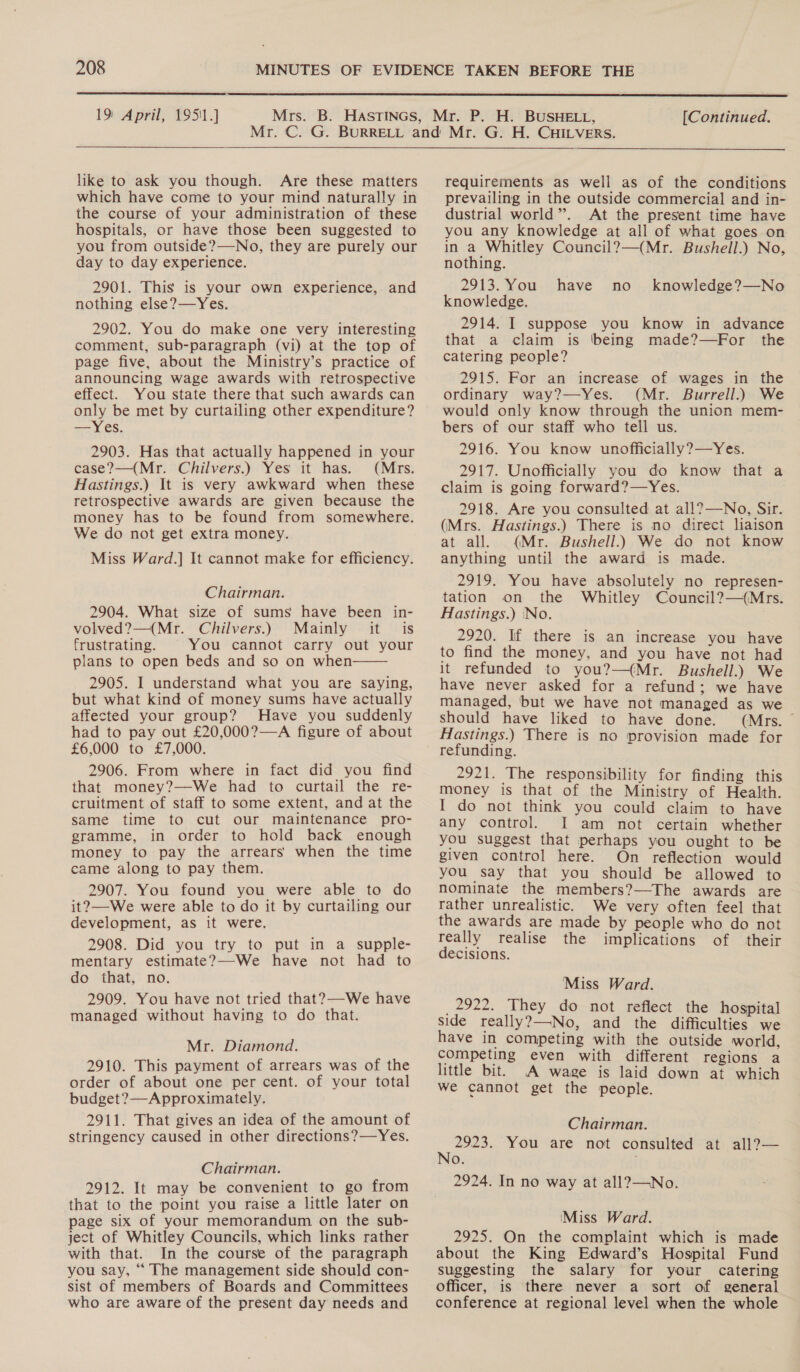 19 April, 19511.]  [Continued. like to ask you though. Are these matters which have come to your mind naturally in the course of your administration of these hospitals, or have those been suggested to you from outside?—No, they are purely our day to day experience. 2901. This is your own experience, and nothing else?—Yes. 2902. You do make one very interesting comment, sub-paragraph (vi) at the top of page five, about the Ministry’s practice of announcing wage awards with retrospective effect. You state there that such awards can only be met by curtailing other expenditure? —Yes. 2903. Has that actually happened in your case?—(Mr. Chilvers.) Yes it has. (Mrs. Hastings.) It 1s very awkward when these retrospective awards are given because the money has to be found from somewhere. We do not get extra money. Miss Ward.] It cannot make for efficiency. Chairman. 2904. What size of sums have been in- volved?—(Mr. Chilvers.) Mainly it is frustrating. You cannot carry out your plans to open beds and so on when 2905. I understand what you are saying, but what kind of money sums have actually affected your group? Have you suddenly had to pay out £20,000?—A figure of about £6,000 to £7,000. 2906. From where in fact did you find that money?—We had to curtail the re- cruitment of staff to some extent, and at the same time to cut our maintenance pro- gramme, in order to hold back enough money to pay the arrears when the time came along to pay them. 2907. You found you were able to do it?—We were able to do it by curtailing our development, as it were. 2908. Did you try to put in a supple- mentary estimate?—-We have not had to do that, no. 2909. You have not tried that?—-We have managed without having to do that. Mr. Diamond. 2910. This payment of arrears was of the order of about one per cent. of your total budget?—Approximately. 2911. That gives an idea of the amount of stringency caused in other directions?—Yes.  Chairman. 2912. It may be convenient to go from that to the point you raise a little later on page six of your memorandum on the sub- ject of Whitley Councils, which links rather with that. In the course of the paragraph you say, “ The management side should con- sist of members of Boards and Committees who are aware of the present day needs and requirements as well as of the conditions prevailing in the outside commercial and in- dustrial world”. At the present time have you any knowledge at all of what goes on in a Whitley Council?—(Mr. Bushell.) No, nothing. 2913. You have no knowledge. 2914. I suppose you know in advance that a claim is ‘being made?—For the catering people? 2915. For an increase of wages in the ordinary way?—Yes. (Mr. Burrell.) We would only know through the union mem- bers of our staff who tell us. 2916. You know unofficially?—Yes. 2917. Unofficially you do know that a claim is going forward?—Yes. 2918. Are you consulted at all?—No, Sir. (Mrs. Hastings.) There is no direct liaison at all. (Mr. Bushell.) We do not know anything until the award is made. 2919. You have absolutely no represen- tation on the Whitley Council?—(Mrs. Hastings.) ‘No. 2920. If there is an increase you have to find the money, and you have not had it refunded to you?—(Mr. Bushell.) We have never asked for a refund; we have managed, but we have not managed as we should have liked to have done. (Mrs. ~ Hastings.) There is no provision made for refunding. 2921. The responsibility for finding this money is that of the Ministry of Health. I do not think you could claim to have any control. I am not certain whether you suggest that perhaps you ought to be given control here. On reflection would you say that you should be allowed to nominate the members?—The awards are rather unrealistic. We very often feel that the awards are made by people who do not really realise the implications of their decisions. knowledge?—No Miss Ward. _ 2922. They do not reflect the hospital Side really?—-No, and the difficulties we have in competing with the outside world, competing even with different regions a little bit. A wage is laid down at which we cannot get the people. Chairman. ie cd You are not consulted at all?— oO. 2924. In no way at all?—No. (Miss Ward. 2925. On the complaint which is made about the King Edward’s Hospital Fund suggesting the salary for your catering officer, is there never a sort of general conference at regional level when the whole