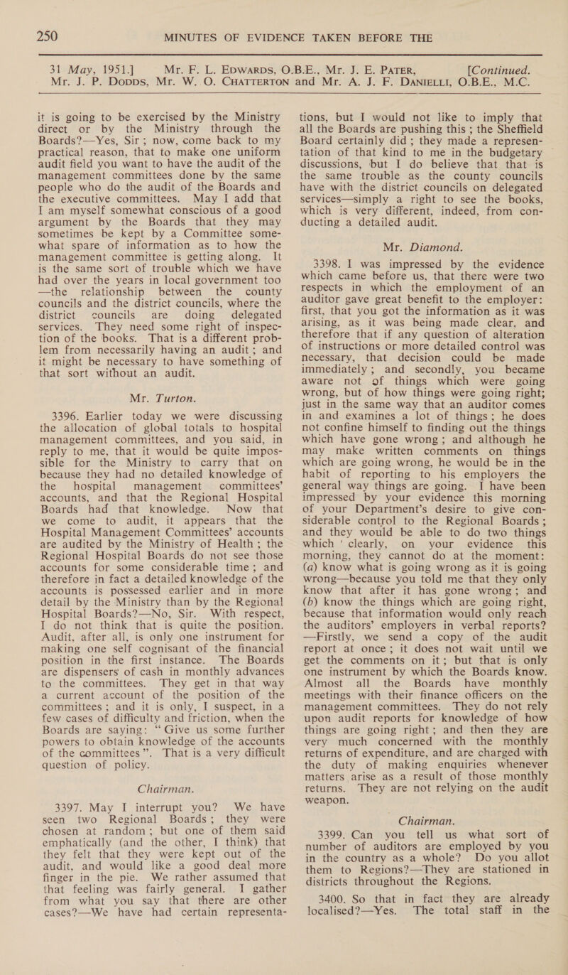 31 May, 1951.] [Continued. it is going to be exercised by the Ministry direct or by the Ministry through the Boards?—Yes, Sir; now, come back to my practical reason, that to make one uniform audit field you want to have the audit of the management committees done by the same people who do the audit of the Boards and the executive committees. May I add that I am myself somewhat conscious of a good argument by the Boards that they may sometimes be kept by a Committee some- what spare of information as to how the management committee is getting along. It is the same sort of trouble which we have had over the years in local government too —the relationship between the county councils and the district councils, where the district councils are doing delegated services. They need some right of inspec- tion of the books. That is a different prob- lem from necessarily having an audit; and it might be necessary to have something of that sort without an audit. Mr. Turton. 3396. Earlier today we were discussing the allocation of global totals to hospital management committees, and you said, in reply to me, that it would be quite impos- sible for the Ministry to carry that on because they had no detailed knowledge of the hospital management committees’ accounts, and that the Regional Hospital Boards had that knowledge. Now that we come to audit, it appears that the Hospital Management Committees’ accounts are audited by the Ministry of Health; the Regional Hospital Boards do not see those accounts for some considerable time; and therefore in fact a detailed knowledge of the accounts is possessed earlier and in more detail by the ‘Ministry than by the Regional Hospital Boards?—No, Sir. With respect, I do not think that is quite the position. Audit, after all, is only one instrument for making one self cognisant of the financial position in the first instance. The Boards are dispensers of cash in monthly advances to the committees. They get in that way a current account of the position of the committees ; and it is only, I suspect, in a few cases of difficulty and friction, when the Boards are saying: ‘‘Give us some further powers to obtain knowledge of the accounts of the committees’. That is a very difficult question of policy. Chairman. 3397. May I interrupt you? We have seen two Regional Boards; they were chosen at random; but one of them said emphatically (and the other, I think) that they felt that they were kept out of the audit, and would like a good deal more finger in the pie. We rather assumed that that feeling was fairly general. I gather from what you say that there are other cases?—-We have had certain representa- tions, but I would not like to imply that all the Boards are pushing this ; the Sheffield Board certainly did ; they made a represen- tation of that kind to me in the budgetary discussions, but I do believe that that is the same trouble as the county councils have with the district councils on delegated services—simply a right to see the books, which is very different, indeed, from con- ducting a detailed audit. Mr. Diamond. 3398. I was impressed by the evidence which came before us, that there were two respects in which the employment of an auditor gave great benefit to the employer: first, that you got the information as it was arising, as it was being made clear, and therefore that if any question of alteration of instructions or more detailed control was necessary, that decision could be made immediately ; and secondly, you became aware not of things which were going wrong, but of how things were going right; just in the same way that an auditor comes in and examines a lot of things; he does not confine himself to finding out the things which have gone wrong; and although he may make written comments on_ things which are going wrong, he would be in the habit of reporting to his employers the general way things are going. I have been impressed by your evidence this morning of your Department’s desire to give con- siderable control to the Regional Boards; and they would be able to do two things which ' clearly, on your evidence this morning, they cannot do at the moment: (a) know what is going wrong as it is going wrong—because you told me that they only know that after it has gone wrong; and (b) know the things which are going right, because that information would only reach the auditors’ employers in verbal reports? —Firstly, we send a copy of the audit report at once; it does not wait until we get the comments on it; but that is only one instrument by which the Boards know. Almost all the Boards have monthly meetings with their finance officers on the management committees. They do not rely upon audit reports for knowledge of how things are going right; and then they are very much concerned with the monthly returns of expenditure, and are charged with the duty of making enquiries whenever matters arise as a result of those monthly returns. They are not relying on the audit weapon. Chairman. 3399. Can you tell us what sort of number of auditors are employed by you in the country as a whole? Do you allot them to Regions?—They are stationed in districts throughout the Regions. 3400. So that in fact they are already localised?—Yes. The total staff in the