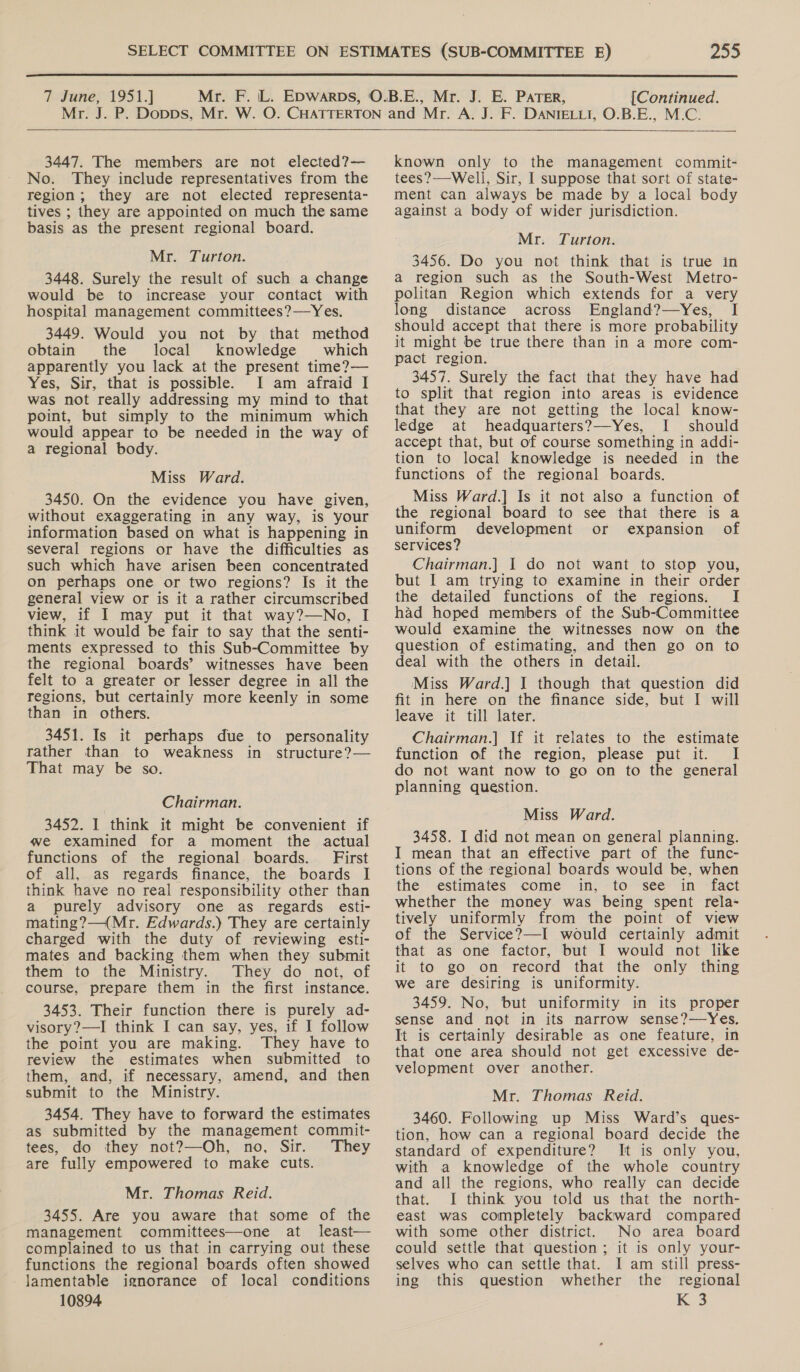  7 June, 1951.] [Continued.   3447. The members are not elected?— No. They include representatives from the region; they are not elected representa- tives ; they are appointed on much the same basis as the present regional board. Mr. Turton. 3448. Surely the result of such a change would be to increase your contact with hospital management committees?—Yes. 3449. Would you not by that method obtain the local knowledge which apparently you lack at the present time?— Yes, Sir, that is possible. I am afraid I was not really addressing my mind to that point, but simply to the minimum which would appear to be needed in the way of a regional body. Miss Ward. 3450. On the evidence you have given, without exaggerating in any way, is your information based on what is happening in several regions or have the difficulties as such which have arisen been concentrated on perhaps one or two regions? Is it the general view or is it a rather circumscribed view, if I may put it that way?—No, I think it would be fair to say that the senti- ments expressed to this Sub-Committee by the regional boards’ witnesses have been felt to a greater or lesser degree in all the regions, but certainly more keenly in some than in others. 3451. Is it perhaps due to personality rather than to weakness in structure?— That may be so. Chairman. 3452. I think it might be convenient if we examined for a moment the actual functions of the regional boards. First of all, as regards finance, the boards I think have no real responsibility other than a purely advisory one as regards esti- mating?—(Mr. Edwards.) They are certainly charged with the duty of reviewing esti- mates and backing them when they submit them to the Ministry. They do not, of course, prepare them in the first instance. 3453. Their function there is purely ad- visory?—I think I can say, yes, if I follow the point you are making. They have to review the estimates when submitted to them, and, if necessary, amend, and then submit to the Ministry. 3454. They have to forward the estimates as submitted by the management commit- tees, do they not?—Oh, no, Sir. They are fully empowered to make cuts. Mr. Thomas Reid. 3455. Are you aware that some of the management committees—one at least— complained to us that in carrying out these functions the regional boards often showed Jamentable ignorance of local conditions 10894 known only to the management commit- tees?—Well, Sir, I suppose that sort of state- ment can always be made by a local body against a body of wider jurisdiction. Mr. Turton. 3456. Do you not think that is true in a region such as the South-West Metro- politan Region which extends for a very long distance across England?—yYes, I should accept that there is more probability it might be true there than in a more com- pact region. 3457. Surely the fact that they have had to split that region into areas is evidence that they are not getting the local know- ledge at headquarters?—Yes, I should accept that, but of course something in addi- tion to local knowledge is needed in the functions of the regional boards. Miss Ward.] Is it not also a function of the regional board to see that there is a uniform development or expansion of services? Chairman.] I do not want to stop you, but I am trying to examine in their order the detailed functions of the regions. I had hoped members of the Sub-Committee would examine the witnesses now on the question of estimating, and then go on to deal with the others in detail. Miss Ward.] | though that question did fit in here on the finance side, but I will leave it till later. Chairman.]| If it relates to the estimate function of the region, please put it. I do not want now to go on to the general planning question. Miss Ward. 3458. I did not mean on general planning. I mean that an effective part of the func- tions of the regional boards would be, when the estimates come in, to see in fact whether the money was being spent rela- tively uniformly from the point of view of the Service?—I would certainly admit that as one factor, but I would not like it to go on record that the only thing we are desiring is uniformity. 3459. No, but uniformity in its proper sense and not in its narrow sense?—Yes. It is certainly desirable as one feature, in that one area should not get excessive de- velopment over another. Mr. Thomas Reid. 3460. Following up Miss Ward’s ques- tion, how can a regional board decide the standard of expenditure? It is only you, with a knowledge of the whole country and all the regions, who really can decide that. I think you told us that the north- east was completely backward compared with some other district. No area board could settle that question; it is only your- selves who can settle that. I am still press- ing this question whether the regional K 3