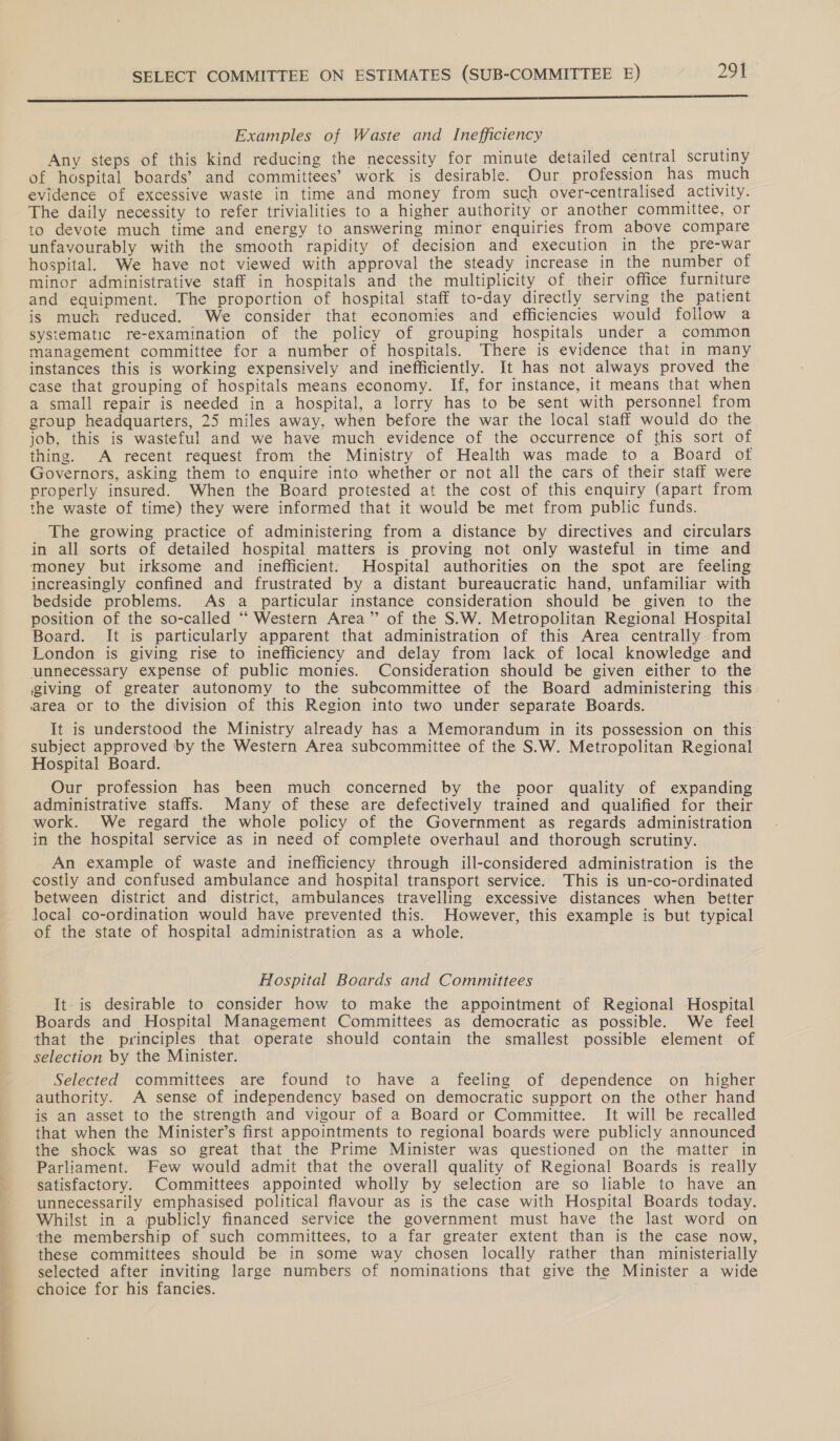  a Examples of Waste and Inefficiency Any steps of this kind reducing the necessity for minute detailed central scrutiny of hospital boards’ and committees’ work is desirable. Our profession has much evidence of excessive waste in time and money from such over-centralised activity. The daily necessity to refer trivialities to a higher authority or another committee, or to devote much time and energy to answering minor enquiries from above compare unfavourably with the smooth rapidity of decision and execution in the pre-war hospital. We have not viewed with approval the steady increase in the number of minor administrative staff in hospitals and the multiplicity of their office furniture and equipment. The proportion of hospital staff to-day directly serving the patient is much reduced. We consider that economies and efficiencies would follow a systematic re-examination of the policy of grouping hospitals under a common management committee for a number of hospitals. There is evidence that in many instances this is working expensively and inefficiently. It has not always proved the case that grouping of hospitals means economy. If, for instance, it means that when a small repair is needed in a hospital, a lorry has to be sent with personnel from group headquarters, 25 miles away, when before the war the local staff would do the job, this is wasteful and we have much evidence of the occurrence of this sort of thing. A recent request from the Ministry of Health was made to a Board of Governors, asking them to enquire into whether or not all the cars of their staff were properly insured. When the Board protested at the cost of this enquiry (apart from the waste of time) they were informed that it would be met from public funds. The growing practice of administering from a distance by directives and circulars in all sorts of detailed hospital matters is proving not only wasteful in time and money but irksome and inefficient: Hospital authorities on the spot are feeling increasingly confined and frustrated by a distant bureaucratic hand, unfamiliar with bedside problems. As a particular instance consideration should be given to the position of the so-called ‘“‘ Western Area” of the S.W. Metropolitan Regional Hospital Board. It is particularly apparent that administration of this Area centrally from London is giving rise to inefficiency and delay from lack of local knowledge and unnecessary expense of public monies. Consideration should be given either to the giving of greater autonomy to the subcommittee of the Board administering this area or to the division of this Region into two under separate Boards. It is understood the Ministry already has a Memorandum in its possession on this subject approved by the Western Area subcommiitee of the S.W. Metropolitan Regional Hospital Board. Our profession has been much concerned by the poor quality of expanding administrative staffs. Many of these are defectively trained and qualified for their work. We regard the whole policy of the Government as regards administration in the hospital service as in need of complete overhaul and thorough scrutiny. An example of waste and inefficiency through ill-considered administration is the costly and confused ambulance and hospital transport service. This is un-co-ordinated between district and district, ambulances travelling excessive distances when better local co-ordination would have prevented this. However, this example is but typical of the state of hospital administration as a whole. Hospital Boards and Committees It-is desirable to consider how to make the appointment of Regional Hospital Boards and Hospital Management Committees as democratic as possible. We feel that the principles that operate should contain the smallest possible element of selection by the Minister. Selected committees are found to have a feeling of dependence on _ higher authority. A sense of independency based on democratic support on the other hand js an asset to the strength and vigour of a Board or Committee. It will be recalled that when the Minister’s first appointments to regional boards were publicly announced the shock was so great that the Prime Minister was questioned on the matter in Parliament. Flew would admit that the overall quality of Regional Boards is really satisfactory. Committees appointed wholly by selection are so liable to have an unnecessarily emphasised political flavour as is the case with Hospital Boards today. Whilst in a publicly financed service the government must have the last word on the membership of such committees, to a far greater extent than is the case now, these committees should be in some way chosen locally rather than ministerially selected after inviting large numbers of nominations that give the Minister a wide choice for his fancies.