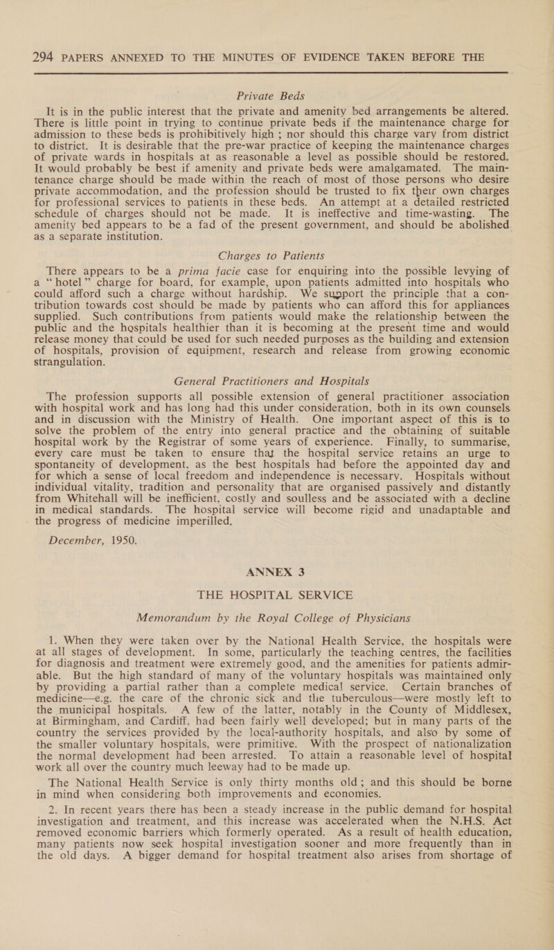  Private Beds It is in the public interest that the private and amenity bed arrangements be altered. There is little point in trying to continue private beds if the maintenance charge for admission to these beds is prohibitively high ; nor should this charge vary from district to district. It is desirable that the pre-war practice of keeping the maintenance charges of private wards in hospitals at as reasonable a level as possible should be restored. It would probably be best if amenity and private beds were amalgamated. The main- tenance charge should be made within the reach of most of those persons who desire private accommodation, and the profession should be trusted to fix their own charges for professional services to patients in these beds. An attempt at a detailed restricted schedule of charges should not be made. It is ineffective and time-wasting. The amenity bed appears to be a fad of the present government, and should be abolished. as a separate institution. Charges to Patients There appears to be a prima facie case for enquiring into the possible levying of a “hotel” charge for board, for example, upon patients admitted into hospitals who could afford such a charge without hardship. We support the principle that a con- tribution towards cost should be made by patients who can afford this for appliances supplied. Such contributions from patients would make the relationship between the public and the haspitals healthier than it is becoming at the present time and would Ho money that could be used for such needed purvoses as the building and extension of hospitals, provision of equipment, research and release from growing economic strangulation. General Practitioners and Hospitals The profession supports all possible extension of general practitioner association with hospital work and has long had this under consideration, both in its own counsels and in discussion with the Ministry of Health. One important aspect of this is to solve the problem of the entry into general practice and the obtaining of suitable hospital work by the Registrar of some years of experience. Finally, to summarise, every care must be taken to ensure that the hospital service retains an urge to spontaneity of development, as the best hospitals had before the appointed day and for which a sense of local freedom and independence is necessary. Hospitals without individual vitality, tradition and personality that are organised passively and distantly from Whitehall will be inefficient, costly and soulless and be associated with a decline in medical standards. The hospital service will become rigid and unadaptable and the progress of medicine imperilled. December, 1950. ANNEX 3 THE HOSPITAL SERVICE Memorandum by the Royal College of Physicians 1. When they were taken over by the National Health Service, the hospitals were at all stages of development. In some, particularly the teaching centres, the facilities for diagnosis and treatment were extremely good, and the amenities for patients admir- able. But the high standard of many of the voluntary hospitals was maintained only by providing a partial rather than a complete medical service. Certain branches of medicine—e.g. the care of the chronic sick and the tuberculous—were mostly left to the municipal hospitals. A few of the latter, notably in the County of Middlesex, at Birmingham, and Cardiff, had been fairly well developed; but in many parts of the country the services provided by the local-authority hospitals, and also by some of the smaller voluntary hospitals, were primitive. With the prospect of nationalization the normal development had been arrested. To attain a reasonable level of hospital work all over the country much leeway had to be made up. The National Health Service is only thirty months old; and this should be borne in mind when considering both improvements and economies. 2. In recent years there has been a steady increase in the public demand for hospital investigation and treatment, and this increase was accelerated when the N.H.S. Act removed economic barriers which formerly operated. As a result of health education, many patients now seek hospital investigation sooner and more frequently than in the old days. A bigger demand for hospital treatment also arises from shortage of