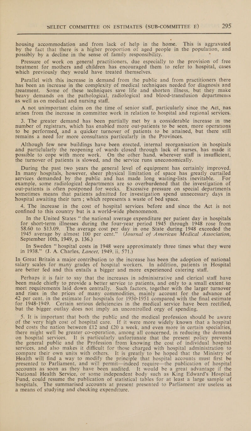  housing accommodation and from lack of help in the home. This is aggravated by the fact that there is a higher proportion of aged people in the population, and possibly by a decline in the sense of family responsibility. Pressure of work on general practitioners, due especially to the provision of free treatment for mothers and children has encouraged them to refer to hospital, cases which previously they would have treated themselves. Parallel with this increase in demand from the public and from practitioners there has been an increase in the complexity of medical techniques needed for diagnosis and itreatment. Some of these techniques save life and shorten illness, but they make heavy demands on the pathological, radiological and blood-transfusion departments as well as on medical and nursing staff. A not unimportant claim on the time of senior staff, particularly since the Act, nas arisen from the increase in committee work in relation to hospital and regional services. 3. The greater demand has been partially met by a considerable increase in tne number of registrars, which has enabled more out-patients to be seen, more operations to be performed, and a quicker turnover of patients to be attained, but there still remains a need for more consultants particularly in the Provinces. Although few new buildings have been erected, internal reorganisation in hospitals and particlularly the reopening of wards closed through lack of nurses, has made it possible to cope with more work. On the other hand, wherever staff is insufficient, the turnover of patients is slowed, and the service runs uneconomically. During the past two years the general level of equipment has certainly improved. In many hospitals, however, sheer physical limitation of space has greatly curtailed services demanded by the public and has made long waiting-lists inevitable. For example, some radiological departments are so overburdened that the investigation of out-patients is often postponed for weeks. Excessive pressure on special departments sometimes means that patients admitted for investigation spend unnecessary days in hospital awaiting their turn ; which represents a waste of bed space. 4. The increase in the cost of hospital services before and since the Act is not confined to this country but is a world-wide phenomenon. In the United States “the national average expenditure per patient day in hospitals for short-term illnesses during the four-year period 1945 through 1948 rose from $8.60 to $13.09. The average cost per day in one State during 1948 exceeded the 1945 average by almost 100 per cent.” (Journal of American Medical Association, September 10th, 1949, p. 136.) _ In Sweden “hospital costs in 1948 were approximately three times what they were in 1938.” (J. A. Charles, Lancet, 1949, ii, 571.) In Great Britain a major contribution to the increase has been the adoption of national salary scales for many grades of hospital workers. In addition, patients in Hospital are better fed and this entails a bigger and more experienced catering staff. Perhaps it is fair to say that the increases in administrative and clerical staff have been made chiefly to provide a better service to patients, and only to a small extent to meet requirements laid down centrally. Such factors, together with the larger turnover and rises in the prices of many commodities, mainly account for the advance of 42 per cent. in the estimate for hospitals for 1950-1951 compared with the final estimate for 1948-1949. Certain serious deficiencies in the medical service have been rectified, but the bigger outlay does not imply an uncontrolled orgy of spending. 5. It is important that both the public and the medical profession should be aware of the very high cost of hospital care. If it were more widely known that a hospital bed costs the nation between £12 and £20 a week, and even more in certain specialties, there might well be greater co-operation, among all concerned, in reducing the demand on hospital services. It is particularly unfortunate that the present policy prevents the general public and the Profession from knowing the cost of individual hospital services, and also makes it difficult for those charged with hospital administration to compare their own units with others. It is greatly to be hoped that the Ministry of Health will find a way to modify the principle that hospital accounts must first be presented to Parliament, and will permit—indeed require—the publication of hospital accounts as soon as they have been audited. It would be a great advantage if the National Health Service, or some independent body such as King Edward’s Hospital Fund, could resume the publication of statistical tables for at least a large sample of hospitals. The summarised accounts at present presented to Parliament are useless as a means of studying and checking expenditure.