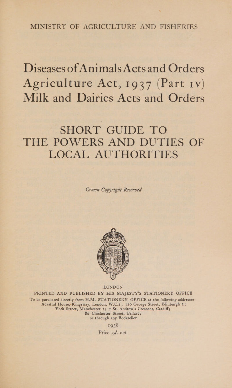 ‘ MINISTRY OF AGRICULTURE AND FISHERIES Diseases of Animals Actsand Orders Agriculture Act, 1937 (Part rv) Milk and Dairies Acts and Orders ‘SHORT GUIDE TO THE POWERS AND DUTIES OF LOCAL AUTHORITIES Crown Copyright Reserved  PRINTED AND PUBLISHED BY HIS MAJESTY’S STATIONERY OFFICE To be purchased directly from H.M. STATIONERY OFFICE at the following addresses : Adastral House,-Kingsway, London, W.C.2; 120 George Street, Edinburgh 2; York Street, Manchester 1; 1 St. Andrew’s Crescent, Cardiff ; 80 Chichester Street, Belfast; or through any Bookseller 1938 Price 3d. net