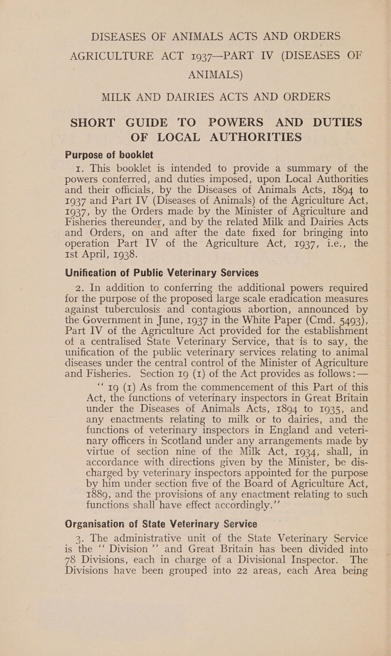 DISEASES OF ANIMALS ACTS AND ORDERS AGRICULTURE ACT 1937—PART IV (DISEASES OF ANIMALS) MILK AND DAIRIES ACTS AND ORDERS SHORT GUIDE TO POWERS AND DUTIES OF LOCAL AUTHORITIES Purpose of booklet 1. This booklet is intended to provide a summary of the powers conferred, and duties imposed, upon Local Authorities and their officials, by the Diseases of Animals Acts, 1894 to 1937 and Part IV (Diseases of Animals) of the Agriculture Act, 1937, by the Orders made by the Minister of Agriculture and Fisheries thereunder, and by the related Milk and Dairies Acts and Orders, on and after the date fixed for bringing into operation” Part° IV of the Agriculture “Act; 1037, 1.67) the ist April, 1938. | Unification of Public Veterinary Services 2. In addition to conferring the additional powers required for the purpose of the proposed large scale eradication measures against tuberculosis and contagious abortion, announced by the Government in June, 1937 in the White Paper (Cmd. 5493), Part IV of the Agriculture Act provided for the establishment of a centralised State Veterinary Service, that is to say, the unification of the public veterinary services relating to animal diseases under the central control of the Minister of Agriculture and Fisheries. Section 19 (1) of the Act provides as follows :— “19 (1) As from the commencement of this Part of this Act, the functions of veterinary inspectors in Great Britain under the Diseases of Animals Acts, 1894 to 1935, and any enactments relating to milk or to dairies, and the functions of veterinary inspectors in England and veteri- nary officers in Scotland under any arrangements made by virtue of section nine of the Milk Act, 1934, shall, in accordance with directions given by the Minister, be dis- charged by veterinary inspectors appointed for the purpose by him under section five of the Board of Agriculture Act, 1889, and the provisions of any enactment relating to such functions shall have effect accordingly.’’ Organisation of State Veterinary Service 3. The administrative unit of the State Veterinary Service is the “‘ Division ’’ and Great Britain has been divided into 78 Divisions, each in charge of a Divisional Inspector. The Divisions have been grouped into 22 areas, each Area being