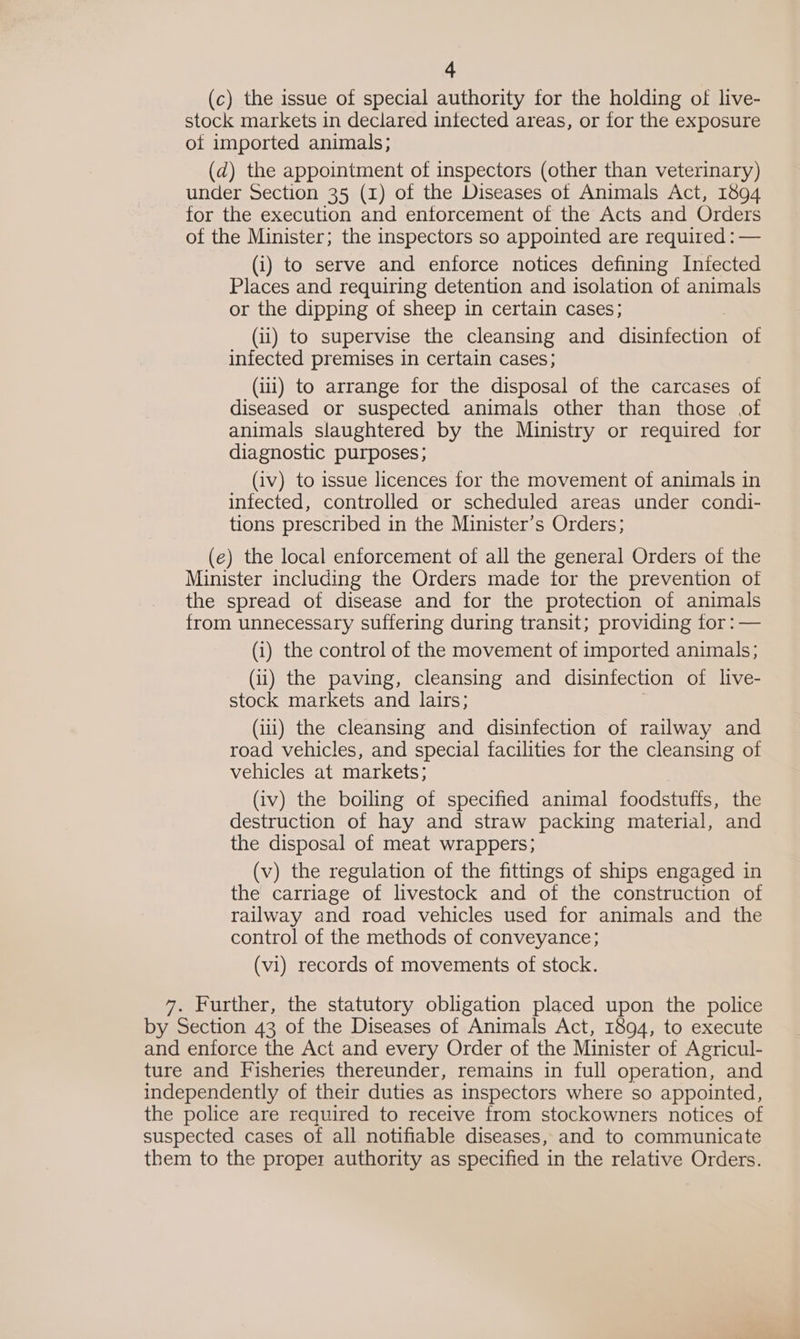 (c) the issue of special authority for the holding of live- stock markets in declared intected areas, or for the exposure of imported animals; (d) the appointment of inspectors (other than veterinary) under Section 35 (1) of the Diseases of Animals Act, 1894 for the execution and enforcement of the Acts and Orders of the Minister; the inspectors so appointed are required : — (i) to serve and enforce notices defining Infected Places and requiring detention and isolation of animals or the dipping of sheep in certain cases; (ii) to supervise the cleansing and disinfection of infected premises in certain cases; (ii) to arrange for the disposal of the carcases of diseased or suspected animals other than those of animals slaughtered by the Ministry or required for diagnostic purposes; (iv) to issue licences for the movement of animals in infected, controlled or scheduled areas under condi- tions prescribed in the Minister’s Orders; (e) the local enforcement of all the general Orders of the Minister including the Orders made tor the prevention of the spread of disease and for the protection of animals from unnecessary suffering during transit; providing for: — (i) the control of the movement of imported animals; (ii) the paving, cleansing and disinfection of live- stock markets and lairs; . (iii) the cleansing and disinfection of railway and road vehicles, and special facilities for the cleansing of vehicles at markets; (iv) the boiling of specified animal foodstuffs, the destruction of hay and straw packing material, and the disposal of meat wrappers; (v) the regulation of the fittings of ships engaged in the carriage of livestock and of the construction of railway and road vehicles used for animals and the control of the methods of conveyance; (vi) records of movements of stock. 7. Further, the statutory obligation placed upon the police by Section 43 of the Diseases of Animals Act, 1894, to execute and enforce the Act and every Order of the Minister of Agricul- ture and Fisheries thereunder, remains in full operation, and independently of their duties as inspectors where so appointed, the police are required to receive from stockowners notices of suspected cases of all notifiable diseases, and to communicate them to the proper authority as specified in the relative Orders.