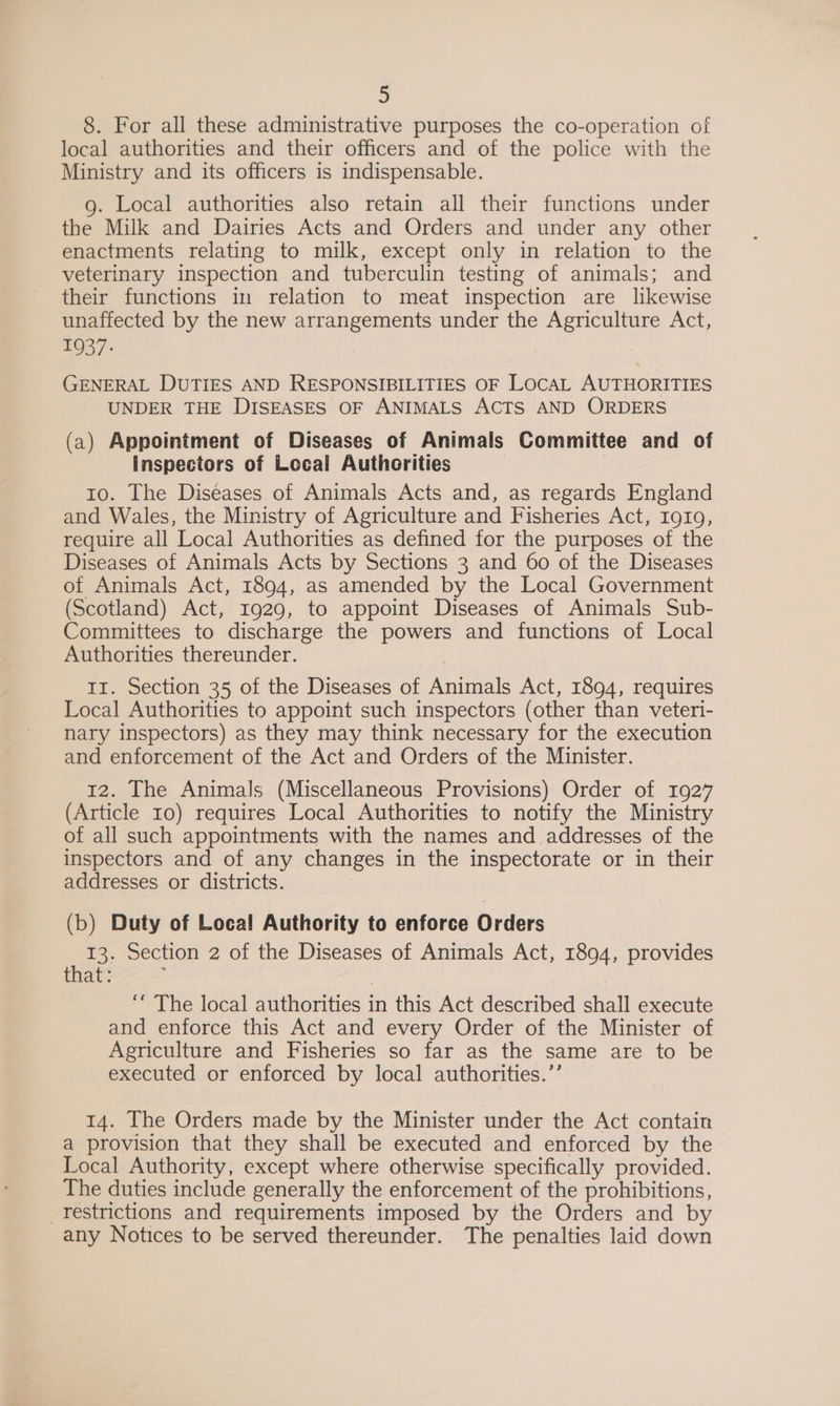 8. For all these administrative purposes the co-operation of local authorities and their officers and of the police with the Ministry and its officers is indispensable. 9g. Local authorities also retain all their functions under the Milk and Dairies Acts and Orders and under any other enactments relating to milk, except only in relation to the veterinary inspection and tuberculin testing of animals; and their functions in relation to meat inspection are likewise unaffected by the new arrangements under the Agriculture Act, 1937: GENERAL DUTIES AND RESPONSIBILITIES OF LOCAL AUTHORITIES UNDER THE DISEASES OF ANIMALS ACTS AND ORDERS (a) Appointment of Diseases of Animals Committee and of Inspectors of Local Authorities 10. The Diseases of Animals Acts and, as regards England and Wales, the Ministry of Agriculture and Fisheries Act, rg19, require all Local Authorities as defined for the purposes of the Diseases of Animals Acts by Sections 3 and 60 of the Diseases of Animals Act, 1894, as amended by the Local Government (Scotland) Act, 1929, to appoint Diseases of Animals Sub- Committees to discharge the powers and functions of Local Authorities thereunder. Ir. Section 35 of the Diseases of Animals Act, 1894, requires Local Authorities to appoint such inspectors (other than veteri- nary inspectors) as they may think necessary for the execution and enforcement of the Act and Orders of the Minister. 12. The Animals (Miscellaneous Provisions) Order of 1927 (Article 10) requires Local Authorities to notify the Ministry of all such appointments with the names and addresses of the inspectors and of any changes in the inspectorate or in their addresses or districts. (b) Duty of Local Authority to enforce Orders 13. Section 2 of the Diseases of Animals Act, 1894, provides that: ; ‘““ The local authorities in this Act described shall execute and enforce this Act and every Order of the Minister of Agriculture and Fisheries so far as the same are to be executed or enforced by local authorities.’’ 14. The Orders made by the Minister under the Act contain a provision that they shall be executed and enforced by the Local Authority, except where otherwise specifically provided. The duties include generally the enforcement of the prohibitions, _restrictions and requirements imposed by the Orders and by any Notices to be served thereunder. The penalties laid down