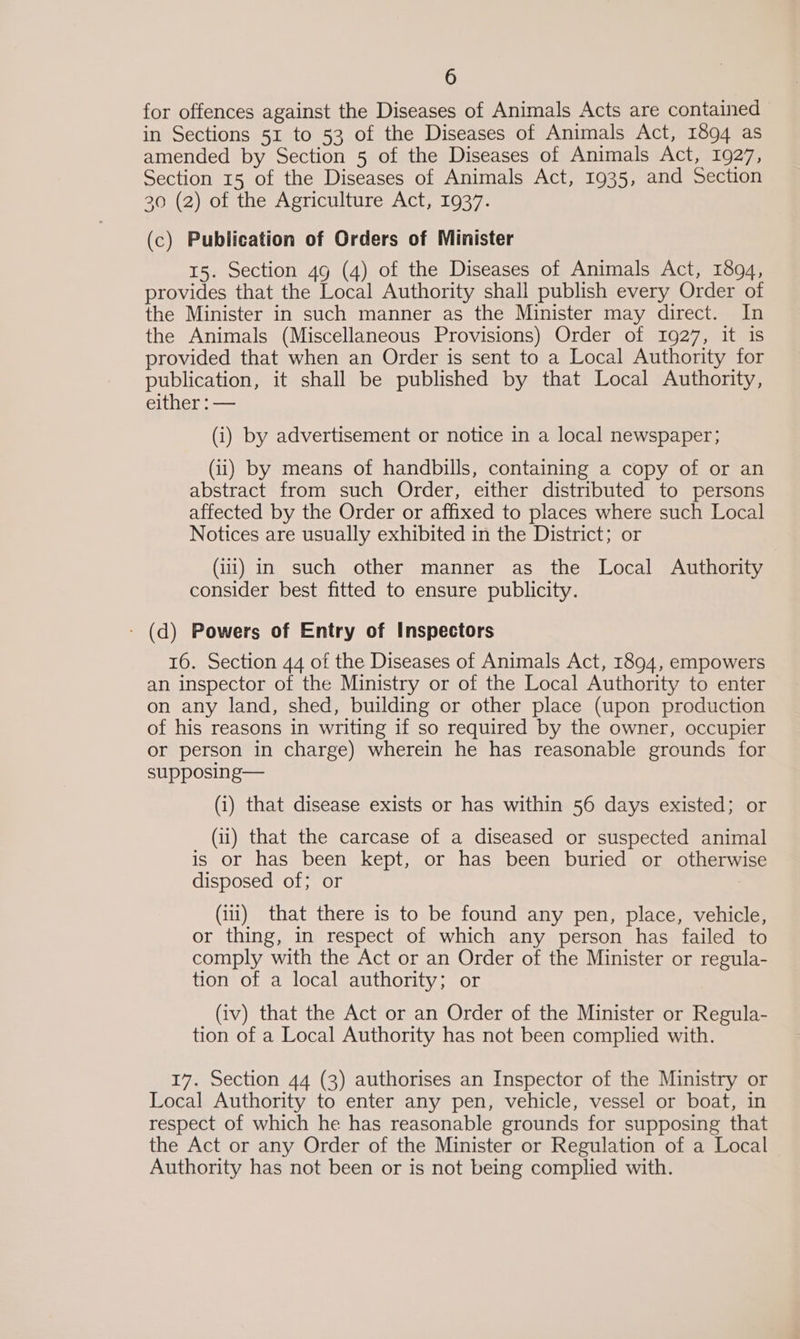 for offences against the Diseases of Animals Acts are contained in Sections 51 to 53 of the Diseases of Animals Act, 1894 as amended by Section 5 of the Diseases of Animals Act, 1927, Section 15 of the Diseases of Animals Act, 1935, and Section 20 (2) of the Agriculture Act, 1937. (c) Publication of Orders of Minister 15. Section 49 (4) of the Diseases of Animals Act, 1894, provides that the Local Authority shall publish every Order of the Minister in such manner as the Minister may direct. In the Animals (Miscellaneous Provisions) Order of 1927, it is provided that when an Order is sent to a Local Authority for publication, it shall be published by that Local Authority, either : — (i) by advertisement or notice in a local newspaper; (ii) by means of handbills, containing a copy of or an abstract from such Order, either distributed to persons affected by the Order or affixed to places where such Local Notices are usually exhibited in the District; or (iii) in such other manner as the Local Authority consider best fitted to ensure publicity. - (d) Powers of Entry of Inspectors 16. Section 44 of the Diseases of Animals Act, 1894, empowers an inspector of the Ministry or of the Local Authority to enter on any land, shed, building or other place (upon production of his reasons in writing if so required by the owner, occupier or person in charge) wherein he has reasonable grounds for supposing— (i) that disease exists or has within 56 days existed; or (ii) that the carcase of a diseased or suspected animal is or has been kept, or has been buried or otherwise disposed of; or (iii) that there is to be found any pen, place, vehicle, or thing, in respect of which any person has failed to comply with the Act or an Order of the Minister or regula- tion of a local authority; or (iv) that the Act or an Order of the Minister or Regula- tion of a Local Authority has not been complied with. 17. Section 44 (3) authorises an Inspector of the Ministry or Local Authority to enter any pen, vehicle, vessel or boat, in respect of which he has reasonable grounds for supposing that the Act or any Order of the Minister or Regulation of a Local Authority has not been or is not being complied with.