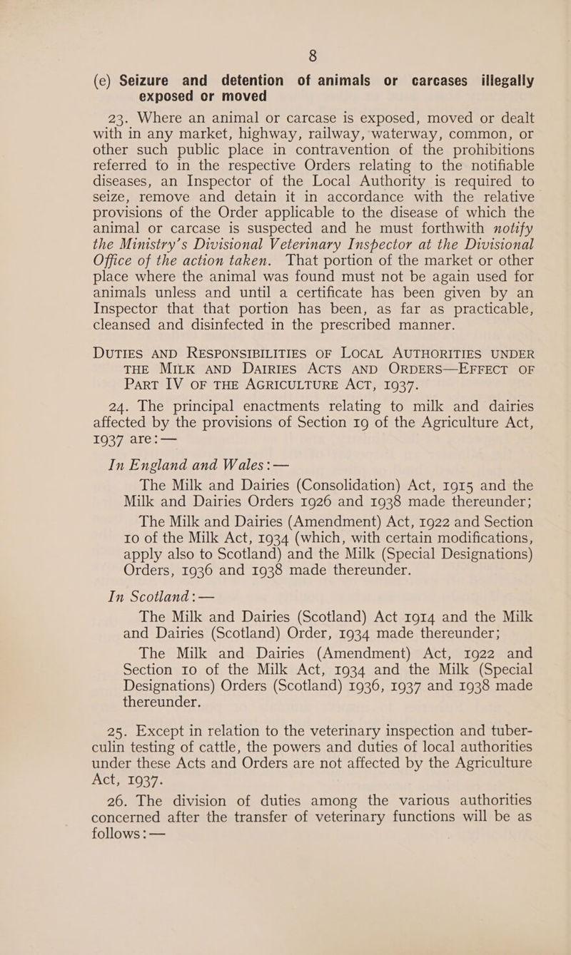 (e) Seizure and detention of animals or carcases illegally exposed or moved 23. Where an animal or carcase is exposed, moved or dealt with in any market, highway, railway, waterway, common, or other such public place in contravention of the prohibitions referred to in the respective Orders relating to the notifiable diseases, an Inspector of the Local Authority is required to seize, remove and detain it in accordance with the relative provisions of the Order applicable to the disease of which the animal or carcase is suspected and he must forthwith notify the Ministry’s Divisional Veterinary Inspector at the Divisional Office of the action taken. That portion of the market or other place where the animal was found must not be again used for animals unless and until a certificate has been given by an Inspector that that portion has been, as far as practicable, cleansed and disinfected in the prescribed manner. DUTIES AND RESPONSIBILITIES OF LOCAL AUTHORITIES UNDER THE MILK AND DAIRIES ACTS AND ORDERS—EFFECT OF Part IV OF THE AGRICULTURE ACT, 1937. 24. The principal enactments relating to milk and dairies affected by the provisions of Section 19 of the Agriculture Act, 1937 are:— In England and Wales :— The Milk and Dairies (Consolidation) Act, r915 and the Milk and Dairies Orders 1926 and 1938 made thereunder; The Milk and Dairies (Amendment) Act, 1922 and Section to of the Milk Act, 1934 (which, with certain modifications, apply also to Scotland) and the Milk (Special Designations) Orders, 1936 and 1938 made thereunder. In Scotland :— The Milk and Dairies (Scotland) Act 1914 and the Milk and Dairies (Scotland) Order, 1934 made thereunder; The Milk and Dairies (Amendment) Act, 1922 and Section ro of the Milk Act, 1934 and the Milk (Special Designations) Orders (Scotland) 1936, 1937 and 1938 made thereunder. 25. Except in relation to the veterinary inspection and tuber- culin testing of cattle, the powers and duties of local authorities under these Acts and Orders are not affected by the Agriculture AOGe1027. 26. The division of duties among the various authorities concerned after the transfer of veterinary functions will be as follows :—